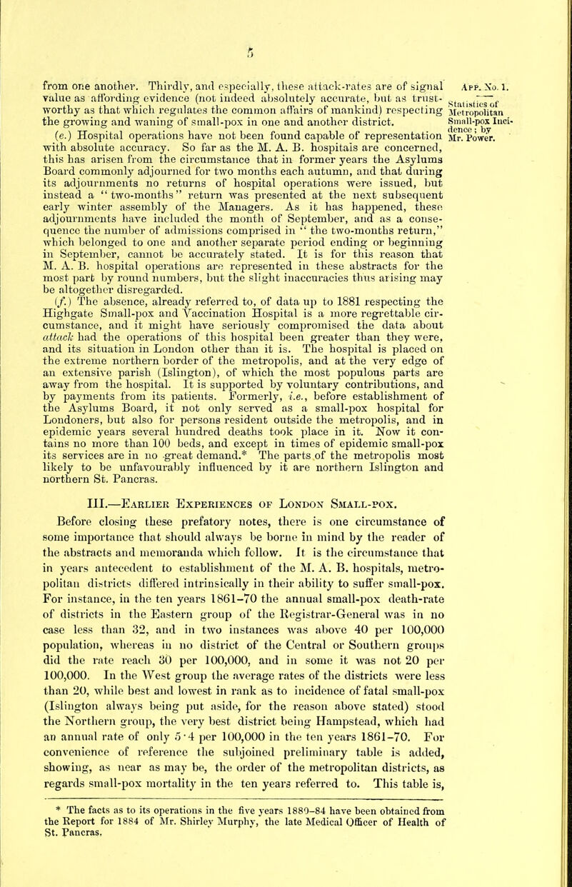 from one another. Thirdly, ami especially, these attack-rates are of signal App. No. X. value as affording evidence (not indeed absolutely accurate, but as trust- worthy as that which regulates the common affairs of mankind) respecting Metropolitan the growing and waning of small-pox in one and another district. Small-pox Inet (e.) Hospital operations have not been found capable of representation Mr. Power, with absolute accuracy. So far as the M. A. B. hospitals are concerned, this has arisen from the circumstance that in former years the Asylums Board commonly adjourned for two months each autumn, and that during its adjournments no returns of hospital operations were issued, but instead a two-months return was presented at the next subsequent early winter assembly of the Managers. As it has happened, these adjournments have included the month of September, and as a conse- quence the number of admissions comprised in  the two-months return, which belonged to one and another separate period ending or beginning in September, cannot be accurately stated. It is for this reason that M. A. B. hospital operations are represented in these abstracts for the most part by round numbers, but the slight inaccuracies thus arising may be altogether disregarded. (/.) The absence, already referred to, of data up to 1881 respecting the Highgate Small-pox and Vaccination Hospital is a more regrettable cir- cumstance, and it might have seriously compromised the data about attach had the operations of this hosjoital been greater than they were, and its situation in London other than it is. The hospital is placed on the extreme northern border of the metropolis, and at the very edge of an extensive parish (Islington), of which the most populous parts are away from the hospital. It is supported by voluntary contributions, and by payments from its patients. Formerly, i.e., before establishment of the Asylums Board, it not only served as a small-pox hospital for Londoners, but also for persons resident outside the metropolis, and in epidemic years several hundred deaths took place in it. Now it con- tains no more than 100 beds, and except in times of epidemic small-pox its services are in no great demand.* The parts of the metropolis most likely to be unfavourably influenced by it are northern Islington and northern St. Pancras. III.—Earlier Experiences of London Small-pox. Before closing these prefatory notes, there is one circumstance of some importance that should always be borne in mind by the reader of the abstracts and memoranda which follow. It is the circumstance that in years antecedent to establishment of the M. A. B. hospitals, metro- politan districts differed intrinsically in their ability to suffer small-pox. For instance, in the ten years 1861-70 the annual small-pox death-rate of districts in the Eastern group of the Registrar-General was in no case less than 32, and in two instances was above 40 per 100,000 population, whereas in no district of the Central or Southern groups did the rate reach 30 per 100,000, and in some it was not 20 per 100,000. In the West group the average rates of the districts were less than 20, while best and lowest in rank as to incidence of fatal small-pox (Islington always being put aside, for the reason above stated) stood the Northern group, the very best district being Hampstead, which had an annual rate of only .5-4 per 100,000 in the ten years 1861-70. For convenience of reference the subjoined preliminary table is added, showing, as near as may be, the order of the metropolitan districts, as regards small-pox mortality in the ten years referred to. This table is, * The facts as to its operations in the five years 1880-84 have heen ohtaiiied from the Report for 1884 of Mr. Shirley Murphy, the late Medical Officer of Health of St. Pancras.