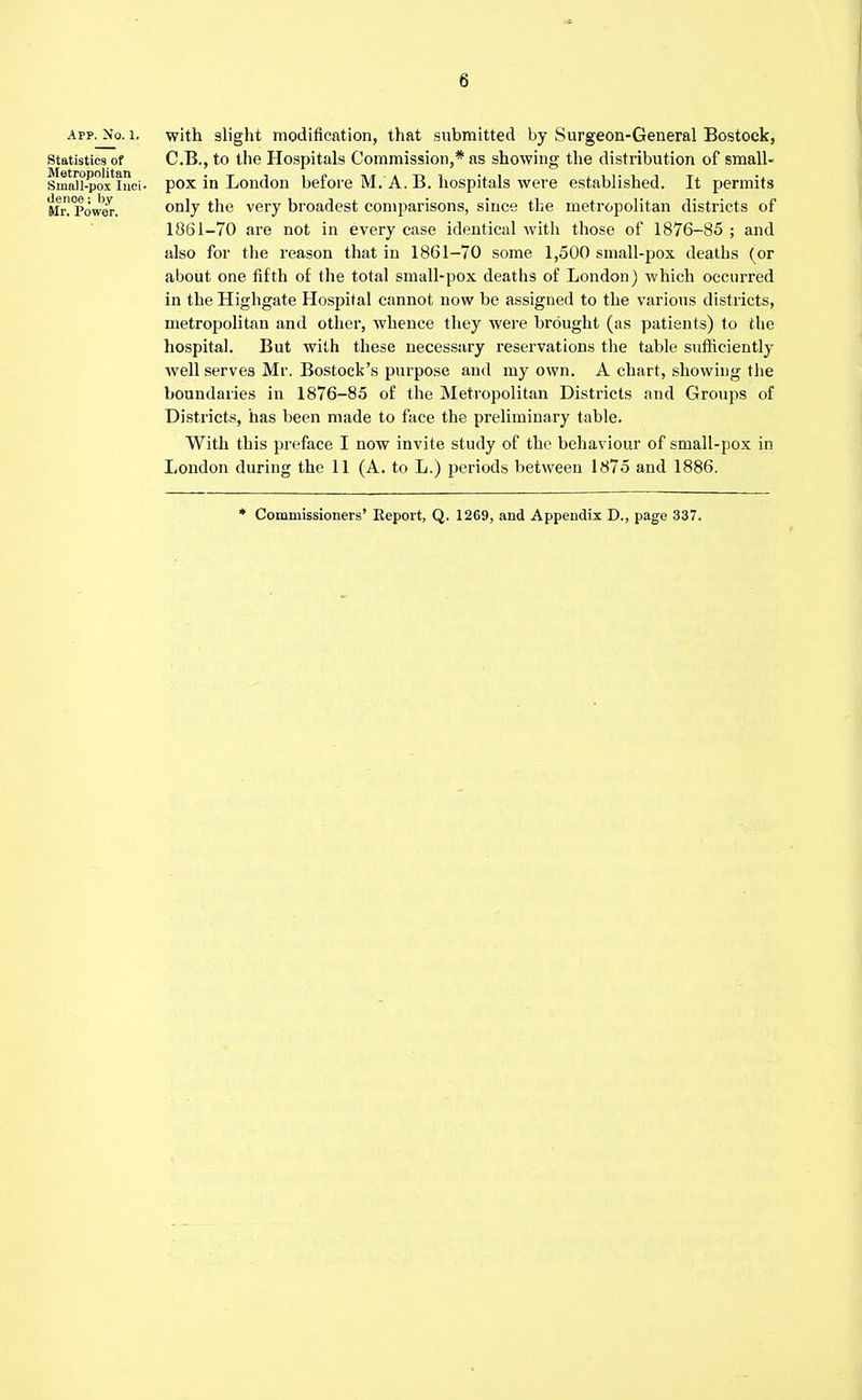 APP. No. 1. Statistics of Metropolitan Small-pox Inci- dence ; by Mr. Power. with slight modification, that submitted by Surgeon-General Bostock, C.B., to the Hospitals Commission,* as showing the distribution of small- pox in London before M. A. B. hospitals were established. It permits only the very broadest comparisons, since the metropolitan districts of 1861-70 are not in every case identical with those of 1876-85 ; and also for the reason that in 1861-70 some 1,500 small-pox deaths (or about one fifth of the total small-pox deaths of London) which occurred in the Highgate Hospital cannot now be assigned to the various districts, metropolitan and other, whence they were brought (as patients) to the hospital. But with these necessary reservations the table sufficiently well serves Mr. Bostock's purpose and my own. A chart, showing the boundaries in 1876-85 of the Metropolitan Districts and Groups of Districts, has been made to face the preliminary table. With this preface I now invite study of the behaviour of small-pox in London during the 11 (A. to L.) periods between 1875 and 1886. * Commissioners' Report, Q. 1269, and Appendix D., page 337.