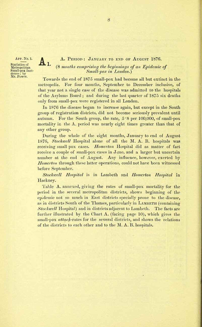 App. No. I. Statistics of Metropolitan Small-pox Inci- dence ; by Mr. Power. 1. A. Period : January to end of August 1876. (8 months comprising the beginnings of an Epidemic of Small-pox in London.} Towards the end of 1875 small-pox had become nil but extinct in the metropolis. For four months, September to December inclusive, of that year not a single case of the disease was admitted to the hospitals of the Asylums Board ; and during the. last quarter of 1875 six deaths only from small-pox Avere registered in all London. In 1876 the disease began to increase again, but except in the South group of registration districts, did not become seriously prevalent until autumn. For the South group, the rate, 5-8 per 100,000, of small-pox mortality in the A. period was nearly eight times greater than that of any other group. During the whole of the eight months, January to end of August 1876, Stockwell Hospital alone of all the M. A. B. hospitals was receiving small pox cases. Homerton Hospital did as matter of fact receive a couple of small-pox cases in Jane, and a larger but uncertain number at the end of August. Any influence, however, exerted by Homerton through these latter operations, could not have been witnessed before September. Stockwell Hospital is in Lambeth and Homerton Hospital in Hackney. Table A. annexed, giving the rates of small-pox mortality for the period in the several metropolitan districts, shows beginning of the epidemic not so much in East districts specially prone to the disease, as in districts South of the Thames, particularly in Lambeth (containing Stockwell Hospital) and in districts adjacent to Lambeth. The facts are further illustrated by the Chart A. (facing page 10), which gives the small-pox attach-nxles for the several districts, and shows the relations of the districts to each other and to the M. A. B. hospitals.