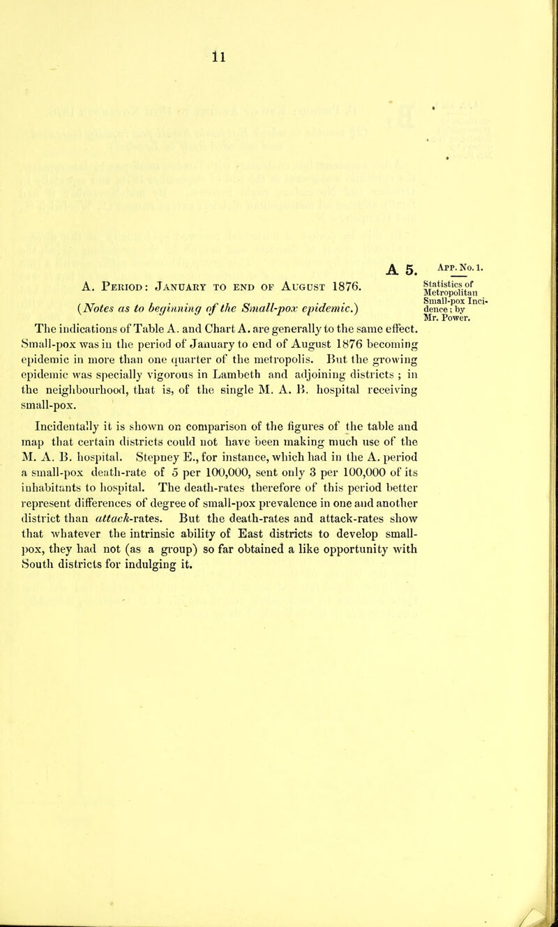 5 app.no. i. A. Period: January to end of August 1876. statistics of Metropolitan . », ... 7 o< 7/ • i • \ Small-pox Inci- {Notes as to beginning oj the bmatl-po.r epidemic.) dence;by The indications of Table A. and Chart A. are generally to the .same effect. Small-pox was in the period of January to end of August 1876 becoming epidemic in more than one quarter of the metropolis. But the growing epidemic was specially vigorous in Lambeth and adjoining districts ; in the neighbourhood, that is, of the single M. A. 1*. hospital receiving small-pox. Incidentally it is shown on comparison of the figures of the table and map that certain districts could not have been making much use of the M. A. B. hospital. Stepney E., for instance, which had in the A. period a small-pox death-rate of 5 per 100,000, sent only 3 per 100,000 of its inhabitants to hospital. The death-rates therefore of this period better represent differences of degree of small-pox prevalence in one and another district than attack-rates. But the death-rates and attack-rates show that whatever the intrinsic ability of East districts to develop small- pox, they had not (as a group) so far obtained a like opportunity with South districts for indulging it. Mr. Power.