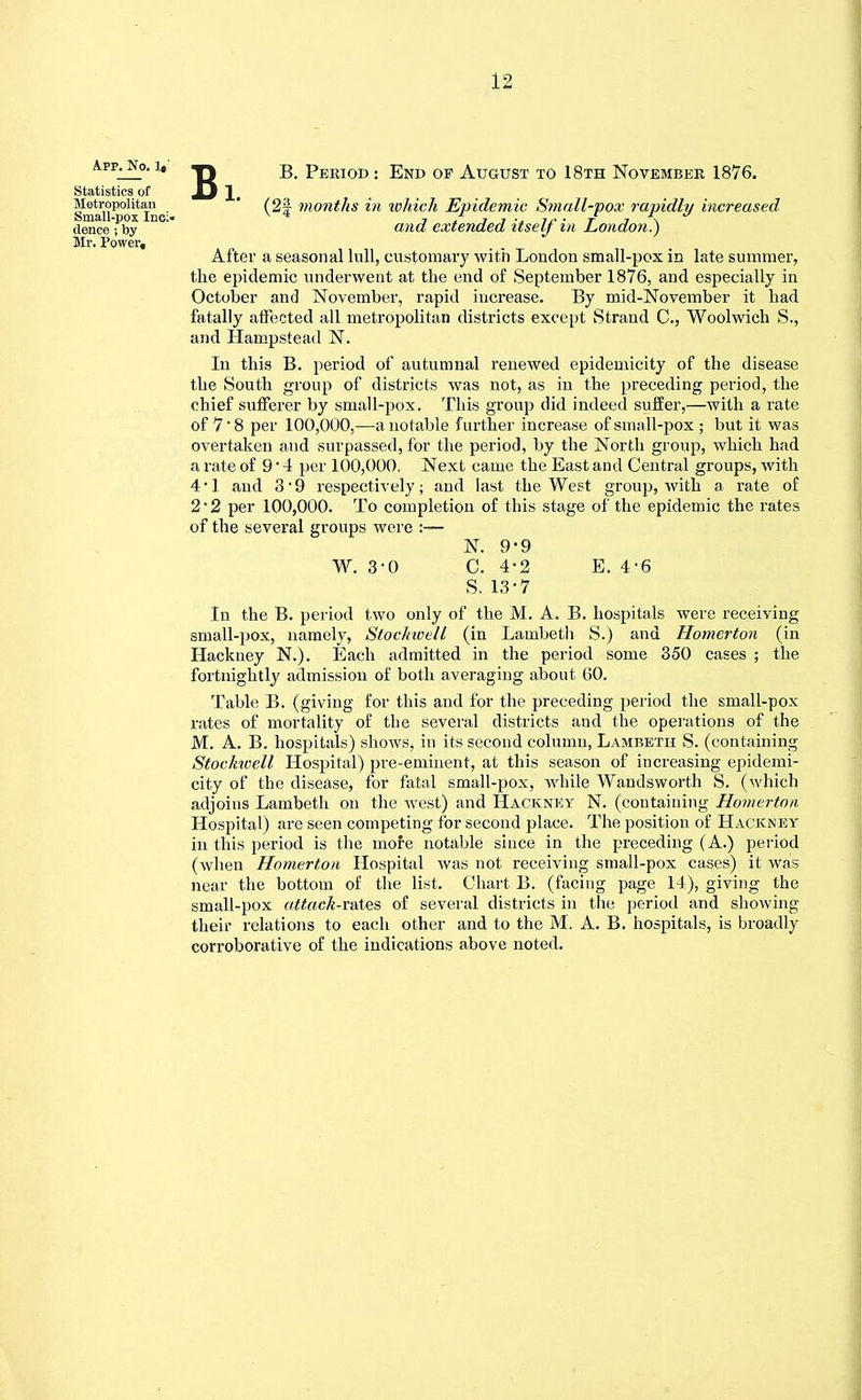 A.PP. No. 1,' Statistics of Metropolitan Small-pox Inc> dence ; by Mr. Power, Bi. B. Period : End of August to 18th November 1876. (2| months in which Epidemic Small-pox rapidly increased and extended itself in London.) After a seasonal lull, customary with London small-pox in late summer, the epidemic underwent at the end of September 1876, and especially in October and November, rapid increase. By mid-November it had fatally affected all metropolitan districts except Strand C, Woolwich S., and Hampstead N. In this B. period of autumnal renewed epidemicity of the disease the South group of districts was not, as in the preceding period, the chief sufferer by small-pox. This group did indeed suffer,—with a rate of 7' 8 per 100,000,—a notable further increase of small-pox ; but it was overtaken and surpassed, for the period, by the North group, which had a rate of 9 • 4 per 100,000. Next came the East and Central groups, with 4*1 and 3'9 respectively; and last the West group, with a rate of 2 • 2 per 100,000. To completion of this stage of the epidemic the rates of the several groups were :— N. 9-9 W. 3-0 C. 4-2 E. 4-6 S. 13-7 In the B. period two only of the M. A. B. hospitals were receiving small-pox, namely, Stoclnvell (in Lambeth S.) and Homerton (in Hackney N.). Each admitted in the period some 350 cases ; the fortnightly admission of both averaging about 60. Table B. (giving for this and for the preceding period the small-pox rates of mortality of the several districts and the operations of the M. A. B. hospitals) shows, in its second column, Lambeth S. (containing Stochwell Hospital) pre-eminent, at this season of increasing epidemi- city of the disease, for fatal small-pox, while Wandsworth S. (which adjoins Lambeth on the west) and Hackney N. (containing Homerton Hospital) are seen competing for second place. The position of Hackney in this period is the mofe notable since in the preceding (A.) period (when Homerton Hospital was not receiving small-pox cases) it was near the bottom of the list. Chart B. (facing page 14), giving the small-pox attack-rates of several districts in the period and showing their relations to each other and to the M. A. B. hospitals, is broadly corroborative of the indications above noted.