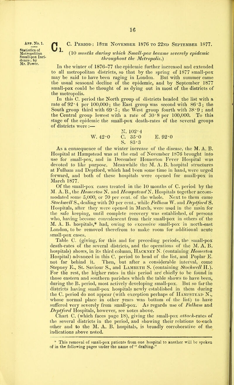 C. Period: 18th November 1876 to 22nd September 1877. In the winter of 1876-77 the epidemic further increased and extended to all metropolitan districts, so that by the spring of 1877 small-pox may be said to have been raging in London. But with summer came the usual seasonal decline of the epidemic, and by September 1877 small-pox could be thought of as dying out in most of the districts of the metropolis. In this C. period the North group of districts headed the list with a rate of 92*4 per 100,000; the East group was second with 86*3 ; the South group third with 69' 5; the West group fourth with 38*9; and the Central group lowest with a rate of 3018 per 100,000. To this stage of the epidemic the small-pox death-rates of the several groups of districts were :— As a consequence of the winter increase of the disease, the M. A. B. Hospital at Hampstead was at the end of November 1876 brought into use for small-pox, and in December Homerton Fever Hospital was devoted to like purpose. Meanwhile the M. A. B. hospital structures at Fulham and Deptford, which had been some time in hand, were urged forward, and both of these hospitals were opened for small-pox iu March 1877. Of the small-pox cases treated in the 10 months of C. period by the M. A.B., the Homerton N. and HampsteadN. Hospitals together accom- modated some 5,000, or 70 per cent, of the whole. Next to them came Stockwell S., dealing with 20 per cent., while Fulham W. and Deptford S. Hospitals, after they were opened in March, were used in the main for the safe keeping, until complete recovery was established, of persons who, having become convalescent from their small-pox in others of the M. A. B. hospitals,* had, owing to excessive small-pox in north-east London, to be removed therefrom to make room for additional acute small-pox cases. Table C. (giving, for this and for preceding periods, the small-pox death-rates of the several districts, and the operations of the M. A. B. hospitals) shows, in its third column, Hackney N. (containing Homerton Hospital) advanced in this C. period to head of the list, and Poplar E. not far behind it. Then, but after a considerable interval, come Stepney E., St. Saviour S., and Lambeth S. (containing Stockwell H.). For the rest, the higher rates in this period are chiefly to be found in those eastern and southern parishes which the table shows to have been, during the B. period, most actively developing small-pox. But so far the districts having small-pox hospitals newly established in them during the C. period do not appear (with exception perhaps of Hampstead N., whose normal place in other years was bottom of the list) to have suffered very severely from small-pox. As regards use of Fulham and Deptford Hospitals, however, see notes above. Chart C. (which faces page 18), giving the small-pox attack-rates of the several districts iu the period, and showing their relations to each other aud to the M. A. B. hospitals, is broadly corroborative of the indications above noted. Statistics of Metropolitan Small-pox Inci- dence ; by Mr. Power. T (10 months during which Small-pox became severely epidemic throughout the Metropolis.) W. 42-0 N. 102-4 C. 35-0 S. 83-3 E. 92-0 * This removal of small-pox patients from one hospital to another will be spoken of in the following pages under the name of  drafting.