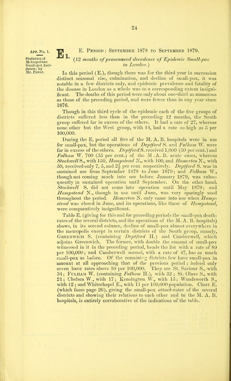 App. No. 1. Statistics of Metropolitan Suiall-pox Inci- dence ; by Mr. Power. Ei. E. Period : September 1878 to September 1879. (12 months of pronounced decadence of Epidemic Small-pox in London.} In this period (E.), though there was for the third year iu succession distinct seasonal rise, culmination, and decline of small-pox, it was notable in a few districts only, and epidemic prevalence and fatality of the disease in London as a whole was to a corresponding extent insigni- ficant. The deaths of this period were only about one-third as numerous as those of the preceding period, and were fewer than in any year since 1876. Though in this third cycle of the epidemic each of the five groups of districts suffered less than in the preceding 12 months, the South group suffered far in excess of the others. It had a rate of 27, whereas none other but the West group, with 14, had a rate so high as 5 per 100,000. During the E. period all five of the M. A. B. hospitals were in use for small-pox, but the operations of Deptford S. and Fulham W. were far in excess of the others. Deptford S. received 1,000 (50 per cent.) and Fulham W. 700 (35 per cent.) of the M.A. B. acute cases, whereas StockivellS., with 150, Hampstead N., with 100, and Homerton N., with 50, received only 7, 5, and 2\ per cent, respectively. Deptford S. was in sustained use from September 1878 to June 1879; and Fulham ~W., though not coming much into use before January 1879, was subse- quently in sustained operation until September. On the other hand, Stockivell S. did not come into operation until May 1879; and Hampstead N., though in use until June, was very sparingly used throughout the period. Homerton N. only came into use when Hamp- stead was closed in June, and its operations, like those of Hampstead, were comparatively insignificant. Table E. (giving for this and for preceding periods the small-pox death- rates of the several districts-, and the operations of the M. A. B. hospitals) shows, in its second column, decline of small-pox almost everywhere in the metropolis except in certain districts of the South group, namely, Greenwich S. (containing Deptford H.) and Camberwell, which adjoins Greenwich. The former, with double the amount of small-pox witnessed in it in the preceding period, heads the list with a rate of 89 per 100,000; and Camberwell second, with a rate of 47, has as much small-pox as before. Of the remaining districts few have small-pox in amount at all approaching that of the previous period ; indeed only seven have rates above 10 per 100,000. They are St. Saviour S., with 34; Fulham W. (containing Fulham H.), with 32 ; St. Olave S., with 21; Chelsea W., with 17; Kensington W, with 15; Wandsworth S., with 12 ; and Whitechapel E., with 11 per 100,000 population. Chart E. (which faces page 26), giving the small-pox attack-rates of the several districts and showing their relations to each other and to the M. A. B. hospitals, is entirely corroborative of the indications of the table.