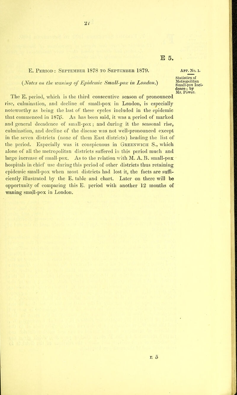 2< E 5. E. Period: September 1878 to September 1879. App. No. 1. (JYotes on the loaning of Epidemic Small-pox in London.) Statistics of Metropolitan Small-pox Inci- dence ; by Mr. Power. The E. period, which is the third consecutive season of pronounced rise, culmination, and decline of small-pox in London, is especially noteworthy as being the last of these cycles included in the epidemic that commenced in 187£>. As has been said, it was a period of marked and general decadence of small-pox; and during it the seasonal rise, culmination, and decline of the disease was not well-pronounced except in the seven districts (none of them East districts) heading the list of the period. Especially was it conspicuous in Greenwich S., which alone of all the metropolitan districts suffered in this period much and large increase of small-pox. As to the relation with M. A. B. small-pox hospitals in chief use during this period of other districts thus retaining epidemic small-pox when most districts had lost it, the facts are suffi- ciently illustrated by the E. table and chart. Later on there will be opportunity of comparing this E. period with another 12 months of waning small-pox in London.