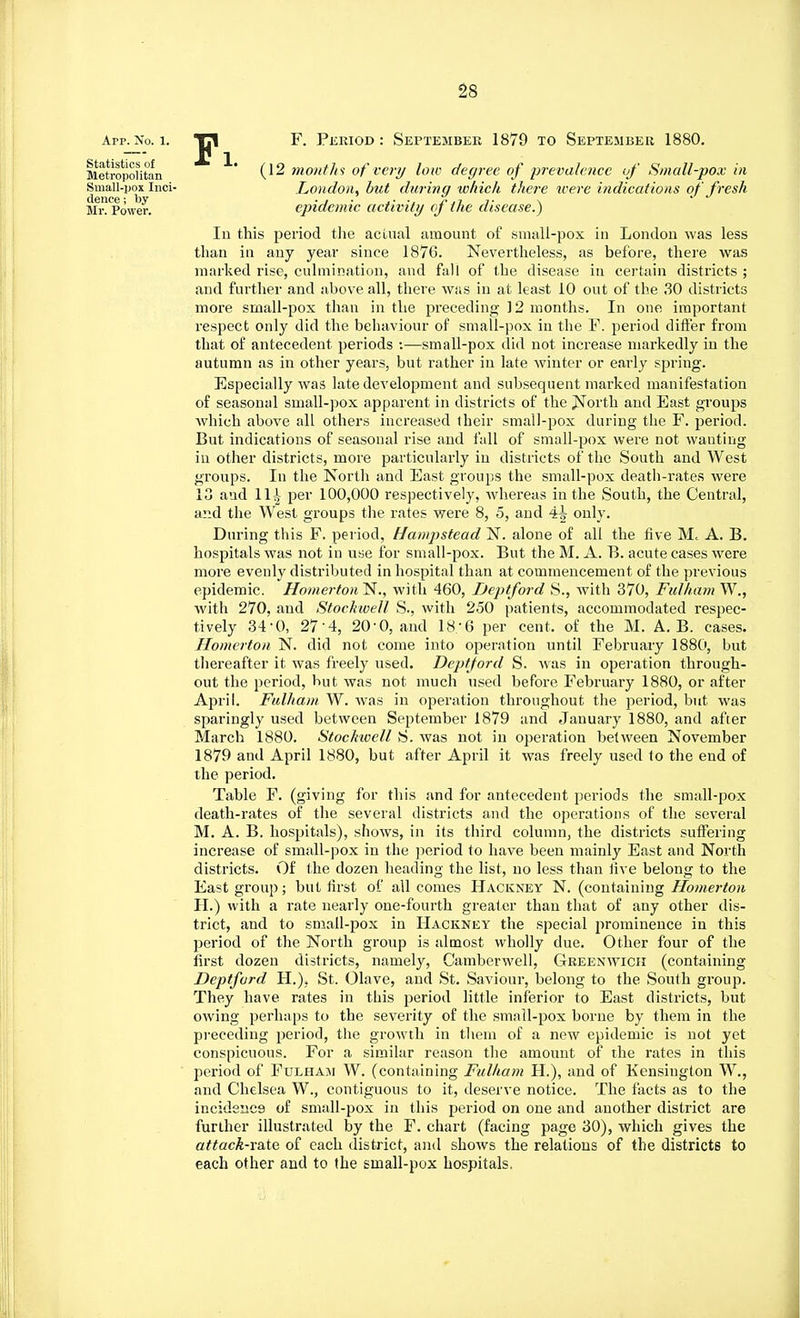 App. No. 1. Statistics of Metropolitan Small-pox Inci- dence ; by Mr. Power. Pi. F. Period : September 1879 to September 1880. (12 months of very low degree of prevalence of Small-pox in London, but during which there were indications of fresh epidemic activity of the disease.) In this period the actual amount of small-pox in London was less than in any year since 1876. Nevertheless, as before, there was marked rise, culmination, and fall of the disease in certain districts ; and further and above all, there was in at least 10 out of the 30 districts more small-pox than in the preceding 12 months. In one important respect only did the behaviour of small-pox in the F. period differ from that of antecedent periods •.—small-pox did not increase markedly in the autumn as in other years, but rather in late winter or early spring. Especially was late development and subsequent marked manifestation of seasonal small-pox apparent in districts of the North and East groups which above all others increased their small-pox during the F. period. But indications of seasonal rise and fall of small-pox were not wanting in other districts, more particularly in districts of the South and West groups. In the North and East groups the small-pox death-rates were 13 and 11^ per 100,000 respectively, whereas in the South, the Central, and the West groups the rates were 8, 5, and 4^ only. During this F. period, Hampstead N. alone of all the five M, A. B. hospitals was not in use for small-pox. But the M. A. B. acute cases were more evenly distributed in hospital than at commencement of the previous epidemic. Homerton'N., with 460, Deptford S., with 370, Fulham W., with 270, and Stockwell S., with 250 patients, accommodated respec- tively 34-0, 27-4, 20-0, and 18/6 per cent, of the M. A. B. cases. Homerton N. did not come into operation until February 1880, but thereafter it was freely used. Deptford S. Avas in operation through- out the period, but was not much used before February 1880, or after April. Fulham W. was in operation throughout the period, but was sparingly used between September 1879 and January 1880, and after March 1880. Stockwell S. was not in operation between November 1879 and April 1880, but after April it was freely used to the end of the period. Table F. (giving for this and for antecedent periods the small-pox death-rates of the several districts and the operations of the several M. A. B. hospitals), shows, in its third column, the districts suffering increase of small-pox in the period to have been mainly East and North districts. Of the dozen heading the list, no less than live belong to the East group; but first of all comes Hackney N. (containing Homerton H.) with a rate nearly one-fourth greater than that of any other dis- trict, and to small-pox in Hackney the special prominence in this period of the North group is almost wholly due. Other four of the first dozen districts, namely, Camberwell, Greenwich (containing Deptford H.). St. Olave, and St. Saviour, belong to the South group. They have rates in this period little inferior to East districts, but owing perhaps to the severity of the small-pox borne by them in the preceding period, the growth in them of a new epidemic is not yet conspicuous. For a similar reason the amount of the rates in this period of Fulham W. (containing Fulham H), and of Kensington W., and Chelsea W., contiguous to it, deserve notice. The facts as to the incidence of small-pox in this period on one and another district are further illustrated by the F. chart (facing page 30), which gives the attack-rate of each district, and shows the relations of the districts to each other and to the small-pox hospitals.