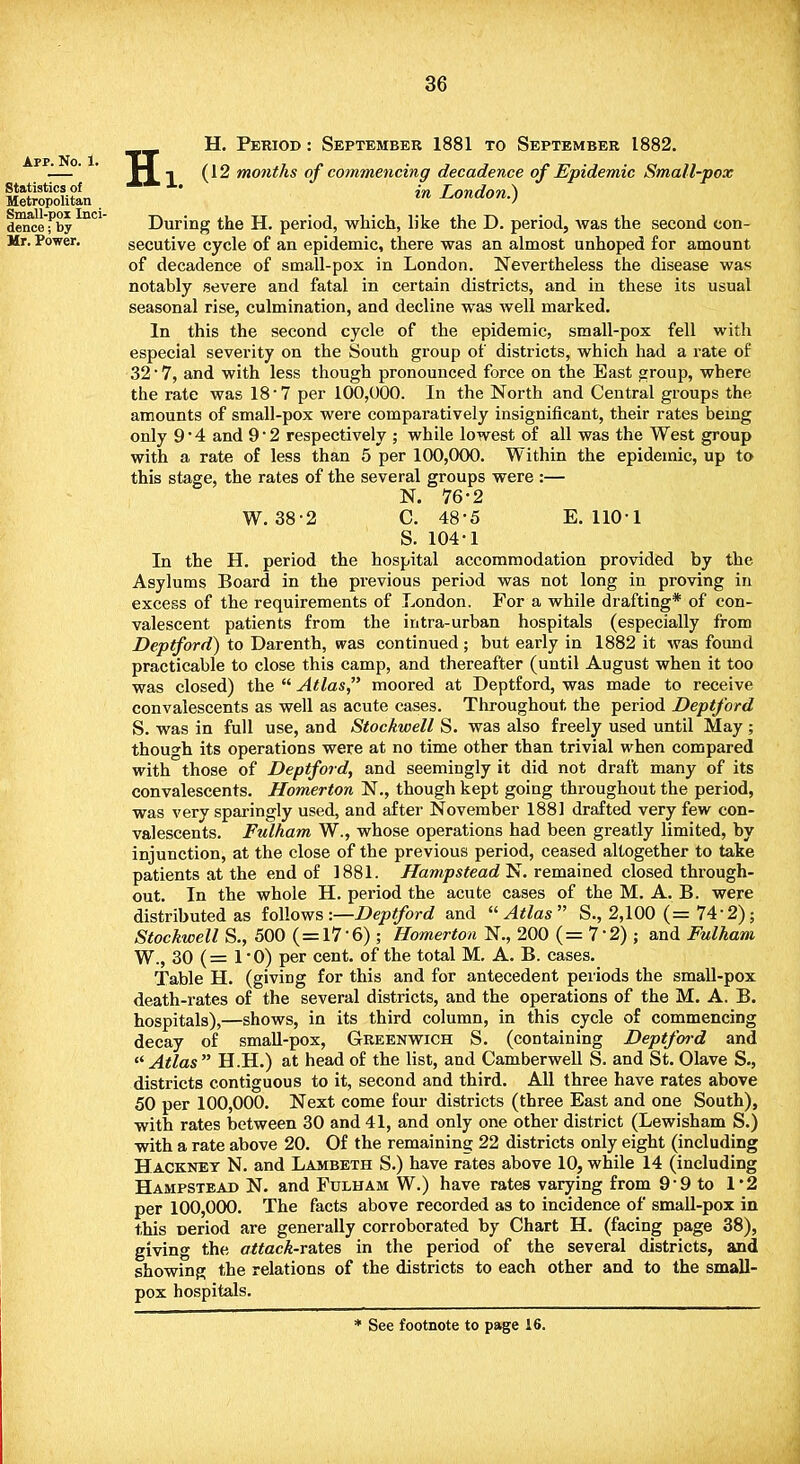 App. No. 1. H. Period : September 1881 to September 1882. (12 months of commencing decadence of Epidemic Small-pox in London.) During the H. period, which, like the D. period, was the second con- secutive cycle of an epidemic, there was an almost unhoped for amount of decadence of small-pox in London. Nevertheless the disease was notably severe and fatal in certain districts, and in these its usual seasonal rise, culmination, and decline was well marked. In this the second cycle of the epidemic, small-pox fell with especial severity on the South group of districts, which had a rate of 32 • 7, and with less though pronounced force on the Bast group, where the rate was 18 7 per 100,000. In the North and Central groups the amounts of small-pox were comparatively insignificant, their rates being only 9'4 and 92 respectively ; while lowest of all was the West group with a rate of less than 5 per 100,000. Within the epidemic, up to this stage, the rates of the several groups were :— N. 76-2 W. 38 2 C. 48-5 E. 1101 S. 104-1 In the H. period the hospital accommodation provided by the Asylums Board in the previous period was not long in proving in excess of the requirements of London. For a while drafting* of con- valescent patients from the intra-urban hospitals (especially from Deptford) to Darenth, was continued ; but early in 1882 it was found practicable to close this camp, and thereafter (until August when it too was closed) the  Atlas moored at Deptford, was made to receive convalescents as well as acute cases. Throughout the period Deptford S. was in full use, and Stockwell S. was also freely used until May ; though its operations were at no time other than trivial when compared with those of Deptford, and seemingly it did not draft many of its convalescents. Homerton N., though kept going throughout the period, was very sparingly used, and after November 1881 drafted very few con- valescents. Fulham W., whose operations had been greatly limited, by injunction, at the close of the previous period, ceased altogether to take patients at the end of 1881. Hampstead N. remained closed through- out. In the whole H. period the acute cases of the M. A. B. were distributed as follows -.—Deptford and Atlas S., 2,100 (= 74-2); Stockwell S., 500 (=17'6) ; Homerton N., 200 ( = 7*2) ; and Fulham W., 30 (= 1*0) per cent, of the total M. A. B. cases. Table H. (giving for this and for antecedent periods the small-pox death-rates of the several districts, and the operations of the M. A. B. hospitals),—shows, in its third column, in this cycle of commencing decay of small-pox, Greenwich S. (containing Deptford and Atlas H.H.) at head of the list, and Camberwell S. and St. Olave S., districts contiguous to it, second and third. All three have rates above 50 per 100,000. Next come four districts (three East and one South), with rates between 30 and 41, and only one other district (Lewisham S.) with a rate above 20. Of the remaining 22 districts only eight (including Hackney N. and Lambeth S.) have rates above 10, while 14 (including Hampstead N. and Fulham W.) have rates varying from 9-9 to 1*2 per 100,000. The facts above recorded as to incidence of small-pox in this rjeriod are generally corroborated by Chart H. (facing page 38), giving the attack-rates in the period of the several districts, and showing the relations of the districts to each other and to the small- pox hospitals.