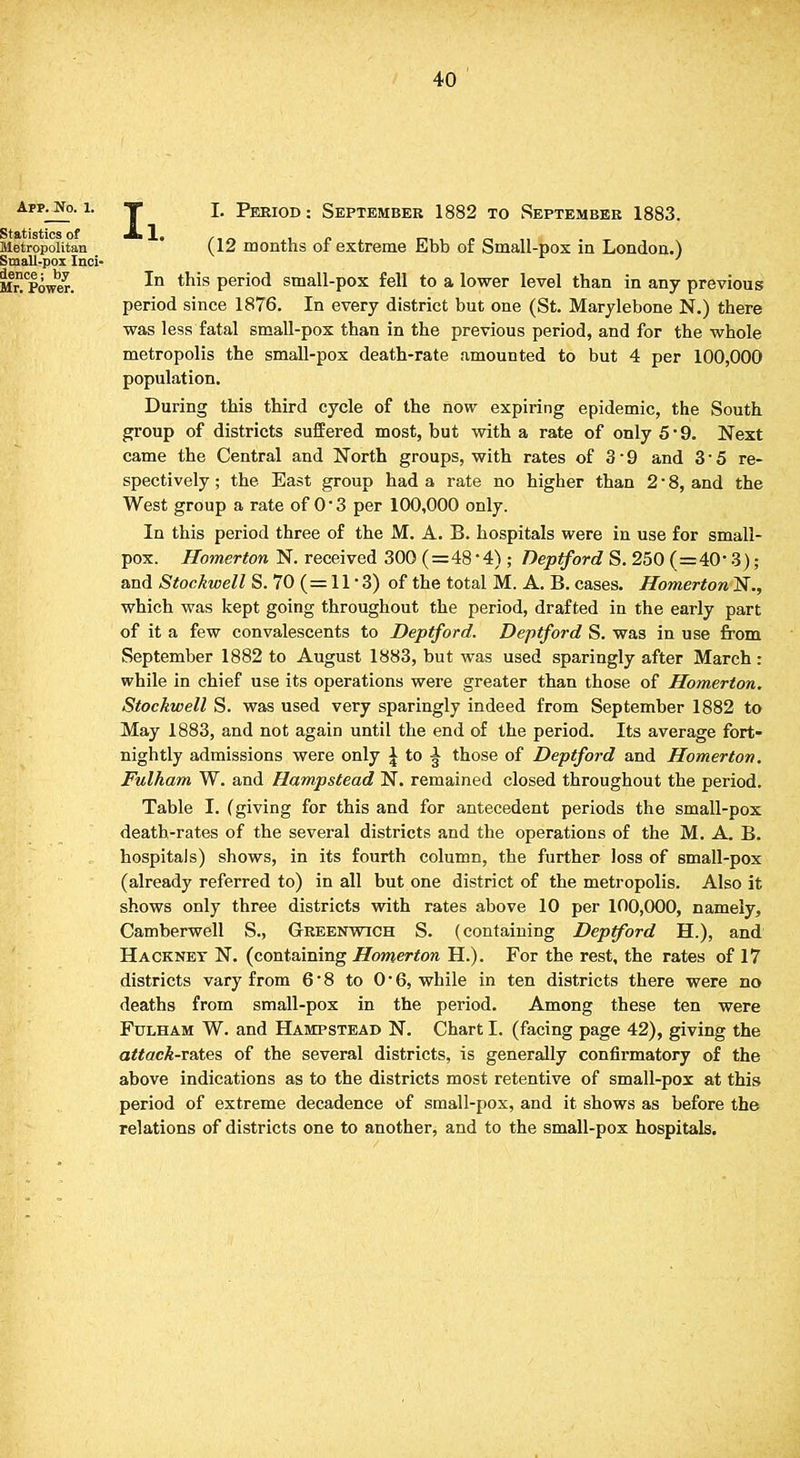 Ii I. Period : September 1882 to September 1883. (12 months of extreme Ebb of Small-pox in London.) In this period small-pox fell to a lower level than in any previous period since 1876. In every district but one (St. Marylebone N.) there was less fatal small-pox than in the previous period, and for the whole metropolis the small-pox death-rate amounted to but 4 per 100,000 population. During this third cycle of the now expiring epidemic, the South group of districts suffered most, but with a rate of only 5 ■ 9. Next came the Central and North groups, with rates of 3-9 and 3*5 re- spectively ; the East group had a rate no higher than 2 • 8, and the West group a rate of 0*3 per 100,000 only. In this period three of the M. A. B. hospitals were in use for small- pox. Homerton N. received 300 (=48 -4) ; Deptford S. 250 (=40- 3); and Stockwell S. 70 (= 11 '3) of the total M. A. B. cases. Homerton N., which was kept going throughout the period, drafted in the early part of it a few convalescents to Deptford. Deptford S. was in use from September 1882 to August 1883, but was used sparingly after March : while in chief use its operations were greater than those of Homerton. Stockwell S. was used very sparingly indeed from September 1882 to May 1883, and not again until the end of the period. Its average fort- nightly admissions were only ^ to ^ those of Deptford and Homerton. Fulham W. and Hampstead N. remained closed throughout the period. Table I. (giving for this and for antecedent periods the small-pox death-rates of the several districts and the operations of the M. A. B. hospitals) shows, in its fourth column, the further loss of small-pox (already referred to) in all but one district of the metropolis. Also it shows only three districts with rates above 10 per 100,000, namely, Camberwell S., Greenwich S. (containing Deptford H.), and Hackney N. (containing Homerton H.). For the rest, the rates of 17 districts vary from 6' 8 to 0 ■ 6, while in ten districts there were no deaths from small-pox in the period. Among these ten were Fulham W. and Hampstead N. Chart I. (facing page 42), giving the attack-rates of the several districts, is generally confirmatory of the above indications as to the districts most retentive of small-pox at this period of extreme decadence of small-pox, and it shows as before the relations of districts one to another, and to the small-pox hospitals.