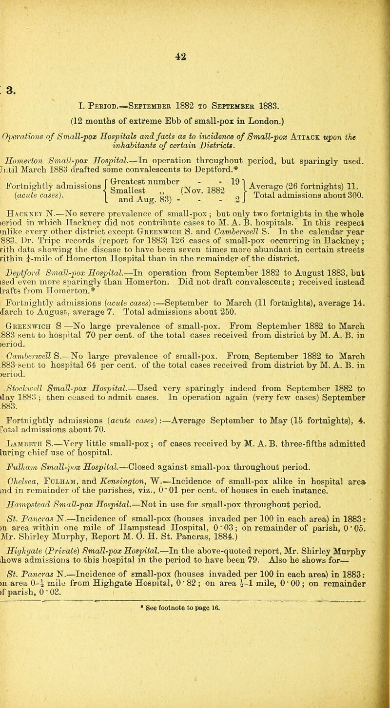 3. I. Peeiod.—September 1882 to Septembee 1883. (12 months of extreme Ebb of small-pox in London.) Operations of Small-pox Hospitals and facts as to incidence of Small-pox Attack upon the inhabitants of certain Districts. Homerton Small-pox Hospital.—In operation throughout period, but sparingly used. Intil March 1883 drafted some convalescents to Deptford.* Fortnightly admissions j nU^ber (N(m 1882 19 j Average (26 fortnights) 11 {acute cases). ^ and Aug 83) - - °J ^°*a^ admissions about 300. Hackney 1ST.—No severe prevalence of small-pox; but only two fortnights in the whole leriod in which Hackney did not contribute cases to M. A. B. hospitals. In this respect inlike every other district except Greenwich S. and Gamberwell S. In the calendar year 883. Dr. Tripe records (report for 1883) 126 cases of small-pox occurring in Hackney; pith data showing the disease to have been seven times more abundant in certain streets rithin J-mile of Homerton Hospital than in the remainder of the district. Deptford Small-pox Hospital.—In operation from September 1882 to August 1883, but ised even more sparingly than Homerton. Did not draft convalescents; received instead Irafts from Homerton.* Fortnightly admissions {acute cases):—September to March (11 fortnights), average 14. ilarch to August, average 7. Total admissions about 250. Greenwich S —No large prevalence of small-pox. From September 1882 to March 883 sent to hospital 70 per cent, of the total cases received from district by M. A. B. in leriod. Camberwell S.—No large prevalence of small-pox. From, September 1882 to March 883 pent to hospital 64 per cent, of the total cases received from district by M. A. B. in >eriod. Stockwell Small-pox Hospital.—Used very sparingly indeed from September 1882 to tlay 1883 ; then ceased to admit cases. In operation again (very few cases) September .883. Fortnightly admissions {acute cases):—Average September to May (15 fortnights), 4. ?otal admissions about 70. Lambeth S.—Very little small-pox; of cases received by M. A. B. three-fifths admitted luring chief use of hospital. Fulham Small-pox Hospital.—Closed against small-pox throughout period. Chelsea, Fulham, and Kensington, W.—Incidence of small-pox alike in hospital area md in remainder of the parishes, viz., 0' 01 per cent, of houses in each instance. Hampstead. Sm.all-pox Hospital.—Not in use for small-pox throughout period. St. Pancras N.—Incidence of small-pox (houses invaded per 100 in each area) in 1883: >u area within one mile of Hampstead Hospital, 0 * 03; on remainder of parish, 0' 05. Mr. Shirley Murphy, Beport M. O. H. St. Pancras, 1884.) Highgate {Private) Small-pox Hospital.—In the above-quoted report, Mr. Shirley Murphy hows admissions to this hospital in the period to have been 79. Also he shows for— St. Pancras N.—Incidence of small-pox (houses invaded per 100 in each area) in 1883: >n area 0-i mile from Highgate Hospital, 0' 82 ; on area 5-I mile, 0 ■ 00 ; on remainder if parish, 0 102.