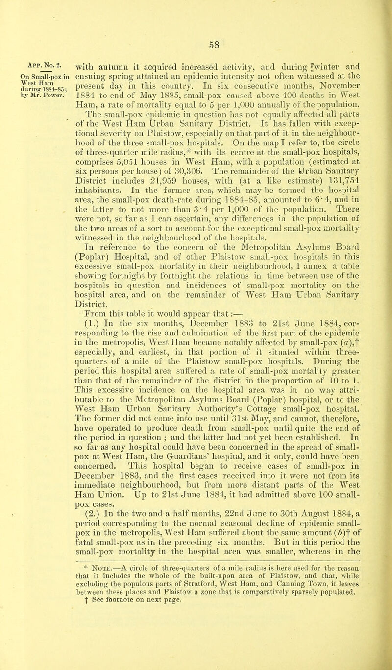App^No. 2. with autumn it acquired increased activity, and during ^winter and On Small-pox in ensuing spring attained an epidemic intensity not often witnessed at the present day in this country. In six consecutive months, November by Mr. Power.' 1884 to end of May 1885, small-pox caused above 400 deaths in West Ham, a rate of mortality equal to 5 per 1,000 annually of the population. The small-pox epidemic in question has not equally affected all parts of the West Ham Urban Sanitary District. It has fallen with excep- tional severity on Plaistow, especially on that part of it in the neighbour- hood of the three small-pox hospitals. On the map I refer to, the circle of three-quarter mile radius,* with its centre at the small-pox hospitals, comprises 5,051 houses in West Ham, with a population (estimated at six persons per house) of 30,306. The remainder of the Urban Sanitary District includes 21,959 houses, with (at a like estimate) 131,754 inhabitants. In the former area, which may be termed the hospital area, the small-pox death-rate during 1884-85, amounted to 6 4, and in the latter to not more than 34 per 1,000 of the population. There were not, so far as I can ascertain, any differences in the population of the two areas of a sort to account for the exceptional small-pox mortality witnessed in the neighbourhood of the hospitals. In reference to the concern of the Metropolitan Asylums Board (Poplar) Hospital, and of other Plaistow small-pox hospitals in this excessive small-pox mortality in their neighbourhood, I annex a table showing fortnight by fortnight the relations in time between use of the hospitals in question and incidences of small-pox mortality on the hospital area, and on the remainder of West Ham Urban Sanitary District. From this table it would appear that:—- (1.) In the six months, December 1883 to 21st June 1884, cor- responding to the rise and culmination of the first part of the epidemic in the metropolis, West Ham became notably affected by small-pox (f/),f especially, and earliest, in that portion of it situated within three- quarters of a mile of the Plaistow small-pox hospitals. During the period this hospital area suffered a rate of small-pox mortality greater than that of the remainder of the district in the proportion of 10 to 1. This excessive incidence on the hospital area was in no way attri- butable to the Metropolitan Asylums Board (Poplar) hospital, or to the West Ham Urban Sanitary Authority's Cottage small-pox hospital. The former did not come into use until 31st May, and cannot, therefore, have operated to produce death from small-pox until quite the end of the period in question ; and the latter had not yet been established. In so far as any hospital could have been concerned in the spread of small- pox at West Ham, the Guardians' hospital, and it only, could have been concerned. This hospital began to receive cases of small-pox in December 1883, and the first cases received into it were not from its immediate neighbourhood, but from more distant parts of the West Ham Union. Up to 21st June 1884, it had admitted above 100 small- pox cases. (2.) In the two and a half months, 22nd June to 30th August 1884, a period corresponding to the normal seasonal decline of epidemic small- pox in the metropolis, West Ham suffered about the same amount (&)y of fatal small-pox as in the preceding six months. But in this period the small-pox mortality in the hospital area was smaller, whereas in the * Note.—A circle of three-quarters of a mile radius is here used for the reason that it includes the whole of the huilt-upon area of Plaistow, and that, while excluding the populous parts of Stratford, West Ham, and Canning Town, it leaves between these places and Plaistow a zone that is comparatively sparsely populated. ■f See footnote on next page,