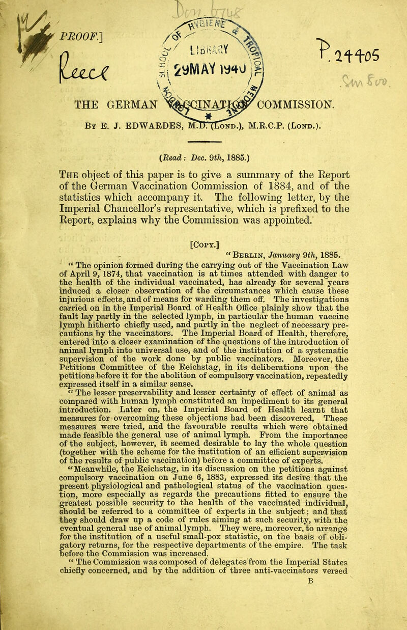 (Bead: Dec. 9<fc, 1885.) The object of this paper is to give a summary of the Eeport of the German Vaccination Commission of 1884, and of the statistics which accompany it. The following letter, by the Imperial Chancellor's representative, which is prefixed to the Eeport, explains why the Commission was appointed.' [Copt.]  Berlin, January 9th, 1885.  The opinion formed during the carrying out of the Vaccination Law of April 9, 1874, that vaccination is at times attended with danger to the health of the individual vaccinated, has already for several years induced a closer observation of the circumstances which cause these injurious effects, and of means for warding them off. The investigations carried on in the Imperial Board of Health Office plainly show that the fault lay partly in the selected lymph, in particular the human vaccine lymph hitherto chiefly used, and partly in the neglect of necessary pre= cautions by the vaccinators. The Imperial Board of Health, therefore, entered into a closer examination of the questions of the introduction of animal lymph into universal use, and of the institution of a systematic supervision of the work done by public vaccinators. Moreover, the Petitions Committee of the Reichstag, in its deliberations upon the petitions before it for the abolition of compulsory vaccination, repeatedly expressed itself in a similar sense. « The lesser preservability and lesser certainty of effect of animal as compared with human lymph constituted an impediment to its general introduction. Later on, the Imperial Board of Health learnt that measures for overcoming these objections had been discovered. These measures were tried, and the favourable results which were obtained made feasible the general use of animal lymph. Prom the importance of the subject, however, it seemed desirable to lay the whole question (together with the scheme for the institution of an efficient supervision of the results of public vaccination) before a committee of experts. Meanwhile, the Eeichstag, in its discussion on the petitions against compulsory vaccination on June 6, 1883, expressed its desire that the present physiological and pathological status of the vaccination ques- tion, more especially as regards the precautions fitted to ensure the greatest possible security to the health of the vaccinated individual, should be referred to a committee of experts in the subject; and that they should draw up a code of rules aiming at such security, with the eventual general use of animal lymph. They were, moreover, to arrange for the institution of a useful small-pox statistic, on the basis of obli- gatory returns, for the respective departments of the empire. The task before the Commission was increased.  The Commission was composed of delegates from the Imperial States chiefly concerned, and by the addition of three anti-vaccinators versed B