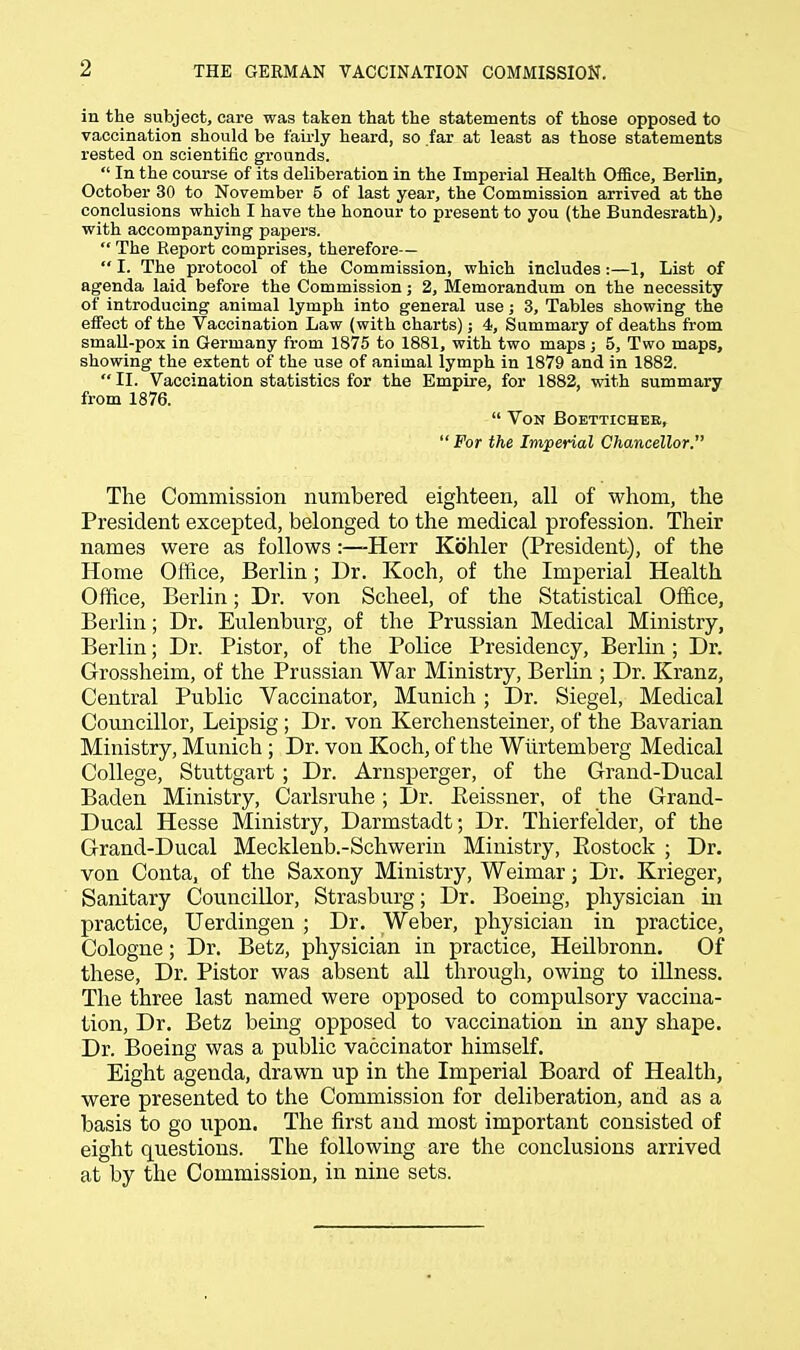 in the subject, care was taken that the statements of those opposed to vaccination should be fairly heard, so far at least as those statements rested on scientific grounds.  In the course of its deliberation in the Imperial Health Office, Berlin, October 30 to November 5 of last year, the Commission arrived at the conclusions which I have the honour to present to you (the Bundesrath), with accompanying papers. ** The Report comprises, therefore—  I. The protocol of the Commission, which includes:—1, List of agenda laid before the Commission; 2, Memorandum on the necessity of introducing animal lymph into general use; 3, Tables showing the effect of the Vaccination Law (with charts); 4, Summary of deaths from small-pox in Germany from 1875 to 1881, with two maps; 5, Two maps, showing the extent of the use of animal lymph in 1879 and in 1882.  II. Vaccination statistics for the Empire, for 1882, with summary from 1876.  Von Boetticher, For the Imperial Chancellor. The Commission numbered eighteen, all of whom, the President excepted, belonged to the medical profession. Their names were as follows:—Herr Kohler (President), of the Home Office, Berlin; Dr. Koch, of the Imperial Health Office, Berlin; Dr. von Scheel, of the Statistical Office, Berlin; Dr. Eulenburg, of the Prussian Medical Ministry, Berlin; Dr. Pistor, of the Police Presidency, Berlin; Dr. Grossheim, of the Prussian War Ministry, Berlin ; Dr. Kranz, Central Public Vaccinator, Munich ; Dr. Siegel, Medical Councillor, Leipsig; Dr. von Kerchensteiner, of the Bavarian Ministry, Munich ; Dr. von Koch, of the Wiirtemberg Medical College, Stuttgart ; Dr. Arnsperger, of the Grand-Ducal Baden Ministry, Carlsruhe; Dr. Eeissner, of the Grand- Ducal Hesse Ministry, Darmstadt; Dr. Thierfelder, of the Grand-Ducal Mecklenb.-Schwerin Ministry, Rostock ; Dr. von Conta, of the Saxony Ministry, Weimar; Dr. Krieger, Sanitary Councillor, Strasburg; Dr. Boeing, physician in practice, Uerdingen ; Dr. Weber, physician in practice, Cologne; Dr. Betz, physician in practice, Heilbronn. Of these, Dr. Pistor was absent all through, owing to illness. The three last named were opposed to compulsory vaccina- tion, Dr. Betz being opposed to vaccination in any shape. Dr. Boeing was a public vaccinator himself. Eight agenda, drawn up in the Imperial Board of Health, were presented to the Commission for deliberation, and as a basis to go upon. The first and most important consisted of eight questions. The following are the conclusions arrived at by the Commission, in nine sets.