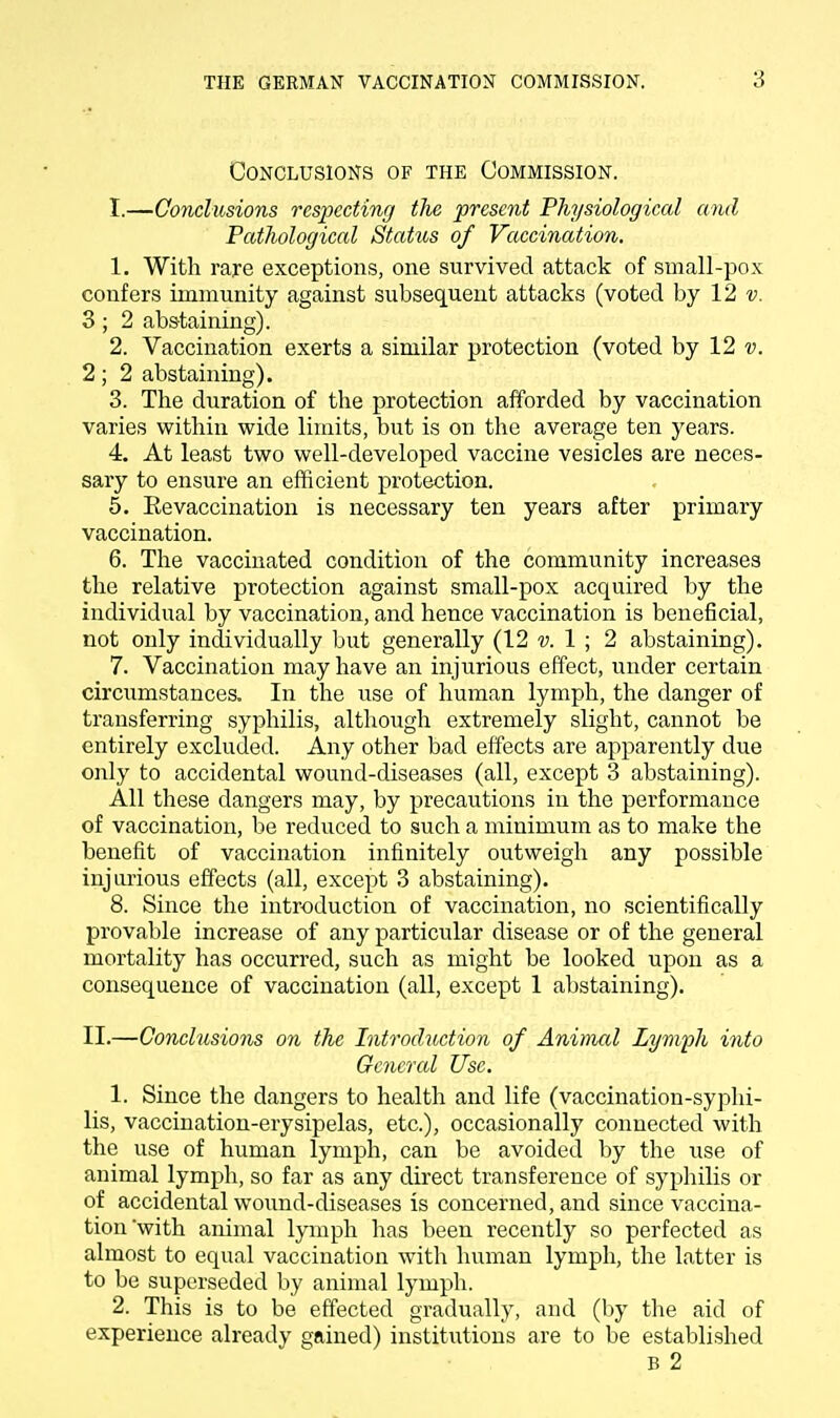 Conclusions of the Commission. I.—Conclusions respecting the present Physiological and Pathological Status of Vaccination. 1. With rare exceptions, one survived attack of small-pox confers immunity against subsequent attacks (voted by 12 v. 3; 2 abstaining). 2. Vaccination exerts a similar protection (voted by 12 v. 2; 2 abstaining). 3. The duration of the protection afforded by vaccination varies within wide limits, but is on the average ten years. 4. At least two well-developed vaccine vesicles are neces- sary to ensure an efficient protection. 5. Eevaccination is necessary ten years after primary vaccination. 6. The vaccinated condition of the community increases the relative protection against small-pox acquired by the individual by vaccination, and hence vaccination is beneficial, not only individually but generally (12 v. 1 ; 2 abstaining). 7. Vaccination may have an injurious effect, under certain circumstances. In the use of human lymph, the danger of transferring syphilis, although extremely slight, cannot be entirely excluded. Any other bad effects are apparently clue only to accidental wound-diseases (all, except 3 abstaining). All these clangers may, by precautions in the performance of vaccination, be reduced to such a minimum as to make the benefit of vaccination infinitely outweigh any possible injurious effects (all, except 3 abstaining). 8. Since the introduction of vaccination, no scientifically provable increase of any particular disease or of the general mortality has occurred, such as might be looked upon as a consequence of vaccination (all, except 1 abstaining). II.—Conclusions on the Introduction of Animal Lymph into General Use. 1. Since the dangers to health and life (vaccination-syphi- lis, vaccination-erysipelas, etc.), occasionally connected with the use of human lymph, can be avoided by the use of animal lymph, so far as any direct transference of syphilis or of accidental wound-diseases is concerned, and since vaccina- tion with animal lymph has been recently so perfected as almost to equal vaccination with human lymph, the latter is to be superseded by animal lymph. 2. This is to be effected gradually, and (by the aid of experience already gained) institutions are to be established B 2