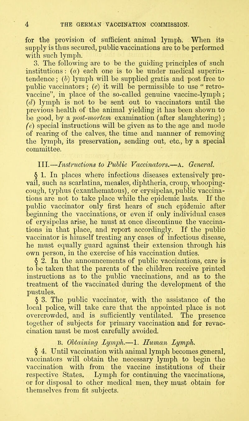 for the provision of sufficient animal lymph. When its supply is thus secured, public vaccinations are to be performed with such lymph. 3. The following are to be the guiding principles of such institutions: (a) each one is to be under medical superin- tendence ; (b) lymph will be supplied gratis and post free to public vaccinators ; (c) it will be permissible to use  retro- vaccine, in place of the so-called genuine vaccine-lymph; (d) lymph is not to be sent out to vaccinators until the previous health of the animal yielding it has been shown to be good, by a post-mortem examination (after slaughtering) ; (e) special instructions will be given as to the age and mode of rearing of the calves, the time and manner of removing the lymph, its preservation, sending out, etc., by a special committee. III.—Instructions to Public Vaccinators.—A. General. § 1. In places where infectious diseases extensively pre- vail, such as scarlatina, measles, diphtheria, croup, whooping- cough, typhus (exanthematous), or erysipelas, public vaccina- tions are not to take place while the epidemic lasts. If the public vaccinator only first hears of such epidemic after beginning the vaccinations, or even if only individual cases of erysipelas arise, he must at once discontinue the vaccina- tions in that place, and report accordingly. If the public vaccinator is himself treating any cases of infectious disease, he must equally guard against their extension through his own person, in the exercise of his vaccination duties. § 2. In the announcements of public vaccinations, care is to be taken that the parents of the children receive printed instructions as to the public vaccinations, and as to the treatment of the vaccinated during the development of the pustules. § 3. The public vaccinator, with the assistance of the local police, will take care that the appointed place is not overcrowded, and is sufficiently ventilated. The presence together of subjects for primary vaccination and for revac- cination must be most carefully avoided. B. Obtaining Lymph.—1. Human Lymph. § 4. Until vaccination with animal lymph becomes general, vaccinators will obtain the necessary lymph to begin the vaccination with from the vaccine institutions of their respective States. Lymph for continuing the vaccinations, or for disposal to other medical men, they must obtain for themselves from fit subjects.