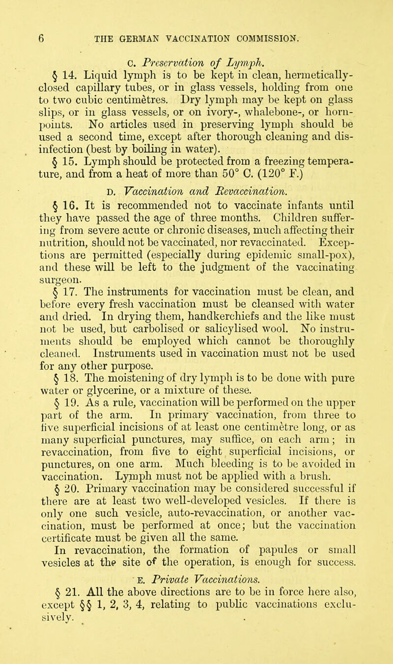 C. Preservation of Lymph. § 14. Liquid lymph is to be kept in clean, hermetically- closed capillary tubes, or in glass vessels, holding from one to two cubic centimetres. Dry lymph may be kept on glass slips, or in glass vessels, or on ivory-, whalebone-, or horn- points. No articles used in preserving lymph should be used a second time, except after thorough cleaning and dis- infection (best by boiling in water). § 15. Lymph should be protected from a freezing tempera- ture, and from a heat of more than 50° C. (120° F.) D. Vaccination and Bevaccination. § 16. It is recommended not to vaccinate infants until they have passed the age of three months. Children suffer- ing from severe acute or chronic diseases, much affecting their nutrition, should not be vaccinated, nor revaccinated. Excep- tions are permitted (especially during epidemic small-pox), and these will be left to the judgment of the vaccinating surgeon. § 17. The instruments for vaccination must be clean, and before every fresh vaccination must be cleansed with water and dried. In drying them, handkerchiefs and the like must not be used, but carbolised or salicylised wool. No instru- ments should be employed which cannot be thoroughly cleaned. Instruments used in vaccination must not be used for any other purpose. § 18. The moistening of dry lymph is to be done with pure water or glycerine, or a mixture of these. § 19. As a rule, vaccination will be performed on the upper part of the arm. In primary vaccination, from three to five superficial incisions of at least one centimetre long, or as many superficial punctures, may suffice, on each arm; in revaccination, from five to eight superficial incisions, or punctures, on one arm. Much bleeding is to be avoided in vaccination. Lymph must not be applied with a brush. § 20. Primary vaccination may be considered successful if there are at least two well-developed vesicles. If there is only one such vesicle, auto-revaccination, or another vac- cination, must be performed at once; but the vaccination certificate must be given all the same. In revaccination, the formation of papules or small vesicles at the site of the operation, is enough for success. E. Private Vaccinations. § 21. All the above directions are to be in force here also, except §§ 1, 2, 3, 4, relating to public vaccinations exclu- sively.