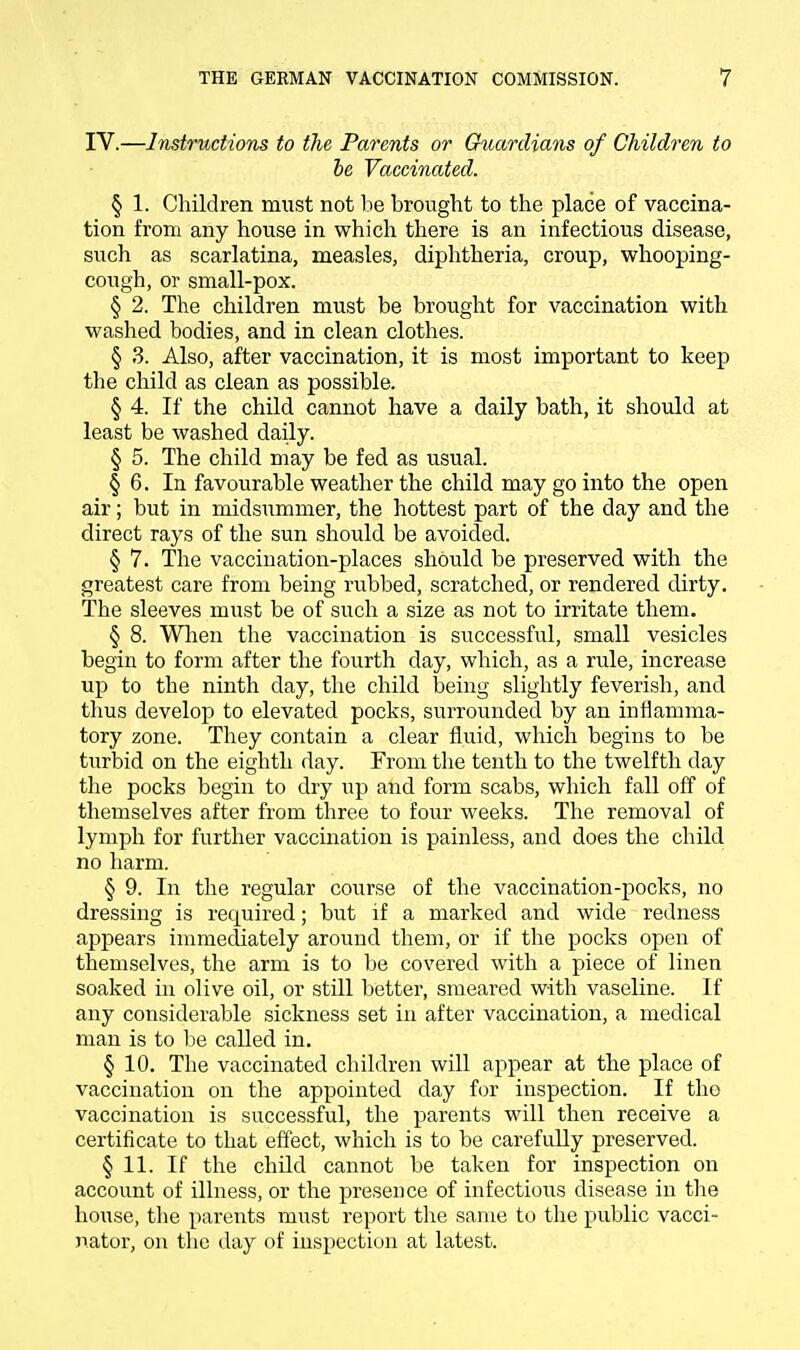 IV.—Instructions to the Parents or Guardians of Children to be Vaccinated. § 1. Children must not be brought to the place of vaccina- tion from any house in which there is an infectious disease, such as scarlatina, measles, diphtheria, croup, whooping- cough, or small-pox. § 2. The children must be brought for vaccination with washed bodies, and in clean clothes. § 3. Also, after vaccination, it is most important to keep the child as clean as possible. § 4. If the child cannot have a daily bath, it should at least be washed daily. § 5. The child may be fed as usual. § 6. In favourable weather the child may go into the open air; but in midsummer, the hottest part of the day and the direct rays of the sun should be avoided. § 7. The vaccination-places should be preserved with the greatest care from being rubbed, scratched, or rendered dirty. The sleeves must be of such a size as not to irritate them. § 8. When the vaccination is successful, small vesicles begin to form after the fourth day, which, as a rule, increase up to the ninth day, the child being slightly feverish, and thus develop to elevated pocks, surrounded by an inflamma- tory zone. They contain a clear fluid, which begins to be turbid on the eighth day. From the tenth to the twelfth day the pocks begin to dry up and form scabs, which fall off of themselves after from three to four weeks. The removal of lymph for further vaccination is painless, and does the child no harm. § 9. In the regular course of the vaccination-pocks, no dressing is required; but if a marked and wide redness appears immediately around them, or if the pocks open of themselves, the arm is to be covered with a piece of linen soaked in olive oil, or still better, smeared with vaseline. If any considerable sickness set in after vaccination, a medical man is to be called in. § 10. The vaccinated children will appear at the place of vaccination on the appointed day for inspection. If tho vaccination is successful, the parents will then receive a certificate to that effect, which is to be carefully preserved. § 11. If the child cannot be taken for inspection on account of illness, or the presence of infectious disease in the house, the parents must report the same to the public vacci- nator, on the day of inspection at latest.