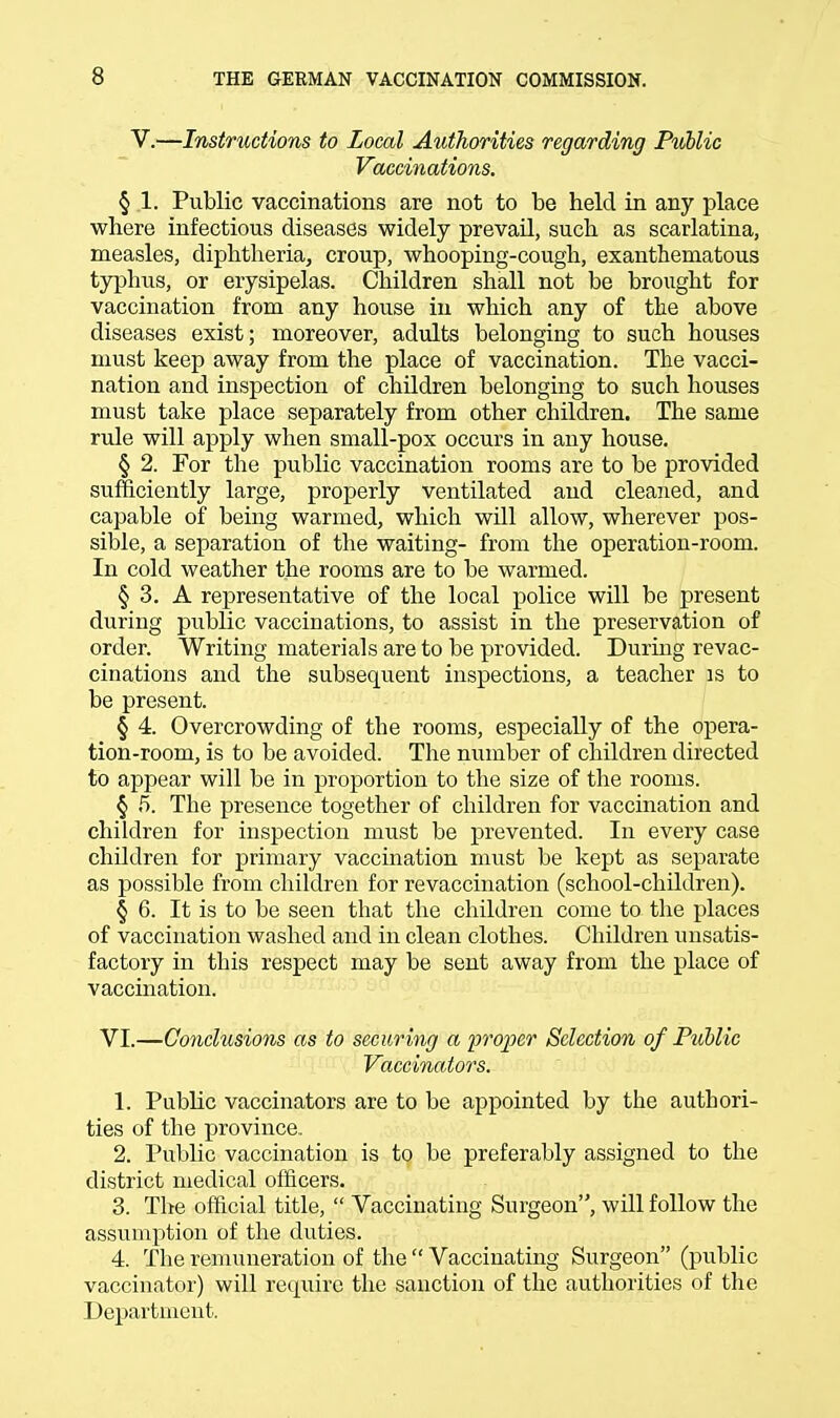 V.—Instructions to Local Authorities regarding Puhlic Vaccinations. § 1, Public vaccinations are not to be held in any place where infectious diseases widely prevail, such as scarlatina, measles, diphtheria, croup, whooping-cough, exanthematous typhus, or erysipelas. Children shall not be brought for vaccination from any house in which any of the above diseases exist; moreover, adults belonging to such houses must keep away from the place of vaccination. The vacci- nation and inspection of children belonging to such houses must take place separately from other children. The same rule will apply when small-pox occurs in any house. § 2. For the public vaccination rooms are to be provided sufficiently large, properly ventilated and cleaned, and capable of being warmed, which will allow, wherever pos- sible, a separation of the waiting- from the operation-room. In cold weather the rooms are to be warmed. § 3. A representative of the local police will be present during public vaccinations, to assist in the preservation of order. Writing materials are to be provided. During revac- cinations and the subsequent inspections, a teacher is to be present. § 4. Overcrowding of the rooms, especially of the opera- tion-room, is to be avoided. The number of children directed to appear will be in proportion to the size of the rooms. § 5. The presence together of children for vaccination and children for inspection must be prevented. In every case children for primary vaccination must be kept as separate as possible from children for revaccination (school-children). § 6. It is to be seen that the children come to the places of vaccination washed and in clean clothes. Children unsatis- factory in this respect may be sent away from the place of vaccination. VI.—Conclusions as to securing a proper Selection of Puhlic Vaccinators. 1. Public vaccinators are to be appointed by the authori- ties of the province. 2. Public vaccination is to be preferably assigned to the district medical officers. 3. The official title,  Vaccinating Surgeon, will follow the assumption of the duties. 4. The remuneration of the  Vaccinating Surgeon (public vaccinator) will require the sanction of the authorities of the Department.