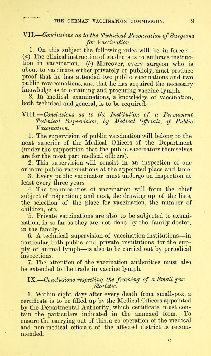 VII. —Conclusions as to the Technical Preparation of Surgeons for Vaccination. 1. On this subject the following rules will be in force:— (a) The clinical instruction of students is to embrace instruc- tion in vaccination, (b) Moreover, every surgeon who is about to vaccinate, either privately or publicly, must produce proof that he has attended two public vaccinations and two public revaccinations, and that he has acquired the necessary knowledge as to obtaining and procuring vaccine lymph. 2. In medical examinations, a knowledge of vaccination, both technical and general, is to be required. VIII. —Conclusions as to the Institution of a Permanent Technical Supervision, by Medical Officials, of Public Vaccination. 1. The supervision of public vaccination will belong to the next superior of the Medical Officers of the Department (under the supposition that the public vaccinators themselves are for the most part medical officers). 2. This supervision will consist in an inspection of one or more public vaccinations at the appointed place and time. 3. Every public vaccinator must undergo an inspection at least every three years. 4. The technicalities of vaccination will form the chief subject of inspection; and next, the drawing up of the lists, the selection of the place for vaccination, the number of children, etc. 5. Private vaccinations are also to be subjected to exami- nation, in so far as they are not done by the family doctor, in the family. 6. A technical supervision of vaccination institutions—in particular, both public and private institutions for the sup- ply of animal lymph—is also to be carried out by periodical inspections. 7. The attention of the vaccination authorities must also be extended to the trade in vaccine lymph. IX.—Conclusions respecting the framing of a Small-pox Statistic. 1. Within eight days after every death from small-pox, a certificate is to be filled up by the Medical Officers appointed by the Departmental Authority, which certificate must con- tain the particulars indicated in the annexed form. To ensure the carrying out of this, a co-operation of the medical and non-medical officials of the affected district is recom- mended. c