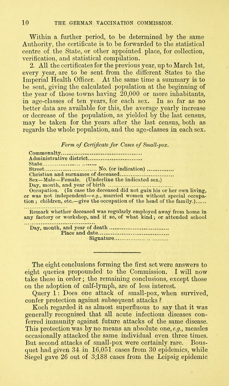 Within a further period, to be determined by the same Authority, the certificate is to be forwarded to the statistical centre of the State, or other appointed place, for collection, verification, and statistical compilation. 2. All the certificates for the previous year, up to March 1st, every year, are to be sent from the different States to the Imperial Health Officer. At the same time a summary is to be sent, giving the calculated population at the beginning of the year of those towns having 20,000 or more inhabitants, in age-classes of ten years, for each sex. In so far as no better data are available for this, the average yearly increase or decrease of the population, as yielded by the last census, may be taken for the years after the last census, both as regards the whole population, and the age-classes in each sex. Form of Certificate for Cases of Small-pox. Commonalty . Administrative district State Street No. (or indication) Christian and surnames of deceased Sex—Male—Female. (Underline the indicated sex.) Day, month, and year of birth Occupation. (In case the deceased did not gain his or her own living, or was not independent—e.g., married women without special occupa- tion ; children, etc.—give the occupation of the head of the family.) Remark whether deceased was regularly employed away from home in any factory or workshop, and if so, of what kind; or attended school Day, month, and year of death ... Place and date Signature The eight conclusions forming the first set were answers to eight queries propounded to the Commission. I will now take these in order; the remaining conclusions, except those on the adoption of calf-lymph, are of less interest. Query 1: Does one attack of small-pox, when survived, confer protection against subsequent attacks ? Koch regarded it as almost superfluous to say that it was generally recognised that all acute infectious diseases con- ferred immunity against future attacks of the same disease. This protection was by no means an absolute one, e.g., measles occasionally attacked the same individual even three times. But second attacks of small-pox were certainly rare. Bous- quet had given 34 in 16,051 cases from 30 epidemics, while Siegel gave 26 out of 3,188 cases from the Leipsig epidemic