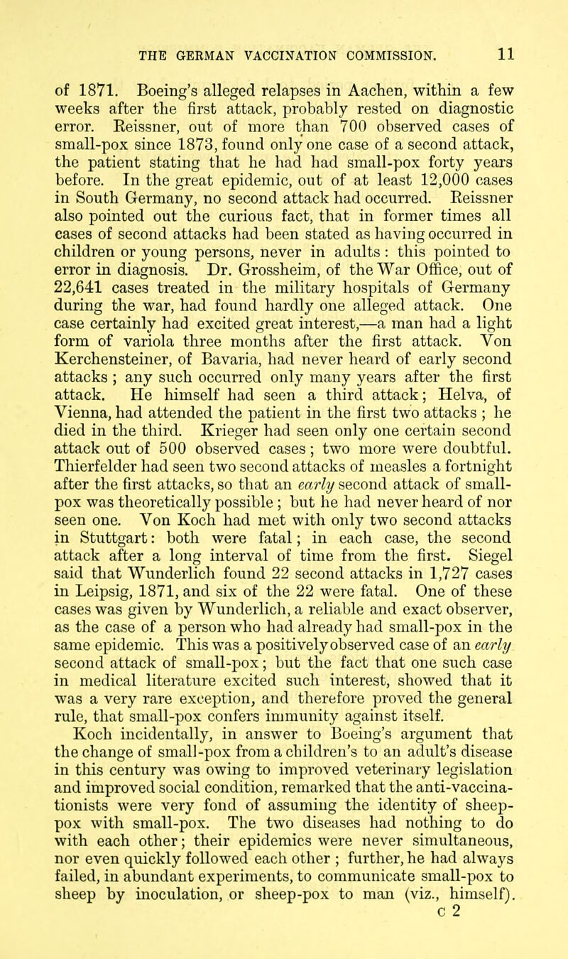 of 1871. Boeing's alleged relapses in Aachen, within a few weeks after the first attack, probably rested on diagnostic error. Eeissner, out of more than 700 observed cases of small-pox since 1873, found only one case of a second attack, the patient stating that he had had small-pox forty years before. In the great epidemic, out of at least 12,000 cases in South Germany, no second attack had occurred. Reissner also pointed out the curious fact, that in former times all cases of second attacks had been stated as having occurred in children or young persons, never in adults : this pointed to error in diagnosis. Dr. Grossheim, of the War Office, out of 22,641 cases treated in the military hospitals of Germany during the war, had found hardly one alleged attack. One case certainly had excited great interest,—a man had a light form of variola three months after the first attack. Von Kerchensteiner, of Bavaria, had never heard of early second attacks; any such occurred only many years after the first attack. He himself had seen a third attack; Helva, of Vienna, had attended the patient in the first two attacks ; he died in the third. Krieger had seen only one certain second attack out of 500 observed cases; two more were doubtful. Thierfelder had seen two second attacks of measles a fortnight after the first attacks, so that an early second attack of small- pox was theoretically possible ; but he had never heard of nor seen one. Von Koch had met with only two second attacks in Stuttgart: both were fatal; in each case, the second attack after a long interval of time from the first. Siegel said that Wunderlich found 22 second attacks in 1,727 cases in Leipsig, 1871, and six of the 22 were fatal. One of these cases was given by Wunderlich, a reliable and exact observer, as the case of a person who had already had small-pox in the same epidemic. This was a positively observed case of an early second attack of small-pox; but the fact that one such case in medical literature excited such interest, showed that it was a very rare exception, and therefore proved the general rule, that small-pox confers immunity against itself. Koch incidentally, in answer to Boeing's argument that the change of small-pox from a children's to an adult's disease in this century was owing to improved veterinary legislation and improved social condition, remarked that the anti-vaccina- tionists were very fond of assuming the identity of sheep- pox with small-pox. The two diseases had nothing to do with each other; their epidemics were never simultaneous, nor even quickly followed each other ; further, he had always failed, in abundant experiments, to communicate small-pox to sheep by inoculation, or sheep-pox to man (viz., himself). c 2