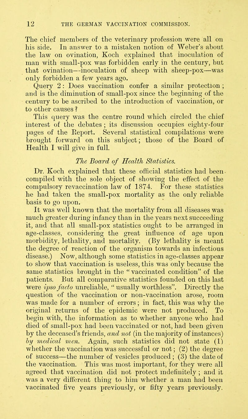The chief members of the veterinary profession were all on his side. In answer to a mistaken notion of Weber's about the law on ovination, Koch explained that inoculation of man with small-pox was forbidden early in the century, but that ovination—inoculation of sheep with sheep-pox—was only forbidden a few years ago. Query 2: Does vaccination confer a similar protection ; and is the diminution of small-pox since the beginning of the century to be ascribed to the introduction of vaccination, or to other causes ? This query was the centre round which circled the chief interest of the debates ; its discussion occupies eighty-four pages of the Report. Several statistical compilations were brought forward on this subject; those of the Board of Health I will give in full. The Board of Health Statistics. Dr. Koch explained that these official statistics had been compiled with the sole object of showing the effect of the compulsory revaccination law of 1874. For these statistics he had taken the small-pox mortality as the only reliable basis to go upon. It was well known that the mortality from all diseases was much greater during infancy than in the years next succeeding it, and that all small-pox statistics ought to be arranged in age-classes, considering the great influence of age upon morbidity, lethality, and mortality. (By lethality is meant the degree of reaction of the organism towards an infectious disease.) Now, although some statistics in age-classes appear to show that vaccination is useless, this was only because the same statistics brought in the  vaccinated condition of the patients. But all comparative statistics founded on this last were ipso facto unreliable,  usually worthless. Directly the question of the vaccination or non-vaccination arose, room was made for a number of errors; in fact, this was why the original returns of the epidemic were not produced. To begin with, the information as to whether anyone who had died of small-pox had been vaccinated or not, had been given by the deceased's friends, and not (in the majority of instances) by medical men. Again, such statistics did not state (1) whether the vaccination was successful or not; (2) the degree of success—the number of vesicles produced ; (3) the date of the vaccination. This was most important, for they were all agreed that vaccination did not protect indefinitely ; and it was a very different thing to him whether a man had been vaccinated five years previously, or fifty years previously.
