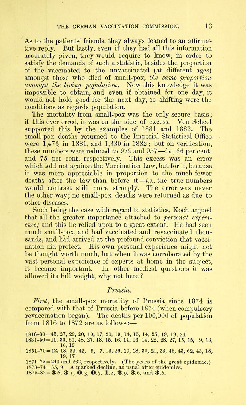 As to the patients' friends, they always leaned to an affirma- tive reply. But lastly, even if they had all this information accurately given, they would require to know, in order to satisfy the demands of such a statistic, besides the proportion of the vaccinated to the unvaccinated (at different ages) amongst those who died of small-pox, the same proportion amongst the living population. Now this knowledge it was impossible to obtain, and even if obtained for one day, it would not hold good for the next day, so shifting were the conditions as regards population. The mortality from small-pox was the only secure basis; if this ever erred, it was on the side of excess. Von Scheel supported this by the examples of 1881 and 1882. The small-pox deaths returned to the Imperial Statistical Office were 1,473 in 1881, and 1,330 in 1882 ; but on verification, these numbers were reduced to 979 and 957—i.e., 66 per cent, and 75 per cent, respectively. This excess was an error which told not against the Vaccination Law, but for it, because it was more appreciable in proportion to the much fewer deaths after the law than before it—i.e., the true numbers would contrast still more strongly. The error was never the other way; no small-pox deaths were returned as due to other diseases. Such being the case with regard to statistics, Koch argued that all the greater importance attached to personal experi- ence; and this he relied upon to a great extent. He had seen much small-pox, and had vaccinated and revaccinated thou- sands, and had arrived at the profound conviction that vacci- nation did protect. His own personal experience might not be thought worth much, but when it was corroborated by the vast personal experience of experts at home in the subject, it became important. In other medical questions it was allowed its full weight, why not here ? Prussia. First, the small-pox mortality of Prussia since 1874 is compared with that of Prussia before 1874 (when compulsory revaccination began). The deaths per 100,000 of population from 1816 to 1872 are as follows:— 1816-30=45, 27, 20, 20, 10, 17, 20, 19, 14, 15, 14, 25, 19, 19, 24. 1831-50=11, 30, 60, 48, 27, 18, 15, 16, 14, 16, 14, 22, 28, 27, 15, 15, 9, 13, 10, 15 1851-70 = 12, 18, 39, 43, 9, 7, 13, 26, 19, 18, 30, 21, 33, 46, 43, 62, 43, 18, 19, 17 1871-72 = 243 and 262, respectively. (The years of the great epidemic.) 1873-74 = 35, 9. A marked decline, as usual after epidemics. 1875-82 = 3.6, 3.i, ©.3, O.7, 1.2, 2.9, 3.6, and 3.6.