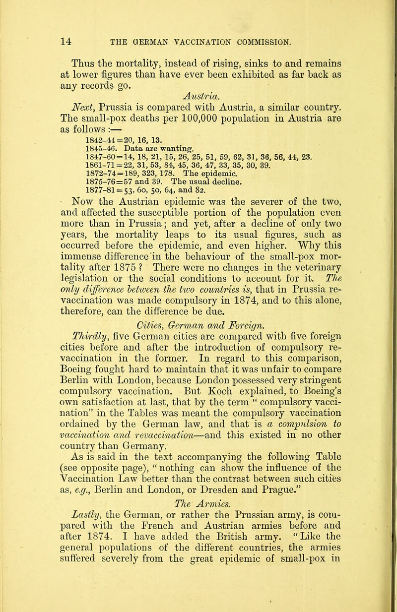 Thus the mortality, instead of rising, sinks to and remains at lower figures than have ever been exhibited as far back as any records go. Austria. Next, Prussia is compared with Austria, a similar country. The small-pox deaths per 100,000 population in Austria are as follows :— 1842-44 = 20, 16, 13. 1845-46. Data are wanting. 1847-60 = 14, 18, 21, 15, 26, 25, 51, 59, 62, 31, 36, 56, 44, 23. 1861-71 = 22, 31, 53, 84, 45, 36, 47, 33, 35, 30, 39. 1872-74 = 189, 323, 178. The epidemic. 1875-76=57 and 39. The usual decline. 1877-81 = 53, 6o, 50, 64, and 82. Now the Austrian epidemic was the severer of the two, and affected the susceptible portion of the population even more than in Prussia; and yet, after a decline of only two years, the mortality leaps to its usual figures, such as occurred before the epidemic, and even higher. Why this immense difference in the behaviour of the small-pox mor- tality after 1875 ? There were no changes in the veterinary legislation or the social conditions to account for it. The only difference between the two countries is, that in Prussia re- vaccination was made compulsory in 1874, and to this alone, therefore, can the difference be due. Cities, German and Foreign. Tliirdly, five German cities are compared with five foreign cities before and after the introduction of compulsory re- vaccination in the former. In regard to this comparison, Boeing fought hard to maintain that it was unfair to compare Berlin with London, because London possessed very stringent compulsory vaccination. But Koch explained, to Boeing's own satisfaction at last, that by the term  compulsory vacci- nation in the Tables was meant the compulsory vaccination ordained by the German law, and that is a compulsion to vaccination and revaccination—and this existed in no other country than Germany. As is said in the text accompanying the following Table (see opposite page),  nothing can show the influence of the Vaccination Law better than the contrast between such cities as, e.g., Berlin and London, or Dresden and Prague. The Armies. Lastly, the German, or rather the Prussian army, is com- pared with the French and Austrian armies before and after 1874. I have added the British army. Like the general populations of the different countries, the armies suffered severely from the great epidemic of small-pox in