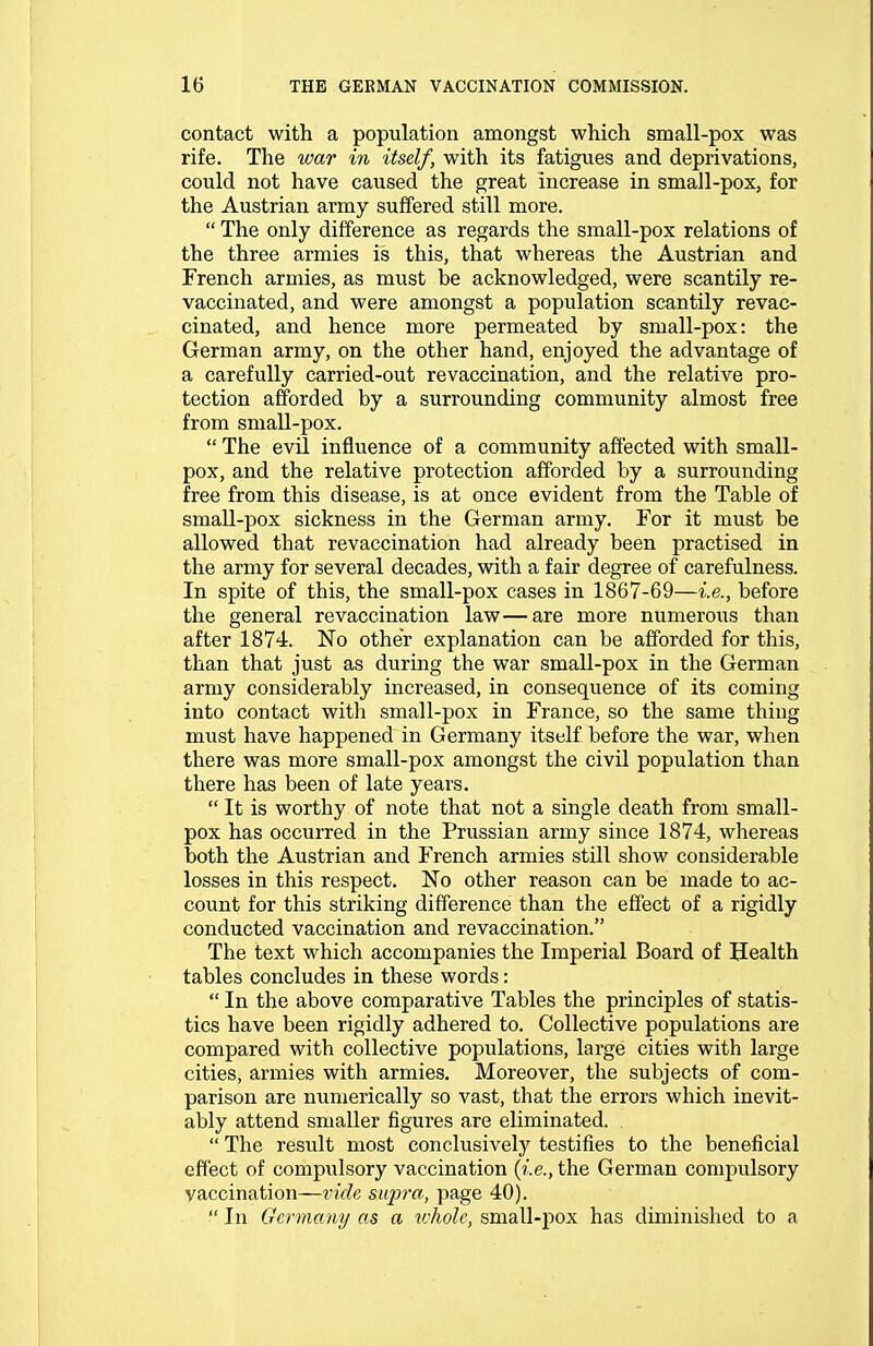 contact with a population amongst which small-pox was rife. The war in itself, with its fatigues and deprivations, could not have caused the great increase in small-pox, for the Austrian army suffered still more.  The only difference as regards the small-pox relations of the three armies is this, that whereas the Austrian and French armies, as must be acknowledged, were scantily re- vaccinated, and were amongst a population scantily revac- cinated, and hence more permeated by small-pox: the German army, on the other hand, enjoyed the advantage of a carefully carried-out revaccination, and the relative pro- tection afforded by a surrounding community almost free from small-pox.  The evil influence of a community affected with small- pox, and the relative protection afforded by a surrounding free from this disease, is at once evident from the Table of small-pox sickness in the German army. For it must be allowed that revaccination had already been practised in the army for several decades, with a fair degree of carefulness. In spite of tbis, the small-pox cases in 1867-69—i.e., before the general revaccination law—are more numerous than after 1874. No other explanation can be afforded for this, than that just as during the war small-pox in the German army considerably increased, in consequence of its coming into contact with small-pox in France, so the same thing must have happened in Germany itself before the war, when there was more small-pox amongst the civil population than there has been of late years.  It is worthy of note that not a single death from small- pox has occurred in the Prussian army since 1874, whereas both the Austrian and French armies still show considerable losses in this respect. No other reason can be made to ac- count for this striking difference than the effect of a rigidly conducted vaccination and revaccination. The text which accompanies the Imperial Board of Health tables concludes in these words:  In the above comparative Tables the principles of statis- tics have been rigidly adhered to. Collective populations are compared with collective populations, large cities with large cities, armies with armies. Moreover, the subjects of com- parison are numerically so vast, that the errors which inevit- ably attend smaller figures are eliminated.  The result most conclusively testifies to the beneficial effect of compulsory vaccination {i.e., the German compulsory vaccination—vide supra, page 40).  In Germany as a ivholc, small-pox has diminished to a