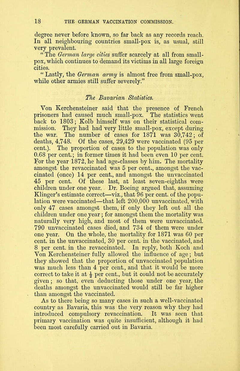 degree never before known, so far back as any records reach. In all neighbouring countries small-pox is, as usual, still very prevalent. The German large cities suffer scarcely at all from small- pox, which continues to demand its victims in all large foreign cities. Lastly, the German army is almost free from small-pox, while other armies still suffer severely. TJie Bavarian Statistics. Von Kerchensteiner said that the presence of French prisoners had caused much small-pox. The statistics went back to 1803; Kolb himself was on their statistical com- mission. They had had very little small-pox, except during the war. The number of cases for 1871 was 30,742; of deaths, 4,748. Of the cases, 29,429 were vaccinated (95 per cent.). The proportion of cases to the population was only 0.68 per cent.; in former times it had been even 10 per cent. For the year 1872, he had age-classes by him. The mortality amongst the revaccinated was 5 per cent., amongst the vac- cinated (once) 14 per cent., and amongst the unvaccinated 45 per cent. Of these last, at least seven-eighths were children under one year. Dr. Boeing argued that, assuming Klinger's estimate correct—viz., that 96 per cent, of the popu- lation were vaccinated—that left 200,000 unvaccinated, with only 47 cases amongst them, if only they left out all the children under one year; for amongst them the mortality was naturally very high, and most of them were unvaccinated. 790 unvaccinated cases died, and 734 of them were under one year. On the whole, the mortality for 1871 was 60 per cent, in the unvaccinated, 30 per cent, in the vaccinated, and 8 per cent, in the revaccinated. In reply, both Koch and Von Kerchensteiner fully allowed the influence of age; but they showed that the proportion of unvaccinated population was much less than 4 per cent., and that it would be more correct to take it at ^ per cent., but it could not be accurately given; so that, even deducting those under one year, the deaths amongst the unvaccinated would still be far higher than amongst the vaccinated. As to there being so many cases in such a well-vaccinated country as Bavaria, this was the very reason why they had introduced compulsory revaccination. It was seen that primary vaccination was quite insufficient, although it had been most carefully carried out in Bavaria.