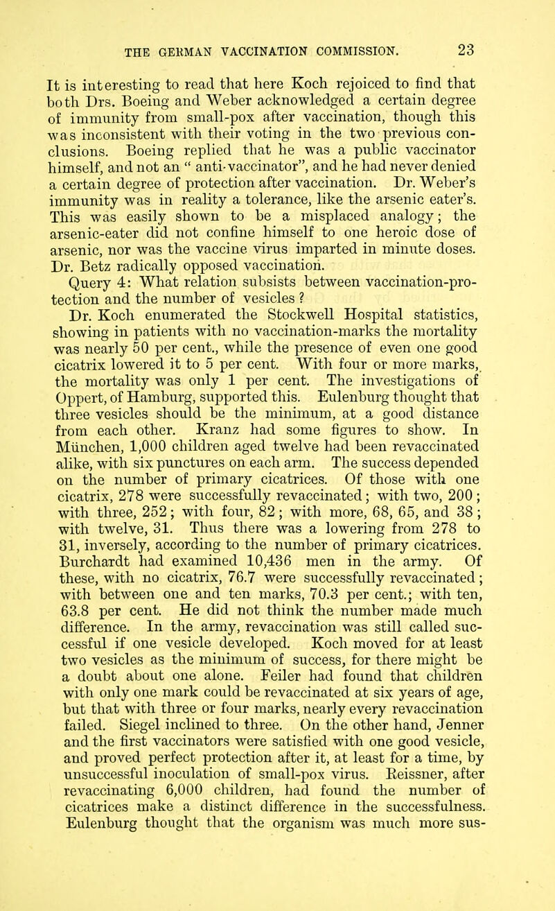 It is interesting to read that here Koch rejoiced to find that both Drs. Boeing and Weber acknowledged a certain degree of immunity from small-pox after vaccination, though this was inconsistent with their voting in the two previous con- clusions. Boeing replied that he was a public vaccinator himself, and not an  anti-vaccinator, and he had never denied a certain degree of protection after vaccination. Dr. Weber's immunity was in reality a tolerance, like the arsenic eater's. This was easily shown to be a misplaced analogy; the arsenic-eater did not confine himself to one heroic dose of arsenic, nor was the vaccine virus imparted in minute doses. Dr. Betz radically opposed vaccination. Query 4: What relation subsists between vaccination-pro- tection and the number of vesicles ? Dr. Koch enumerated the Stockwell Hospital statistics, showing in patients with no vaccination-marks the mortality was nearly 50 per cent., while the presence of even one good cicatrix lowered it to 5 per cent. With four or more marks, the mortality was only 1 per cent. The investigations of Oppert, of Hamburg, supported this. Eulenburg thought that three vesicles should be the minimum, at a good distance from each other. Kranz had some figures to show. In Miinchen, 1,000 children aged twelve had been revaccinated alike, with six punctures on each arm. The success depended on the number of primary cicatrices. Of those with one cicatrix, 278 were successfully revaccinated; with two, 200 ; with three, 252; with four, 82; with more, 68, 65, and 38; with twelve, 31. Thus there was a lowering from 278 to 31, inversely, according to the number of primary cicatrices. Burchardt had examined 10,436 men in the army. Of these, with no cicatrix, 76.7 were successfully revaccinated; with between one and ten marks, 70.3 per cent.; with ten, 63.8 per cent. He did not think the number made much difference. In the army, revaccination was still called suc- cessful if one vesicle developed. Koch moved for at least two vesicles as the minimum of success, for there might be a doubt about one alone. Feiler had found that children with only one mark could be revaccinated at six years of age, but that with three or four marks, nearly every revaccination failed. Siegel inclined to three. On the other hand, Jenner and the first vaccinators were satisfied with one good vesicle, and proved perfect protection after it, at least for a time, by unsuccessful inoculation of small-pox virus. Eeissner, after revaccinating 6,000 children, had found the number of cicatrices make a distinct difference in the successfulness. Eulenburg thought that the organism was much more sus-