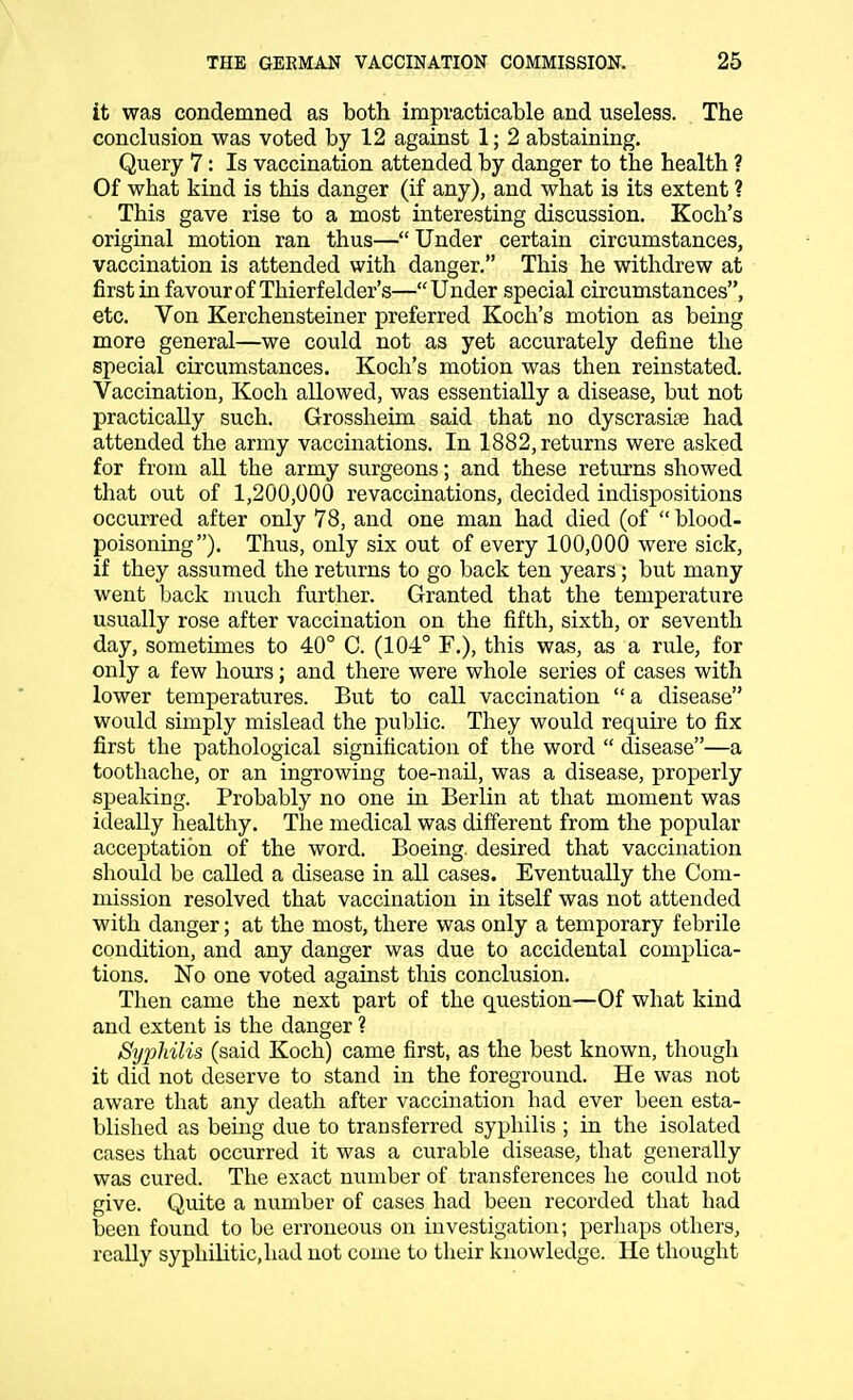 it was condemned as both impracticable and useless. The conclusion was voted by 12 against 1; 2 abstaining. Query 7: Is vaccination attended by danger to the health ? Of what kind is this danger (if any), and what is its extent ? This gave rise to a most interesting discussion. Koch's original motion ran thus— Under certain circumstances, vaccination is attended with danger. This he withdrew at first in favour of Thierf elder's—Under special circumstances, etc. Von Kerchensteiner preferred Koch's motion as being more general—we could not as yet accurately define the special circumstances. Koch's motion was then reinstated. Vaccination, Koch allowed, was essentially a disease, but not practically such. Grossheim said that no dyscrasiae had attended the army vaccinations. In 1882, returns were asked for from all the army surgeons; and these returns showed that out of 1,200,000 revaccinations, decided indispositions occurred after only 78, and one man had died (of  blood- poisoning). Thus, only six out of every 100,000 were sick, if they assumed the returns to go back ten years; but many went back much further. Granted that the temperature usually rose after vaccination on the fifth, sixth, or seventh day, sometimes to 40° C. (104° F.), this was, as a rule, for only a few hours; and there were whole series of cases with lower temperatures. But to call vaccination  a disease would simply mislead the public. They would require to fix first the pathological signification of the word  disease—a toothache, or an ingrowing toe-nail, was a disease, properly speaking. Probably no one in Berlin at that moment was ideally healthy. The medical was different from the popular acceptation of the word. Boeing, desired that vaccination should be called a disease in all cases. Eventually the Com- mission resolved that vaccination in itself was not attended with danger; at the most, there was only a temporary febrile condition, and any danger was due to accidental complica- tions. No one voted against this conclusion. Then came the next part of the question—Of what kind and extent is the danger ? Syphilis (said Koch) came first, as the best known, though it did not deserve to stand in the foreground. He was not aware that any death after vaccination had ever been esta- blished as being due to transferred syphilis ; in the isolated cases that occurred it was a curable disease, that generally was cured. The exact number of transferences he could not give. Quite a number of cases had been recorded that had been found to be erroneous on investigation; perhaps others, really syphilitic, had not come to their knowledge. He thought