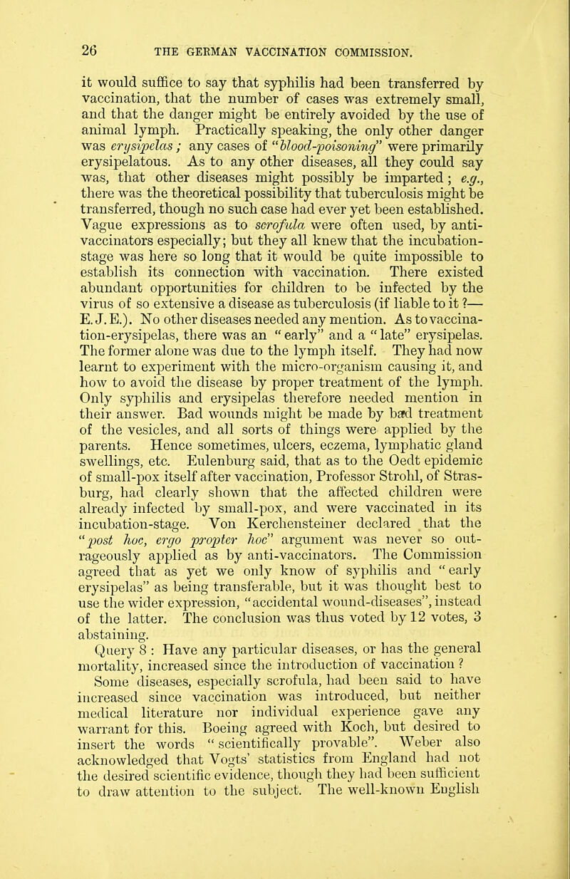 it would suffice to say that syphilis had been transferred by vaccination, that the number of cases was extremely small, and that the danger might be entirely avoided by the use of animal lymph. Practically speaking, the only other danger was erysipelas ; any cases of  blood-poisoning were primarily erysipelatous. As to any other diseases, all they could say was, that other diseases might possibly be imparted; e.g., there was the theoretical possibility that tuberculosis might be transferred, though no such case had ever yet been established. Vague expressions as to scrofula were often used, by anti- vaccinators especially; but they all knew that the incubation- stage was here so long that it would be quite impossible to establish its connection with vaccination. There existed abundant opportunities for children to be infected by the virus of so extensive a disease as tuberculosis (if liable to it ?— E. J. E.). No other diseases needed any mention. As to vaccina- tion-erysipelas, there was an  early and a  late erysipelas. The former alone was due to the lymph itself. They had now learnt to experiment with the micro-organism causing it, and how to avoid the disease by proper treatment of the lymph. Only syphilis and erysipelas therefore needed mention in their answer. Bad wounds might be made by bad treatment of the vesicles, and all sorts of things were applied by the parents. Hence sometimes, ulcers, eczema, lymphatic gland swellings, etc. Eulenburg said, that as to the Oedt epidemic of small-pox itself after vaccination, Professor Strohl, of Stras- burg, had clearly shown that the affected children were already infected by small-pox, and were vaccinated in its incubation-stage. Von Kerchensteiner declared that the 'post hoc, ergo propter hoc argument was never so out- rageously applied as by anti-vaccinators. The Commission agreed that as yet we only know of syphilis and early erysipelas as being transferable, but it was thought best to use the wider expression, accidental wound-diseases, instead of the latter. The conclusion was thus voted by 12 votes, 3 abstaining. Query 8 : Have any particular diseases, or has the general mortality, increased since the introduction of vaccination ? Some diseases, especially scrofula, had been said to have increased since vaccination was introduced, but neither medical literature nor individual experience gave any warrant for this. Boeing agreed with Koch, but desired to insert the words  scientifically provable. Weber also acknowledged that Vogts' statistics from England had not the desired scientific evidence, though they had been sufficient to draw attention to the subject. The well-known English