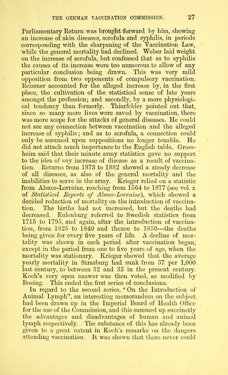 Parliamentary Return was brought forward by him, showing an increase of skin diseases, scrofula and syphilis, in periods corresponding with the sharpening of the Vaccination Law, while the general mortality had declined. Weber laid weight on the increase of scrofula, but confessed that as to syphilis the causes of its increase were too numerous to allow of any particular conclusion being drawn. This was very mild opposition from two opponents of compulsory vaccination. Reissner accounted for the alleged increase by, in the first place, the cultivation of the statistical sense of late years amongst the profession; and secondly, by a more physiologi- cal tendency than formerly. Thierfelder pointed out that, since so many more lives were saved by vaccination, there was more scope for the attacks of general diseases. He could not see any connection between vaccination and the alleged increase of syphilis; and as to scrofula, a connection could only be assumed upon suppositions no longer tenable. He did not attach much importance to the English table. Gross- heim said that their minute army statistics gave no support to the idea of any increase of disease as a result of vaccina- tion. Eeturns from 1873 to 1882 showed a steady decrease of all diseases, as also of the general mortality and the inabilities to serve in the army. Krieger relied on a statistic from Alsace-Lorraine, reaching from 1564 to 1877 (see Vol. x of Statistical Reports of Alsace-Lorraine), which showed a decided reduction of mortality on the introduction of vaccina- tion. The births had not increased, but the deaths had decreased. Eulenburg referred to Swedish statistics from 1715 to 1795, and again, after the introduction of vaccina- tion, from 1825 to 1840 and thence to 1850—the deaths being given for every five years of life. A decline of mor- tality was shown in each period after vaccination began, except in the period from one to five years of age, when the mortality was stationary. Krieger showed that the average yearly mortality in Strasburg had sunk from 37 per 1,000 last century, to between 32 and 33 in the present century. Koch's very open answer was then voted, as modified by Boeing. This ended the first series of conclusions. In regard to the second series,  On the Introduction of Animal Lymph, an interesting memorandum on the subject had been drawn up in the Imperial Board of Health Office for the use of the Commission, and this summed up succinctly the advantages and disadvantages of human and animal lymph respectively. The substance of this has already been given to a great extent in Koch's remarks on the dangers attending vaccination It was shown that there never could