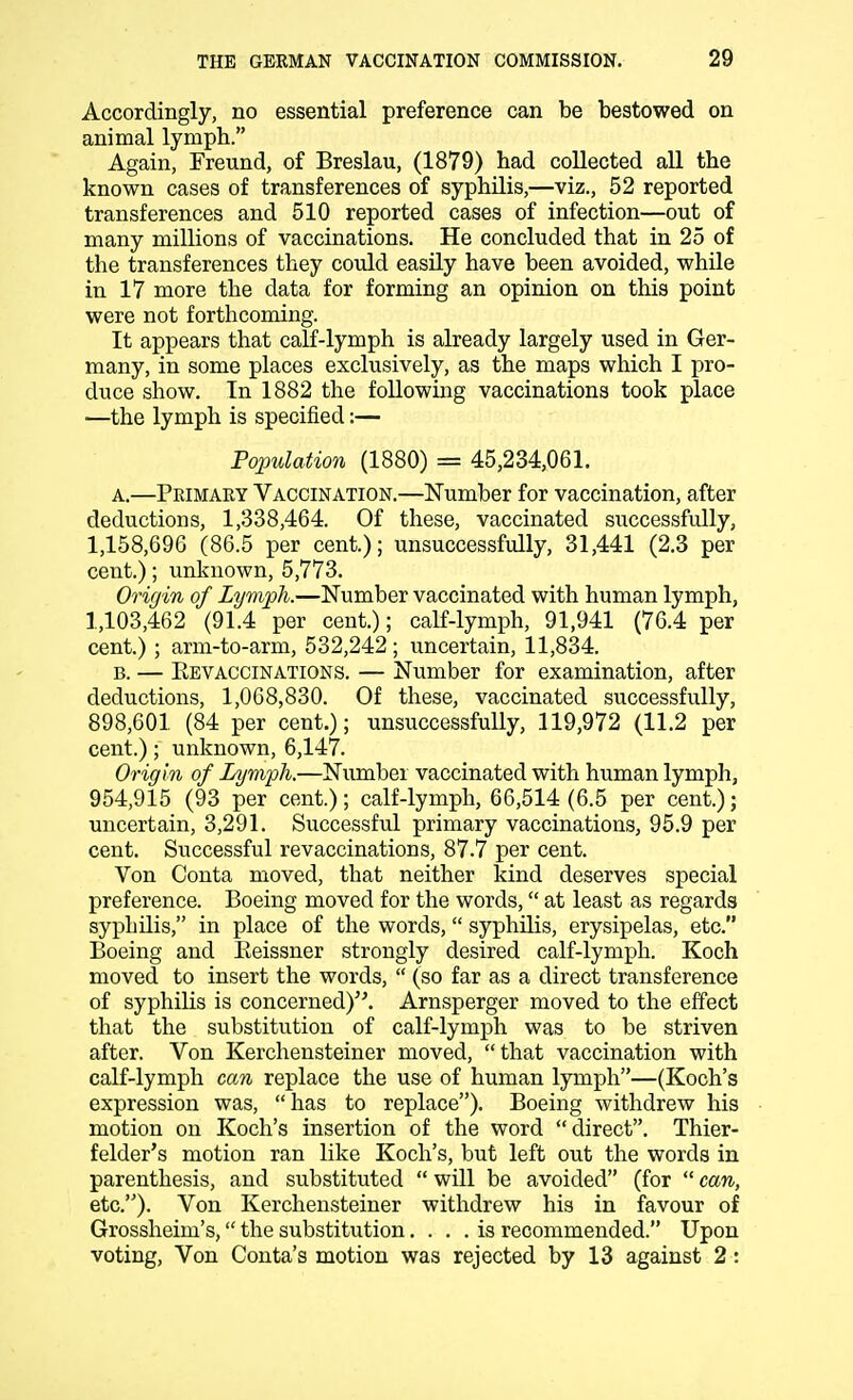 Accordingly, no essential preference can be bestowed on animal lymph. Again, Freund, of Breslau, (1879) had collected all the known cases of transferences of syphilis,—viz., 52 reported transferences and 510 reported cases of infection—out of many millions of vaccinations. He concluded that in 25 of the transferences they could easily have been avoided, while in 17 more the data for forming an opinion on this point were not forthcoming. It appears that calf-lymph is already largely used in Ger- many, in some places exclusively, as the maps which I pro- duce show. In 1882 the following vaccinations took place —the lymph is specified:— Population (1880) = 45,234,061. a. —Primary Vaccination.—Number for vaccination, after deductions, 1,338,464. Of these, vaccinated successfully, 1,158,696 (86.5 per cent.); unsuccessfully, 31,441 (2.3 per cent.); unknown, 5,773. Origin of Lymph.—Number vaccinated with human lymph, 1,103,462 (91.4 per cent.); calf-lymph, 91,941 (76.4 per cent.) ; arm-to-arm, 532,242 ; uncertain, 11,834. b. — Eevaccinations. — Number for examination, after deductions, 1,068,830. Of these, vaccinated successfully, 898,601 (84 per cent.); unsuccessfully, 119,972 (11.2 per cent.); unknown, 6,147. Origin of Lymph.—Number vaccinated with human lymph, 954,915 (93 per cent.); calf-lymph, 66,514 (6.5 per cent.); uncertain, 3,291. Successful primary vaccinations, 95.9 per cent. Successful revaccinations, 87.7 per cent. Von Conta moved, that neither kind deserves special preference. Boeing moved for the words, at least as regards syphilis, in place of the words, syphilis, erysipelas, etc. Boeing and Beissner strongly desired calf-lymph. Koch moved to insert the words,  (so far as a direct transference of syphilis is concerned). Arnsperger moved to the effect that the substitution of calf-lymph was to be striven after. Von Kerchensteiner moved, that vaccination with calf-lymph can replace the use of human lymph—(Koch's expression was,  has to replace). Boeing withdrew his motion on Koch's insertion of the word direct. Thier- felder's motion ran like Koch's, but left out the words in parenthesis, and substituted  will be avoided (for  can, etc.). Von Kerchensteiner withdrew his in favour of Grossheim's, the substitution.... is recommended. Upon voting, Von Conta's motion was rejected by 13 against 2: