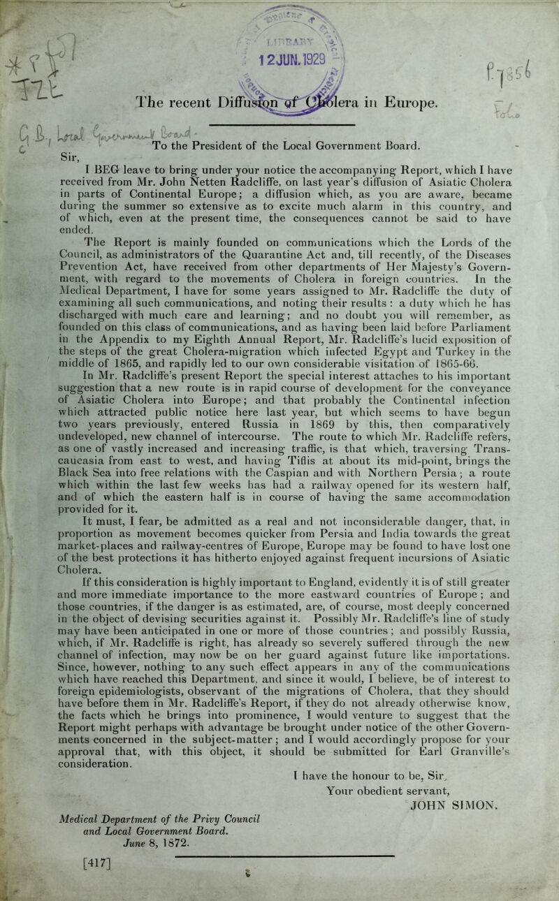 received from Mr. John Netten Radcliffe, on last year's diffusion of Asiatic Cholera in parts of Continental Europe; a diffusion which, as you are aware, became during the summer so extensive as to excite much alarm in this country, and of which, even at the present time, the consequences cannot be said to have ended. The Report is mainly founded on communications which the Lords of the Council, as administrators of the Quarantine Act and, till recently, of the Diseases Prevention Act, have received from other departments of Her Majesty's Govern- ment, with regard to the movements of Cholera in foreign countries. In the Medical Department, I have for some years assigned to Mr. Radcliffe the duty of examining all such communications, and noting their results : a duty which he has discharged with much care and learning; and no doubt you will remember, as founded on this class of communications, and as having been laid before Parliament in the Appendix to my Eighth Annual Report, Mr. Radcliffe's lucid exposition of the steps of the great Cholera-migration which infected Egypt and Turkey in the middle of 1865, and rapidly led to our own considerable visitation of 1865-66. In Mr. Radcliffe's present Report the special interest attaches to his important suggestion that a new route is in rapid course of development for the conveyance of Asiatic Cholera into Europe; and that probably the Continental infection which attracted public notice here last year, but which seems to have begun two years previously, entered Russia in 1869 by this, then comparatively undeveloped, new channel of intercourse. The route to which Mr. RadclifTe refers, as one of vastly increased and increasing traffic, is that which, traversing Trans- caucasia from east to west, and having Tiflis at about its mid-point, brings the Black Sea into free relations with the Caspian and with Northern Persia; a route which within the last few weeks has had a railway opened for its western half, and of which the eastern half is in course of having the same accommodation provided for it. It must, I fear, be admitted as a real and not inconsiderable danger, that, in proportion as movement becomes quicker from Persia and India towards the great market-places and railway-centres of Europe, Europe may be found to have lost one of the best protections it has hitherto enjoyed against frequent incursions of Asiatic Cholera. If this consideration is highly important to England, evidently it is of still greater and more immediate importance to the more eastward countries of Europe ; and those countries, if the danger is as estimated, are, of course, most deeply concerned in the object of devising securities against it. Possibly Mr. Radcliffe's line of study may have been anticipated in one or more of those countries; and possibly Russia, which, if Mr. Radcliffe is right, has already so severely suffered through the new channel of infection, may now be on her guard against future like importations. Since, however, nothing to any such effect appears in any of the communications which have reached this Department, and since it would, I believe, be of interest to foreign epidemiologists, observant of the migrations of Cholera, that they should have before them in Mr. Radcliffe's Report, if they do not already otherwise know, the facts which he brings into prominence, I would venture to suggest that the Report might perhaps with advantage be brought under notice of the other Govern- ments concerned in the subject-matter; and I would accordingly propose for your approval that, with this object, it should be submitted for Earl Granville's consideration. I have the honour to be, Sir^ Your obedient servant, JOHIs^ SIMON. Medical Department of the Privy Council and Local Government Board. June 8, 1872. [417]