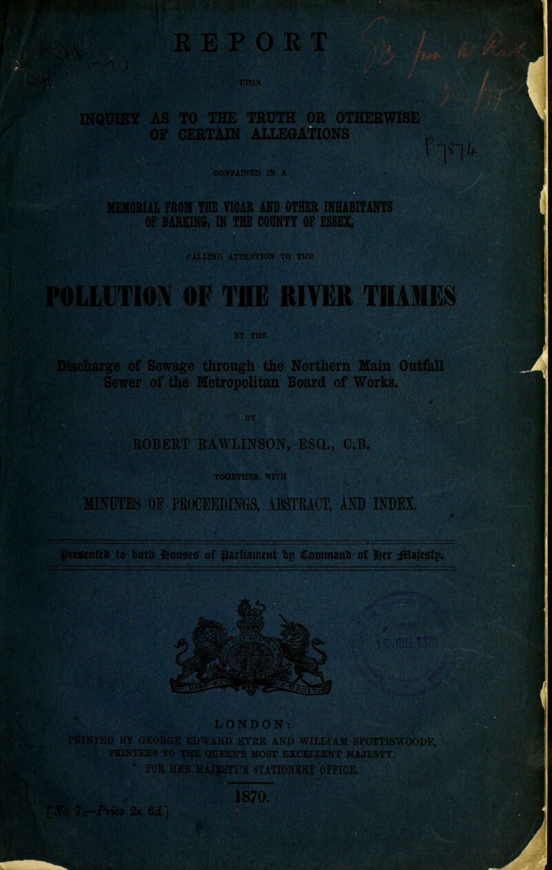 REPORT MR UPON TO THE TRUTH OR OTHERWISE CERTAIN ALLEGATIONS CONTAINED IN A FROM THE VICAR AND OTHER INHABITANTS OF BARKING, IN THE COUNTY OF ESSEX, CALLING ATTENTION TO THE 1TIOIV OF THE RIVER THAMES Discharge j BY THE of Sewage through the Northern Main Outfall er of the Metropolitan Board of Works. BY ROBERT RAWLINSON, ESQ., C.B. TOGETHER WITH MINUTES OE PROCEEDINGS, ABSTRACT, AND INDEX. $} regents to bat!) &mt$e$ at parliament fcp Command at %tv iHajesitp* PRINT LONDON: EDWARD EYRE AND WILLIAM SPOTTISWOODE, THE QUEEN'S MOST EXCELLENT MAJESTY. ER MAJESTY'S STATIONERY OFFICE, H 1870,