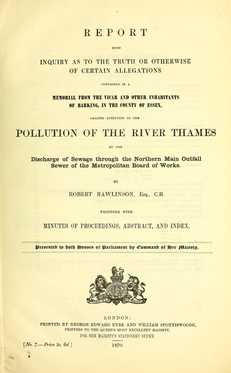 DPON INQUIRY AS TO THE TRUTH OR OTHERWISE OF CERTAIN ALLEGATIONS CONTAINED IN A MEMORIAL FROM THE VICAR AND OTHER INHABITANTS OF BARRING, IN THE COUNTY OF ESSEX, CALLING ATTENTION TO THB POLLUTION OF THE RI VER THAMES BY THE Discharge of Sewage through the Northern Main OutfaU Sewer of the Metropolitan Board of Works. BY ROBERT RAWLINSON, Esq., C.B. TOGETHER WITH MINUTES OF PROCEEDINGS, ABSTRACT, AND INDEX. pmftttrti to bott) Womrs of parltamatt hp aTommantf of Ifyev Mw#tv. LONDON: PRINTED BY GEORGE EDWARD EYRE AND WILLIAM SPOTTISWOODE, PRINTERS TO THE QUEEN'S MOST EXCELLENT MAJESTY. FOR HER MAJESTY'S STATIONERY OFFICE. [No. 7.—Price 2s. 6d.] 1870.