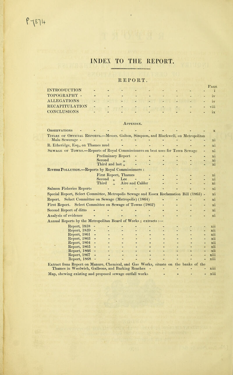 1+ INDEX TO THE REPORT. REPORT. INTRODUCTION TOPOGRAPHY iv ALLEGATIONS ......... ;v RECAPITULATION via CONCLUSIONS - ix Appendix. Observations --------- x Titles of Official Reports.—Messrs. Galton, Simpson, and Blackwell, on Metropolitan Main Sewerage - - - • - - - - - - -xi R. Etheridge, Esq., on Thames mud - - - - - - - xi Sewage of Towns.—Reports of Royal Commissioners on best uses for Town Sewage - xi Preliminary Report - - - - - xi Second „ - - - - - - xi Third and last „ - - - - - - xi Rivers Pollution.—Reports by Royal Commissioners : First Report, Thames - - - - - xi Second ,, Lee - - - - - - xi Third „ Aire and Calder - - - - xi Salmon Fisheries Reports -xi Special Report, Select Committee, Metropolis Sewage and Essex Reclamation Bill (1865) - xi Report. Select Committee on Sewage (Metropolis) (1864) - - - xi First Report, Select Committee on Sewage of Towns (1862) - - - - xi Second Report of ditto - . - -- xi Analysis of evidence - - - - - - - xi Annual Reports by the Metropolitan Board of Works ; extracts :— Report, 1858 --------- xii Report, 1859 - - - - - - - - -xii Report, 1861 - - - - - - - - -xii Report, 1863 - ... . _ _ _ _ xii Report, 1864 - - - - - - - - xii Report, 1865 ---------xii Report, 1866 ---------xii Report, 1867 --------- xiii Report, 1868 - - - - - - - - - xiii Extract from Report on Manure, Chemical, and Gas Works, situate on the banks of the Thames in Woolwich, Galleons, and Barking Reaches ----- xiii Map, shewing existing and proposed sewage outfall works - xiii