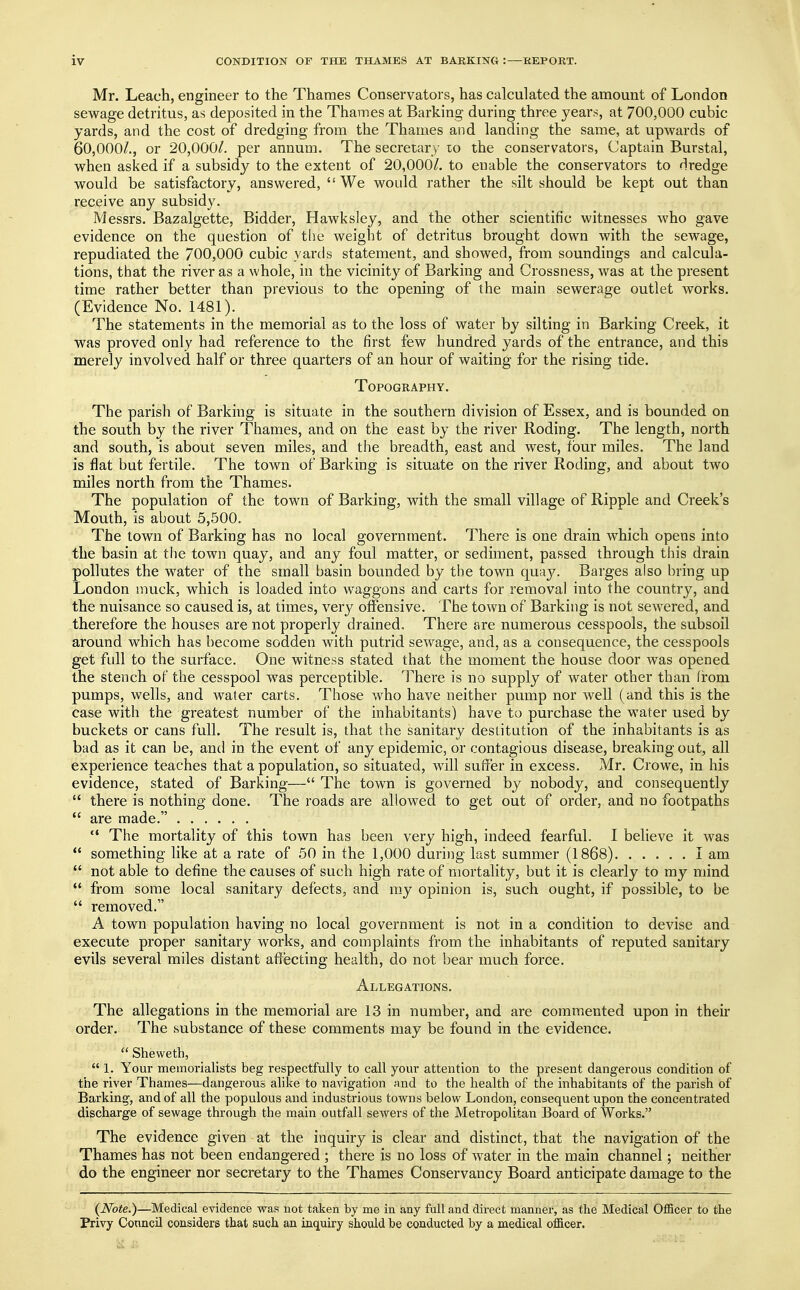 Mr. Leach, engineer to the Thames Conservators, has calculated the amount of London sewage detritus, as deposited in the Thames at Barking during three years, at 700,000 cubic yards, and the cost of dredging from the Thames and landing the same, at upwards of 60,000/., or 20,000/. per annum. The secretary to the conservators, Captain Burstal, when asked if a subsidy to the extent of 20,000/. to enable the conservators to dredge would be satisfactory, answered, We would rather the silt should be kept out than receive any subsidy. Messrs. Bazalgette, Bidder, Hawksley, and the other scientific witnesses who gave evidence on the question of the weight of detritus brought down with the sewage, repudiated the 700,000 cubic yards statement, and showed, from soundings and calcula- tions, that the river as a whole, in the vicinity of Barking and Crossness, was at the present time rather better than previous to the opening of the main sewerage outlet works. (Evidence No. 1481). The statements in the memorial as to the loss of water by silting in Barking Creek, it was proved only had reference to the first few hundred yards of the entrance, and this merely involved half or three quarters of an hour of waiting for the rising tide. Topography. The parish of Barking is situate in the southern division of Essex, and is bounded on the south by the river Thames, and on the east by the river Roding. The length, north and south, is about seven miles, and the breadth, east and west, four miles. The land is flat but fertile. The town of Barking is situate on the river Roding, and about two miles north from the Thames. The population of the town of Barking, with the small village of Ripple and Creek's Mouth, is about 5,500. The town of Barking has no local government. There is one drain which opens into the basin at the town quay, and any foul matter, or sediment, passed through this drain pollutes the water of the small basin bounded by the town quay. Barges also bring up London muck, which is loaded into waggons and carts for removal into the country, and the nuisance so caused is, at times, very offensive. The town of Barking is not sewered, and therefore the houses are not properly drained. There are numerous cesspools, the subsoil around which has become sodden with putrid sewage, and, as a consequence, the cesspools get full to the surface. One witness stated that the moment the house door was opened the stench of the cesspool was perceptible. There is no supply of water other than from pumps, wells, and water carts. Those who have neither pump nor well (and this is the case with the greatest number of the inhabitants) have to purchase the water used by buckets or cans full. The result is, that the sanitary destitution of the inhabitants is as bad as it can be, and in the event of any epidemic, or contagious disease, breaking out, all experience teaches that a population, so situated, will suffer in excess. Mr. Crowe, in his evidence, stated of Barking— The town is governed by nobody, and consequently  there is nothing done. The roads are allowed to get out of order, and no footpaths  are made.  The mortality of this town has been very high, indeed fearful. I believe it was  something like at a rate of 50 in the 1,000 during last summer (1868) I am  not able to define the causes of such high rate of mortality, but it is clearly to my mind  from some local sanitary defects, and my opinion is, such ought, if possible, to be  removed. A town population having no local government is not in a condition to devise and execute proper sanitary works, and complaints from the inhabitants of reputed sanitary evils several miles distant affecting health, do not bear much force. Allegations. The allegations in the memorial are 13 in number, and are commented upon in their order. The substance of these comments may be found in the evidence.  Sheweth,  1. Your memorialists beg respectfully to call your attention to the present dangerous condition of the river Thames—dangerous alike to navigation and to the health of the inhabitants of the parish of Barking, and of all the populous and industrious towns below London, consequent upon the concentrated discharge of sewage through the main outfall sewers of the Metropolitan Board of Works. The evidence given at the inquiry is clear and distinct, that the navigation of the Thames has not been endangered ; there is no loss of water in the main channel; neither do the engineer nor secretary to the Thames Conservancy Board anticipate damage to the {Note.)—Medical evidence was not taken by me in any full and direct manner, as the Medical Officer to the Privy Council considers that such an inquiry should be conducted by a medical officer.