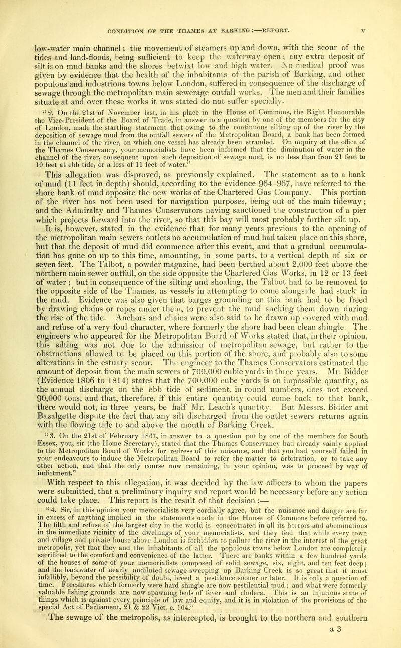 low-water main channel; the movement of steamers up and down, with the scour of the tides and land-floods, being sufficient to keep the waterway open; any extra deposit of silt is on mud banks and the shores betwixt low and high water. No medical proof was given by evidence that the health of the inhabitants of the parish of Barking, and other populous and industrious towns below London, suffered in consequence of the discharge of sewage through the metropolitan main sewerage outfall works. The men and their families situate at and over these works it was stated do not suffer specially.  2. On the 21st of November last, in his place in the House of Commons, the Right Honourable the Vice-President of the Board of Trade, in answer to a question by one of the members for the city of London, made the startling statement that owing to the continuous silting up of the river by the deposition of sewage mud from the outfall sewers of the Metropolitan Board, a bank has been formed in the channel of the river, on Avhich one vessel has already been stranded. On inquiry at the office of the Thames Conservancy, your memorialists have been informed that the diminution of water in the channel of the river, consequent upon such deposition of sewage mud, is no less than from 21 feet to 10 feet at ebb tide, or a loss of 11 feet of water. This allegation was disproved, as previously explained. The statement as to a bank of mud (11 feet in depth) should, according to the evidence 964-967, have referred to the shore bank of mud opposite the new works of the Chartered Gas Company. This portion of the river has not been used for navigation purposes, being out of the main tideway; and the Admiralty and Thames Conservators having sanctioned the construction of a pier which projects forward into the river, so that this bay will most probably further silt up. It is, however, stated in the evidence that for many years previous to the opening of the metropolitan main sewers outlets no accumulation of mud had taken place on this shore, but that the deposit of mud did commence after this event, and that a gradual accumula- tion has gone on up to this time, amounting, in some parts, to a vertical depth of six or seven feet. The Talbot, a powder magazine, had been berthed about 2,000 feet above the northern main sewer outfall, on the side opposite the Chartered Gas Works, in 12 or 13 feet of water ; but in consequence of the silting and shoaling, the Talbot had to be removed to the opposite side of the Thames, as vessels in attempting to come alongside had stuck in the mud. Evidence was also given that barges grounding on this bank had to be freed by drawing chains or ropes under them, to prevent the mud sucking them down during the rise of the tide. Anchors and chains were also said to be drawn up covered with mud and refuse of a very foul character, where formerly the shore had been clean shingle. The engineers who appeared for the Metropolitan Board of Works stated that, in their opinion, this silting was not due to the admission of metropolitan sewage, but rather to the obstructions allowed to be placed on this portion of the shore, and probably also to some alterations in the estuary scour. The engineer to the Thames Conservators estimated the amount of deposit from the main sewers at 700,000 cubic yards in three years. Mr. Bidder (Evidence 1806 to 1814) states that the 700,000 cube yards is an impossible quantity, as the annual discharge on the ebb tide of sediment, in round numbers, does not exceed 90,000 tons, and that, therefore, if this entire quantity could come back to that bank, there would not, in three years, be half Mr. Leach's quantity. But Messrs. Bidder and Bazalgette dispute the fact that any silt discharged from the outlet sewers returns again with the flowing tide to and above the mouth of Barking Creek. 3. On the 21st of February 1867, in answer to a question put by one of the members for South Essex, you, sir (the Home Secretary), stated that the Thames Conservancy had already vainly applied to the Metropolitan Board of Works for redress of this nuisance, and that you had yourself failed in your endeavours to induce the Metropolitan Board to refer the matter to arbitration, or to take any other action, and that the only course now remaining, in your opinion, was to proceed by way of indictment. With respect to this allegation, it was decided by the law officers to whom the papers were submitted, that a preliminary inquiry and report would be necessary before any action could take place. This report is the result of that decision :—  4. Sir, in this opinion your memorialists very cordially agree, but the nuisance and danger are far in excess of anything implied in the statements made in the House of Commons before referred to. The filth and refuse of the largest city in the world is concentrated in all its horrors and abominations in the immediate vicinity of the dwellings of your memorialists, and they feel that while every town and village and private house above London is forbidden to pollute the river in the interest of the great metropolis, yet that they and the inhabitants of all the populous towns below London are completely sacrificed to the comfort and convenience of the latter. There are banks within a few hundred yards of the houses of some of your memorialists composed of solid sewage, six, eight, and ten feet deep; and the backwater of nearly undiluted sewage sweeping up Barking Creek is so great that it must infallibly, beyond the possibility of doubt, breed a pestilence sooner or later. It is only a question of time. Foreshores which formerly were hard shingle are now pestilential mud ; and what were formerly valuable fishing grounds are now spawning beds of fever and cholera. This is an injurious state of things which is against every principle of law and equity, and it is in violation of the provisions of the special Act of Parliament, 21 & 22 Vict. c. 104. The sewage of the metropolis, as intercepted, is brought to the northern and southern