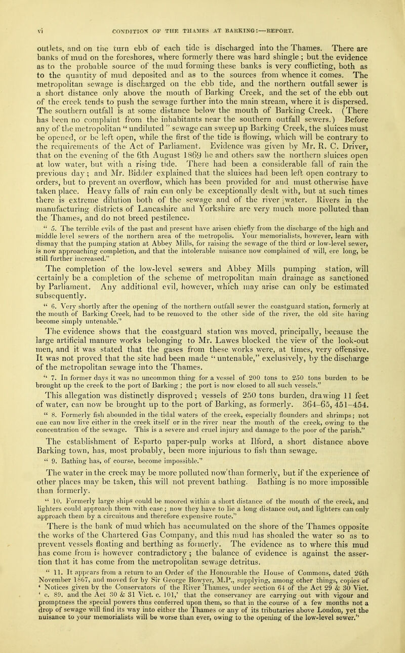 outlets, and on the turn ebb of eacb tide is discharged into the Thames. There are banks of mud on the foreshores, where formerly there was hard shingle ; but the evidence as to the probable source of the mud forming these banks is very conflicting, both as to the quantity of mud deposited and as to the sources from whence it comes. The metropolitan sewage is discharged on the ebb tide, and the northern outfall sewer is a short distance only above the mouth of Barking Creek, and the set of the ebb out of the creek tends to push the sewage further into the main stream, where it is dispersed. The southern outfall is at some distance below the mouth of Barking Creek. (There has been no complaint from the inhabitants near the southern outfall sewers.) Before any of the metropolitan  undiluted  sewage can sweep up Barking Creek, the sluices must be opened, or be left open, while the first of the tide is flowing, which will be contrary to the requirements of the Act of Parliament. Evidence was given by Mr. R. C. Driver, that on the evening of the 6th August 1869 he and others saw the northern sluices open at low water, but with a rising tide. There had been a considerable fall of rain the previous day; and Mr. Bidder explained that the sluices had been left open contrary to orders, but to prevent an overflow, which has been provided for and must otherwise have taken place. Heavy falls of rain can only be exceptionally dealt with, but at such times there is extreme dilution both of the sewage and of the river water. Rivers in the manufacturing districts of Lancashire and Yorkshire are very much more polluted than the Thames, and do not breed pestilence.  5. The terrible evils of the past and present have arisen chiefly from the discharge of the high and middle level sewers of the northern area of the metropolis. Your memorialists, however, learn with dismay that the pumping station at Abbey Mills, for raising the sewage of the third or low-level sewer, is now approaching completion, and that the intolerable nuisance now complained of will, ere long, be still further increased. The completion of the low-level sewers and Abbey Mills pumping station, will certainly be a completion of the scheme of metropolitan main drainage as sanctioned by Parliament. Any additional evil, however, which may arise can only be estimated subsequently.  6. Very shortly after the opening of the northern outfall sewer the coastguard station, formerly at the mouth of Barking Creek, had to be removed to the other side of the river, the old site having become simply untenable. The evidence shows that the coastguard station was moved, principally, because the large artificial manure works belonging to Mr. Lawes blocked the view of the look-out men, and it was stated that the gases from these works were, at times, very offensive. It was not proved that the site had been made  untenable, exclusively, by the discharge of the metropolitan sewage into the Thames.  7. In former days it was no uncommon thing for a vessel of 200 tons to 250 tons burden to be brought up the creek to the port of Barking ; the port is now closed to all such vessels. This allegation was distinctly disproved; vessels of 250 tons burden, drawing 11 feet of water, can now be brought up to the port of Barking, as formerly. 364-65, 451-454.  8. Formerly fish abounded in the tidal waters of the creek, especially flounders and shrimps; not one can now live either in the creek itself or in the river near the mouth of the creek, owing to the concentration of the sewage. This is a severe and cruel injury and damage to the poor of the parish. The establishment of Esparto paper-pulp works at Ilford, a short distance above Barking town, has, most probably, been more injurious to fish than sewage.  9. Bathing has, of course, become impossible. The water in the creek may be more polluted now'than formerly, but if the experience of other places may be taken, this will not prevent bathing. Bathing is no more impossible than formerly.  10. Formerly large ships could be moored within a short distance of the mouth of the creek, and lighters could approach them with ease ; now they have to lie a long distance out, and lighters can only approach them by a circuitous and therefore expensive route. There is the bank of mud which has accumulated on the shore of the Thames opposite the works of the Chartered Gas Company, and this mud has shoaled the water so as to prevent vessels floating and berthing as formerly. The evidence as to where this mud has come from is however contradictory ; the balance of evidence is against the asser- tion that it has come from the metropolitan sewage detritus.  11. It appears from a return to an Order of the Honourable the House of Commons, dated 26th November 1867, and moved for by Sir George Bowyer, M.P., supplying, among other things, copies of ' Notices given by the Conservators of the River Thames, under section 64 of the Act 29 & 30 Vict. ' c. 89. and the Act 30 & 31 Vict. c. 101,' that the conservancy are carrying out with vigour and promptness the special powers thus conferred upon them, so that in the course of a few months not a drop of sewage will find its way into either the Thames or any of its tributaries above London, yet the nuisance to your memorialists will be worse than ever, owing to the opening of the low-level sewer.''