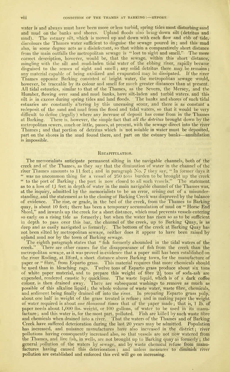 water is and always must have been more or less turbid, spring tides most disturbing sand and mud on the banks and shores. Upland floods also bring down silt (detritus and mud). The estuary silt, which is moved up and down with each flow and ebb of tide, discolours the Thames water sufficient to disguise the sewage poured in; and this mud also, in some degree acts as a disinfectant, so that within a comparatively short distance from the main outfalls the metropolitan sewage is  lost to sight and smell. The more correct description, however, would be, that the sewage, within this short distance, mingling with the silt and mud-laden tidal water of the ebbing river, rapidly became disguised to the senses of sight and smell; any solid detritus there may be remains; any material capable of being oxidized and evaporated may be dissipated. If the river Thames opposite Barking consisted of bright water, the metropolitan sewage would, however, be traceable by its colour and smell for much greater distances than at present. All tidal estuaries, similar to that of the Thames, as the Severn, the Mersey, and the Humber, flowing over sand and mud banks, have silt-laden and turbid waters, and this silt is in excess during spring tides and land floods. The banks and shores of such tidal estuaries are constantly altering by this unceasing scour, and there is as constant a redeposit of the sand and mud from the flood and tidal waters, so that it would be very difficult to define (legally) where any increase of deposit has come from in the Thames at Barking. There is. however, the simple fact that all the detritus brought down by the metropolitan sewers, much or little, passes, at present, with the sewage direct into the river Thames; and that portion of detritus which is not soluble in water must be deposited, part on the shores in the mud found there, and part on the estuary banks—annihilation is impossible. Recapitulation. The memorialists anticipate permanent silting in the navigable channels, both of the creek and of the Thames, as they say that the diminution of water in the channel of the river Thames amounts to 11 feet; and in paragraph No. 7 they say,  In former days it  was no uncommon thing for a vessel of 250 tons burden to be brought up the creek  to the port of Barking ; the port is now closed to all such vessels. The statement as to a loss of 11 feet in depth of water in the main navigable channel of the Thames was, at the inquiry, admitted by the memorialists to be an error, arising out of a misunder- standing, and the statement as to the closing of Barking Creek was disproved by the balance of evidence. The rise, or grade, in the bed of the creek, from the Thames to Barking quay, is about 10 feet; there has been a temporary accumulation of mud on  Horse End Shoal, and inwards up the creek for a short distance, which mud prevents vessels entering so early on a rising tide as formerly; but when the water has risen so as to be sufficient in depth to pass over this bar, the channel of the creek, up to Barking Quay, is as deep and as easily navigated as formerly. The bottom of the creek at Barking Quay has not been silted by metropolitan sewage, neither does it appear to have been raised by upland mud nor by the town of Barking sewage. The eighth paragraph states that  fish formerly abounded in the tidal waters of the creek. There are other causes for the disappearance of fish from the creek than the metropolitan sewage, as it was proved in evidence that a paper mill has been established on the river Roding, at Ilford, a short distance above Barking town, for the manufacture of paper or  fibre, from Esparto grass. This material requires that more chemicals should be used than in bleaching rags. Twelve tons of Esparto grass produce about six tons of white paper material, and to prepare this weight of fibre 2^ tons of soda-ash are expended, rendered caustic by quicklime. The waste liquid, which is of a dark coffee colour, is then drained away. There are subsequent washings to remove as much as possible of this alkaline liquid; the whole volume of waste water, waste fibre, chemicals, and sediment being finally drained off into the river. In preparing Esparto grass pulp, about one half in weight of the grass treated is refuse ; and in making paper the weight of water required is about one thousand times that of the paper made; that is, 1 lb. of paper needs about 1,000 lbs. weight, or 100 gallons, of water to be used in its manu- facture ; and this water is, for the most part, polluted. Fish are killed by such waste fibre and chemicals when drained into a river. That the waters of the Thames and of Barking Creek have suffered deterioration during the last 20 years may be admitted. Population has increased, and nuisance manufactures have also increased in the district; river pollutions having consequently increased also, so that vessels are not now watered from the Thames, and live fish, in wells, are not brought up to Barking quay as formerly; the general pollution of the waters by sewage, and by waste chemical refuse from manu- factures having caused this deterioration; and unless measures to diminish river pollution are established and enforced this evil will go on increasing.
