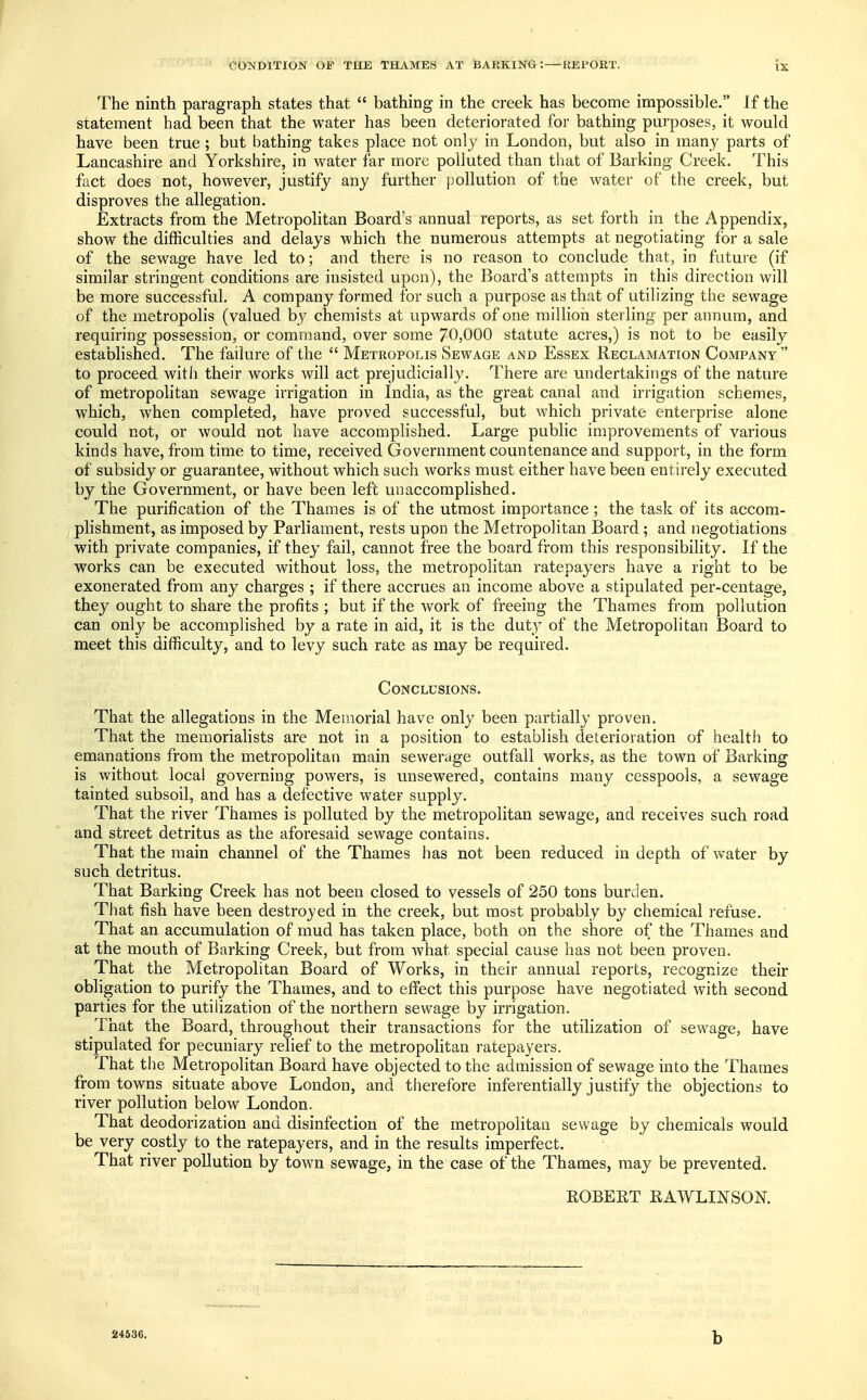 The ninth paragraph states that  bathing in the creek has become impossible. If the statement had been that the water has been deteriorated for bathing purposes, it would have been true; but bathing takes place not only in London, but also in many parts of Lancashire and Yorkshire, in water far more polluted than that of Barking Creek. This fact does not, however, justify any further pollution of the water of the creek, but disproves the allegation. Extracts from the Metropolitan Board's annual reports, as set forth in the Appendix, show the difficulties and delays which the numerous attempts at negotiating for a sale of the sewage have led to; and there is no reason to conclude that, in future (if similar stringent conditions are insisted upon), the Board's attempts in this direction will be more successful. A company formed for such a purpose as that of utilizing the sewage of the metropolis (valued by chemists at upwards of one million sterling per annum, and requiring possession, or command, over some 70,000 statute acres,) is not to be easily established. The failure of the  Metropolis Sewage and Essex Reclamation Company  to proceed with their works will act prejudicially. There are undertakings of the nature of metropolitan sewage irrigation in India, as the great canal and irrigation schemes, which, when completed, have proved successful, but which private enterprise alone could not, or would not have accomplished. Large public improvements of various kinds have, from time to time, received Government countenance and support, in the form of subsidy or guarantee, without which such works must either have been entirely executed by the Government, or have been left unaccomplished. The purification of the Thames is of the utmost importance; the task of its accom- plishment, as imposed by Parliament, rests upon the Metropolitan Board ; and negotiations with private companies, if they fail, cannot free the board from this responsibility. If the works can be executed without loss, the metropolitan ratepayers have a right to be exonerated from any charges ; if there accrues an income above a stipulated per-centage, they ought to share the profits ; but if the work of freeing the Thames from pollution can only be accomplished by a rate in aid, it is the duty of the Metropolitan Board to meet this difficulty, and to levy such rate as may be required. Conclusions. That the allegations in the Memorial have only been partially proven. That the memorialists are not in a position to establish deterioration of health to emanations from the metropolitan main sewerage outfall works, as the town of Barking is without local governing powers, is unsewered, contains many cesspools, a sewage tainted subsoil, and has a defective water supply. That the river Thames is polluted by the metropolitan sewage, and receives such road and street detritus as the aforesaid sewage contains. That the main channel of the Thames has not been reduced in depth of water by such detritus. That Barking Creek has not been closed to vessels of 250 tons burden. That fish have been destroyed in the creek, but most probably by chemical refuse. That an accumulation of mud has taken place, both on the shore of the Thames and at the mouth of Barking Creek, but from what special cause has not been proven. That the Metropolitan Board of Works, in their annual reports, recognize their obligation to purify the Thames, and to effect this purpose have negotiated with second parties for the utilization of the northern sewage by irrigation. That the Board, throughout their transactions for the utilization of sewage, have stipulated for pecuniary relief to the metropolitan ratepayers. That the Metropolitan Board have objected to the admission of sewage into the Thames from towns situate above London, and therefore inferentially justify the objections to river pollution below London. That deodorization and disinfection of the metropolitan sewage by chemicals would be very costly to the ratepayers, and in the results imperfect. That river pollution by town sewage, in the case of the Thames, may be prevented. ROBERT RAWLINSON. 24536. b