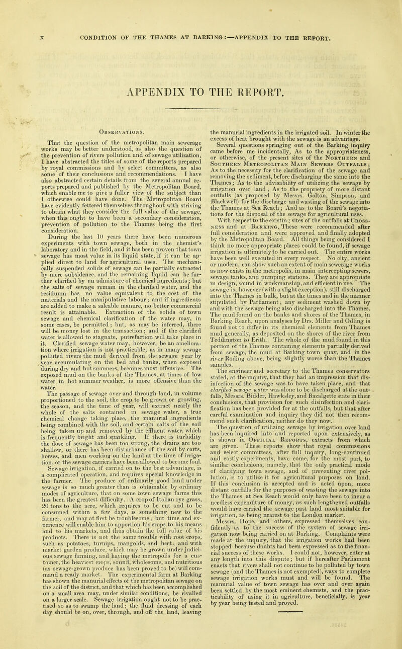 APPENDIX TO THE REPORT. Observations. That the question of the metropolitan main sewerage works may be better understood, as also the question of the prevention of rivers pollution and of sewage utilization, I have abstracted the titles of some of the reports prepared by royal commissions and by select committees, as also some of their conclusions and recommendations. I have also abstracted certain details from the several annual re- ports prepared and published by the Metropolitan Board, which enable me to give a fuller view of the subject than I otherwise could have done. The Metropolitan Board have evidently fettered themselves throughout with striving to obtain what they consider the full value of the sewage, when this ought to have been a secondary consideration, prevention of pollution to the Thames being the first consideration. During the last 10 years there have been numerous experiments with town sewage, both in the chemist's laboratory and in the field, and it has been proven that town ' sewage has most value in its liquid state, if it can be ap- plied direct to land for agricultural uses. The mechani- cally suspended solids of sewage can be partially extracted by mere subsidence, and the remaining liquid can be fur- ther clarified by an admixture of chemical ingredients; but the salts of sewage remain in the clarified water, and the residuum has no value equivalent to the cost of the materials and the manipulative labour; and if ingredients are added to make a saleable manure, no better commercial result is attainable. Extraction of the solids of towu sewage and chemical clarification of the water may, in some cases, be permitted; but, as may be inferred, there will be money lost in the transaction; and if the clarified water is allowed to stagnate, putrefaction will take place in it. Clarified sewage water may, however, be an ameliora- tion where irrigation is not practicable, as in many sewage polluted rivers the mud derived from the sewage year by , year accumulating on the bed and banks, when exposed during dry and hot summers, becomes most offensive. The exposed mud on the banks of the Thames, at times of low water in hot summer weather, is more offensive than the water. The passage of sewage over and through land, in volume proportioned to the soil, the crop to be grown or growing, the season, and the time of year, will extract nearly the whole of the salts contained in sewage water, a true chemical change taking place, the manurial ingredients being combined with the soil, and certain salts of the soil being taken up and removed by the effluent water, which is frequently bright and sparkling. If there is turbidity the dose of sewage has been too strong, the drains are too shallow, or there has been disturbance of the soil by carts, horses, and men working on the land at the time of irriga- tion, or the sewage carriers have been allowed to become foul. Sewage irrigation, if carried on to the best advantage, is a complicated operation, and requires special knowledge in the farmer. The produce of ordinarily good land under sewage is so much greater than is obtainable by ordinary modes of agriculture, that on some town sewage farms this has been the greatest difficulty. A crop of Italian rye grass, 20 tons to the acre, which requires to be cut and to be consumed within a few days, is something new to the farmer, and may at first be troublesome; but time and ex- perience will enable him to apportion his crops to his means and to his markets, and thus obtain the full value of his products, There is not the same trouble with root crops, such as potatoes, turnips, mangolds, and beet; and with market garden produce, which may be grown under judici- ous sewage farming, and having the metropolis for a cus- tomer, the heaviest crops, sound, wholesome, and nutritious (as sewage-grown produce has been proved to be) will com- mand a ready market. The experimental farm at Barking has shown the manurial effects of the metropolitan sewage on the soil of the district, and that which has been accomplished on a small area may, under similar conditions, be rivalled on a larger scale. Sewage irrigation ought not to be prac- tised so as to swamp the land; the fluid dressing of each day should be on, over, through, and off the land, leaving the manurial ingredients in the irrigated soil. In winter the excess of heat brought with the sewage is an advantage. Several questions springing out of the Barking inquiry came before me incidentally, As to the appropriateness, or otherwise, of the present sites of the Northern and Southern Metropolitan Main Sewers Outfalls ; As to the necessity for the clarification of the sewage and removing the sediment, before discharging the same into the Thames; As to the advisability of utilizing the sewage by irrigation over land; As to the propriety of more distant outfalls (as proposed by Messrs. Galton, Simpson, and Blackwell) for the discharge and wasting of the sewage into the Thames at Sea Reach ; And as to the Board's negotia- tions for the disposal of the sewage for agricultural uses. With respect to the existin ; sites of the outfalls at Cross- ness and at Barking, These were recommended after full consideration and were approved and finally adopted by the Metropolitan Board. All things being considered I think no more appropriate places could be found, if sewage irrigation is ultimately to be carried out. The entire works have been well executed in every respect. No city, ancient or modern, can show such an extent of main sewerage works as now exists in the metropolis, in main intercepting sewers, sewage tanks, and pumping stations. They are appropriate in design, sound in workmanship, and efficient in use. The sewage is, however (with a slight exception), still discharged into the Thames in bulk, but at the times and in the manner stipulated by Parliament; any sediment washed down by and with the sewage being also discharged into the Thames. The mud found on the banks and shores of the Thames, in Barking Reach, upon analyses by Drs. Miller and Odling is found not to differ in its chemical elements from Thames mud generally, as deposited on the shores of the river from Teddington to Erith. The whole of the mud found in this portion of the Thames containing elements partially derived from sewage, the mud at Barking town quay, and in the river Roding above, being slightly worse than the Thames samples. The engineer and secretary to the Thames conservators stated, at the inquiry, that they had an impression that dis- infection of the sewage was to have taken place, and that clarified sewage water was alone to be discharged at the out- falls, Messrs. Bidder, Hawksley,and Bazalgette state in their conclusions, that provision for such disinfection and clari- fication has been provided for at the outfalls, but that after careful examination and inquiry they did not then recom- mend such clarification, neither do they now. The question of utilizing sewage by irrigation over land has been inquired into and reported upon extensively, as is shown in Official Reports, extracts from which are given. These reports show that royal commissions and select committees, after full inquiry, long-continued and costly experiments, have come, for the most part, to similar conclusions, namely, that the only practical mode of clarifying town sewage, and of preventing river pol- lution, is to utilize it for agricultural purposes on land. If this conclusion is accepted and is acted upon, more distant outfalls for the purposes of wasting the sewage into the Thames at Sea Reach would only have been to incur a needless expenditure of money, as such lengthened outfalls would have carried the sewage past land most suitable for irrigation, as being nearest to the London market. Messrs. Hope, and others, expressed themselves con- fidently as to the success of the system of sewage irri- gation now being carried on at Barking. Complaints were made at the inquiry, that the irrigation works had been stopped because doubts had been expressed as to the finan- cial success of these works. I could not, however, enter at any length into this dispute; but if hereafter Parliament enacts that rivers shall not continue to be polluted by town sewage (and the Thames is not exempted), ways to complete sewage irrigation works must and will be found. The manurial value of town sewage has over and over again been settled by the most eminent chemists, and the prac- ticability of using it in agriculture, beneficially, is year by year being tested and proved.