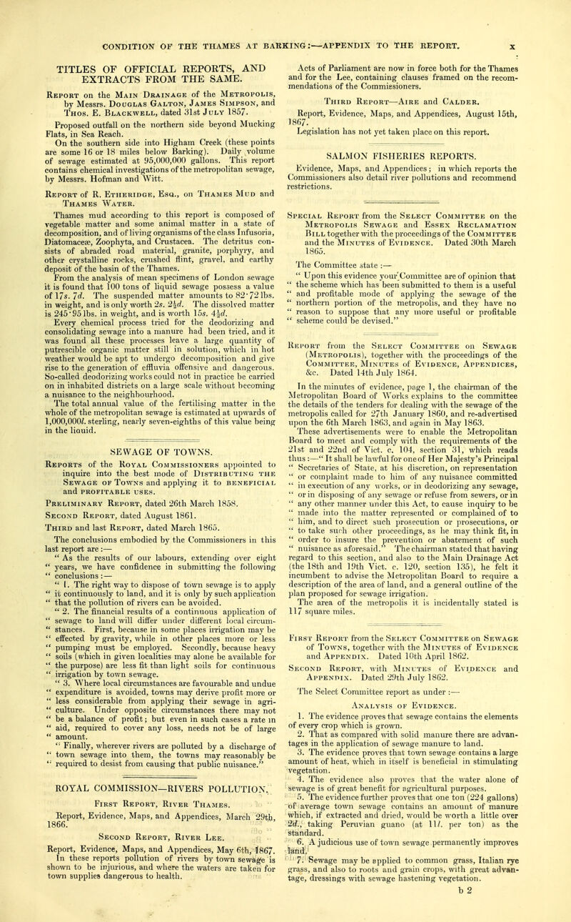 TITLES OF OFFICIAL REPORTS, AND EXTRACTS FROM THE SAME. Report on the Main Drainage of the Metropolis, by Messrs. Douglas Galton, James Simpson, and Thos. E. Blackwell, dated 31st July 1857. Proposed outfall on the northern side beyond Mucking Flats, in Sea Reach. On the southern side into Higham Creek (these points are some 16 or 18 miles below Barking). Daily volume of sewage estimated at 95,000,000 gallons. This report contains chemical investigations of the metropolitan sewage, by Messrs. Hofman and Witt. Report of R. Etheridge, Esa., on Thames Mud and Thames Water. Thames mud according to this report is composed of vegetable matter and some animal matter in a state of decomposition, and of living organisms of the class Infusoria, Diatomacese, Zoophyta, and Crustacea. The detritus con- sists of abraded road material, granite, porphyry, and other crystalline rocks, crushed flint, gravel, and earthy deposit of the basin of the Thames. From the analysis of mean specimens of London sewage it is found that 100 tons of liquid sewage possess a value of 17s. Id. The suspended matter amounts to 82' 72 lbs. in weight, and is only worth 2s. 2%d. The dissolved matter is 245-951bs. in weight, and is worth 15s. 4\d. Every chemical process tried for the deodorizing and consolidating sewage into a manure had been tried, and it was found all these processes leave a large quantity of putrescible organic matter still in solution, which in hot weather would be apt to undergo decomposition and give rise to the generation of effluvia offensive and dangerous. So-called deodorizing works could not in practice be carried on in inhabited districts on a large scale without becoming a nuisance to the neighbourhood. The total annual value of the fertilising matter in the whole of the metropolitan sewage is estimated at upwards of 1,000,0002. sterling, nearly seven-eighths of this value being in the liauid. SEWAGE OF TOWNS. Reports of the Royal Commissioners appointed to inquire into the best mode of Distributing the Sewage of Towns and applying it to beneficial and PROFITABLE USES. Preliminary Report, dated 26th March 1858. Second Report, dated August 1861. Third and last Report, dated March 1865. The conclusions embodied by the Commissioners in this last report are:—  As the results of our labours, extending over eight  years, we have confidence in submitting the following  conclusions: —  I. The right way to dispose of town sewage is to apply  it continuously to land, and it is only by such application  that the pollution of rivers can be avoided.  2. The financial results of a continuous application of  sewage to land will differ under different local circum-  stances. First, because in some places irrigation may be  effected by gravity, while in other places more or less  pumping must be employed. Secondly, because heavy  soils (which in given localities may alone be available for  the purpose) are less fit than light soils for continuous  irrigation by town sewage.  3. Where local circumstances are favourable and undue  expenditure is avoided, towns may derive profit more or  less considerable from applying their sewage in agri-  culture. Under opposite circumstances there may not  be a balance of profit; but even in such cases a rate in  aid, required to cover any loss, needs not be of large  amount. ,: Finally, wherever rivers are polluted by a discharge of  town sewage into them, the towns may reasonably be '■' required to desist from causing that public nuisance. ROYAL COMMISSION—RIVERS POLLUTION. First Report, River Thames. Report, Evidence, Maps, and Appendices, March 29th, 1866. Second Report, River Lee. Report, Evidence, Maps, and Appendices, May 6th, 1867. In these reports pollution of rivers by town sewage is shown to be injurious, and where the waters are taken for town supplies dangerous to health. Acts of Parliament are now in force both for the Thames and for the Lee, containing clauses framed on the recom- mendations of the Commissioners. Third Report—Aire and Calder. Report, Evidence, Maps, and Appendices, August 15th, 1867. Legislation has not yet taken place on this report. SALMON FISHERIES REPORTS. Evidence, Maps, and Appendices; in which reports the Commissioners also detail river pollutions and recommend restrictions. Special Report from the Select Committee on the Metropolis Sewage and Essex Reclamation Bill together with the proceedings of the Committee and the Minutes of Evidence. Dated 30th March 1865. The Committee state :—  Upon this evidence your'Committee are of opinion that  the scheme which has been submitted to them is a useful  and profitable mode of applying the sewage of the  northern portion of the metropolis, and they have no  reason to suppose that any more useful or profitable  scheme could be devised. Report from the Select Committee on Sewage (Metropolis), together with the proceedings of the Committee, Minutes of Evidence, Appendices, &c. Dated 14th July 1864. In the minutes of evidence, page 1, the chairman of the Metropolitan Board of Works explains to the committee the details of the tenders for dealing with the sewage of the metropolis called for 27th January 1860, and re-advertised upon the 6th March 1863, and again in May 1863. These advertisements were to enable the Metropolitan Board to meet and comply with the requirements of the 21st and 22nd of Vict. c. 104, section 31, which reads thus :— It shall be lawful for oneof Her Majesty's Principal  Secretaries of State, at his discretion, on representation  or complaint made to him of any nuisance committed  in execution of any works, or in deodorizing any sewage,  or in disposing of any sewage or refuse from sewers, or in  any other manner under this Act, to cause inquiry to be  made into the matter represented or complained of to  him, and to direct such prosecution or prosecutions, or '* to take such other proceedings, as he may think fit, in  order to insure the prevention or abatement of such  nuisance as aforesaid. The chairman stated that having regard to this section, and also to the Main Drainage Act (the 18th and 19th Vict. c. 120, section 135), he felt it incumbent to advise the Metropolitan Board to require a description of the area of land, and a general outline of the plan proposed for sewage irrigation. The area of the metropolis it is incidentally stated is 117 square miles. First Report from the Select Committee on Sewage of Towns, together with the Minutes of Evidence and Appendix. Dated 10th April 1862. Second Report, with Minutes of Evidence and Appendix. Dated 29th July 1862. The Select Committee report as under :—- Analysis of Evidence. 1. The evidence proves that sewage contains the elements of every crop which is grown. 2. That as compared with solid manure there are advan- tages in the application of sewage manure to land. 3. The evidence proves that town sewage contains a large amount of heat, which in itself is beneficial in stimulating vegetation. 4. The evidence also proves that the water alone of sewage is of great benefit for agricultural purposes. 5. The evidence further proves that one ton (224 gallons) of average town sewage contains an amount of manure which, if extracted and dried, would be worth a little over 2c?., taking Peruvian guano (at 11Z. per ton) as the standard. 6. A judicious use of town sewage permanently improves land, 7- Sewage may be applied to common grass, Italian rye grass, and also to roots and grain crops, with great advan- tage, dressings with sewage hastening vegetation.