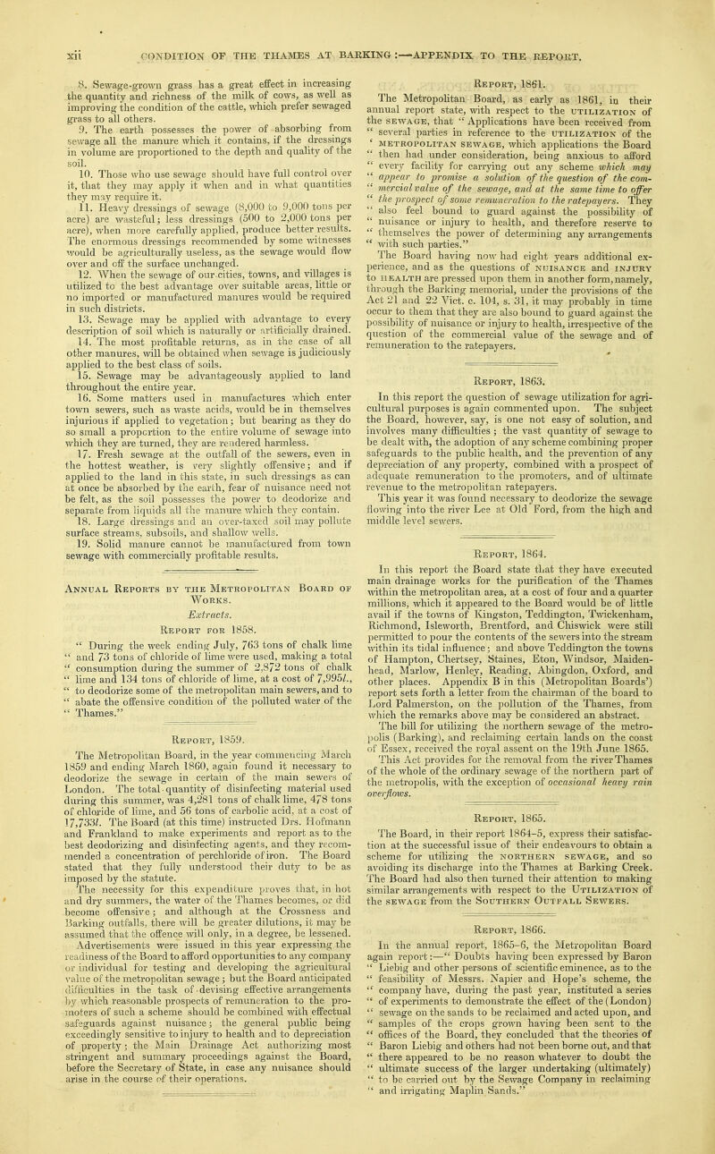 8. Sewage-grown grass has a great effect in increasing the quantity and richness of the milk of cows, as well as improving the condition of the cattle, which prefer sewaged grass to all others. .9. The earth possesses the power of absorbing from sewage all the manure which it contains, if the dressings in volume are proportioned to the depth and quality of the soil. 10. Those who use sewage should have full control oyer it, that they may apply it when and in what quantities they may require it. 11. Heavy dressings of sewage (8,000 to 9,000 tons per acre) are wasteful; less dressings (500 to 2,000 tons per acre), when more carefully applied, produce better results. The enormous dressings recommended by some witnesses would be agriculturally useless, as the sewage would flow over and off the surface unchanged. 12. When the sewage of our-cities, towns, and villages is utilized to the best advantage over suitable areas, little or no imported or manufactured manures would be required in such districts. 13. Sewage may be applied with advantage to every description of soil which is naturally or artificially drained. 14. The most profitable returns, as in the case of all other manures, will be obtained when sewage is judiciously applied to the best class of soils. 15. Sewage may be advantageously applied to land throughout the entire year. 16. Some matters used in manufactures which enter town sewers, such as waste acids, would be in themselves injurious if applied to vegetation; but bearing as they do so small a proportion to the entire volume of sewage into which they are turned, they are rendered harmless. 17- Fresh sewage at the outfall of the sewers, even in the hottest weather, is very slightly offensive; and if applied to the land in this state, in such dressings as can at once be absorbed by the earth, fear of nuisance need not be felt, as the soil possesses the power to deodorize and separate from liquids all the manure which they contain. 18. Large dressings and an over-taxed soil may pollute surface streams, subsoils, and shallow wells. 19. Solid manure cannot be manufactured from town sewage with commercially profitable results. Annual Reports by the Metropolitan Board of Works. Extracts. Report for 1858.  During the week ending July, 763 tons of chalk lime  and 73 tons of chloride of lime were used, making a total  consumption during the summer of 2,872 tons of chalk  lime and 134 tons of chloride of lime, at a cost of 7,995?.,  to deodorize some of the metropolitan main sewers, and to  abate the offensive condition of the polluted water of the  Thames. Report, 1859. The Metropolitan Board, in the year commencing March 1859 and ending March 1860, again found it necessary to deodorize the sewage in certain of the main sewers of London. The total • quantity of disinfecting material used during this summer, was 4,281 tons of chalk lime, 478 tons of chloride of lime, and 56 tons of carbolic acid, at a cost of 17,733?. The Board (at this time) instructed Drs. Hofmann and Frankland to make experiments and report as to the best deodorizing and disinfecting agents, and they recom- mended a concentration of perchloride of iron. The Board stated that they fully understood their duty to be as imposed by the statute. The necessity for this expenditure proves that, in hot and dry summers, the water of the Thames becomes, or did become offensive; and although at the Crossness and Barking outfalls, there will be greater dilutions, it may be assumed that the offence will only, in a degree, be lessened. Advertisements were issued in this year expressing the readiness of the Board to afford opportunities to any company or individual for testing and developing the agricultural value of the metropolitan sewage; but the Board anticipated difficulties in the task of-devising effective arrangements by which reasonable prospects of remuneration to the pro- moters of such a scheme should be combined with effectual safeguards against nuisance; the general public being exceedingly sensitive to injury to health and to depreciation of property • the Main Drainage Act authorizing most stringent and summary proceedings against the Board, before the Secretary of State, in case any nuisance should arise in the course of their operations. Report, 1861. The Metropolitan Board, as early as 1861, in their annual report state, with respect to the utilization of the sewage, that  Applications have been received from  several parties in reference to the utilization of the ' metropolitan sewage, which applications the Board  then had under consideration, being anxious to afford  every facility for carrying out any scheme which may  appear to promise a solution of the question of the com-  mercial value of the sewage, and at the same time to offer  the prospect of some remuneration to the ratepayers. They  also feel bound to guard against the possibility of nuisance or injury to health, and therefore reserve to  themselves the power of determining any arrangements  with such parties. The Board having now had eight years additional ex- perience, and as the questions of nuisance and injury to health are pressed upon them in another form, namely, through the Barking memorial, under the provisions of the Act 21 and 22 Vict. c. 104, s. 31, it may probably in time occur to them that they are also bound to guard against the possibility of nuisance or injury to health, irrespective of the question of the commercial value of the sewage and of remuneration to the ratepayers. Report, 1863. In this report the question of sewage utilization for agri- cultural purposes is again commented upon. The subject the Board, however, say, is one not easy of solution, and involves many difficulties ; the vast quantity of sewage to be dealt with, the adoption of any scheme combining proper safeguards to the public health, and the prevention of any depreciation of any property, combined with a prospect of adequate remuneration to the promoters, and of ultimate revenue to the metropolitan ratepayers. This year it was found necessary to deodorize the sewage flowing into the river Lee at Old Ford, from the high and middle level sewers. Report, 1864. In this report the Board state that they have executed main drainage works for the purification of the Thames within the metropolitan area, at a cost of four and a quarter millions, which it appeared to the Board would be of little avail if the towns of Kingston, Teddington, Twickenham, Richmond, Isleworth, Brentford, and Chiswick were still permitted to pour the contents of the sewers into the stream within its tidal influence; and above Teddington the towns of Hampton, Chertsey, Staines, Eton, Windsor, Maiden- head, Marlow, Henley, Reading, Abingdon, Oxford, and other places. Appendix B in this (Metropolitan Boards') report sets forth a letter from the chairman of the board to Lord Palmerston, on the pollution of the Thames, from which the remarks above may be considered an abstract. The bill for utilizing the northern sewage of the metro- polis (Barking), and reclaiming certain lands on the coast of Essex, received the royal assent on the 19th June 1865. This Act provides for the removal from the river Thames of the whole of the ordinary sewage of the northern part of the metropolis, with the exception of occasional heavy rain overflows. Report, 1865. The Board, in their report 1864-5, express their satisfac- tion at the successful issue of their endeavours to obtain a scheme for utilizing the northern sewage, and so avoiding its discharge into the Thames at Barking Creek. The Board had also then turned their attention to making similar arrangements with respect to the Utilization of the sewage from the Southern Outfall Sewers. Report, 1866. In the annual report, 1865-6, the Metropolitan Board again report:— Doubts having been expressed by Baron  Liebig and other persons of scientific eminence, as to the  feasibility of Messrs. Napier and Hope's scheme, the  company have, during the past year, instituted a series  of experiments to demonstrate the effect of the (London)  sewage on the sands to be reclaimed and acted upon, and  samples of the crops grown having been sent to the  offices of the Board, they concluded that the theories of  Baron Liebig and others had not been borne out, and that  there appeared to be no reason whatever to doubt the  ultimate success of the larger undertaking (ultimately)  to be carried out by the Sewage Company in reclaiming  and irrigating Maplin Sands.