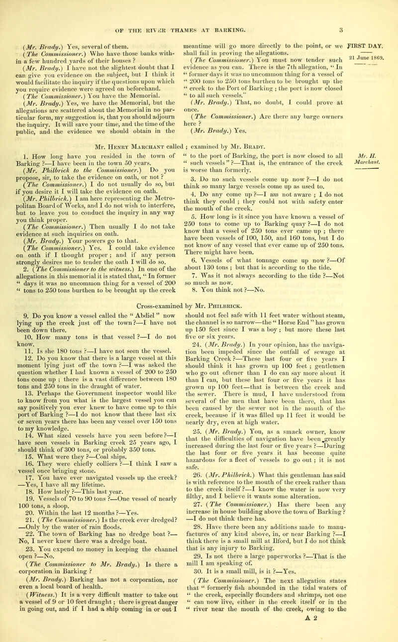 (Mr. Brady.) Yes, several of them. (The Commissioner.) Who have those banks with- in a few hundred yards of their houses ? (Mr. Brady.) I have not the slightest doubt that I can give you evidence on the subject, but I think it would facilitate the inquiry if the questions upon which you require evidence were agreed on beforehand. (The Commissioner.) You have the Memorial. (Mr. Brady.) Yes, we have the Memorial, but the allegations are scattered about the Memorial in no par- ticular form, my suggestion is, that you should adjourn the inquiry. It will save your time, and the time of the public, and the evidence we should obtain in the meantime will go more directly to the point, or we FIRST DAY. shall fail in proving the allegations. (The Commissioner.) You must now tender such 21 ,Tune 1869, evidence as you can. There is the 7th allegation,  In  former days it was no uncommon thing for a vessel of  200 tons to 250 tons burthen to be brought up the  creek to the Port of Barking ; the port is now closed  to all such vessels. (Mr. Brady.) That, no doubt, I could prove at once. (The Commissioner.) Are there any barge owners here ? (Mr. Brady.) Yes. Mr. Henry Merchant called 1. How long have you resided in the town of ' Barking ?—I have been in the town 50 years. (Mr. Philbrick to the Commissioner.) Do you propose, sir, to take the evidence on oath, or not ? (The Commissioner.) I do not usually do so, but if you desire it I will take the evidence on oath. (Mr. Philbrick.) I am here representing the Metro- politan Board of Works, and I do not wish to interfere, but to leave you to conduct the inquiry in any way you think proper. (The Commissioner.) Then usually I do not take evidence at such inquiries on oath. (Mr. Brady.) Your powers go to that. (The Commissioner.) Yes. I could take evidence on oath if I thought proper ; and if any person strongly desires me to tender the oath I will do so. 2. (The Commissioner to the tvitness.) In one of the allegations in this memorial it is stated that,  In former  days it was no uncommon thing for a vessel of 200  tons to 250 tons burthen to be brought up the creek examined by Mr. Brady.  to the port of Barking, the port is now closed to all  such vessels  ?—That is, the entrance of the creek is worse than formerly. 3. Do no such vessels come up now ?—I do not think so many large vessels come up as used to. 4. Do any come up ?—I am not aware ; I do not think they could ; they could not with safety enter the mouth of the creek. 5. How long is it since you have known a vessel of 250 tons to come up to Barking quay ?—I do not know that a vessel of 250 tons ever came up ; there have been vessels of 100, 150, and 160 tons, but I do not know of any vessel that ever came up of 250 tons. There might have been. 6. Vessels of what tonnage come up now ?—Of about 130 tons ; but that is according to the tide. 7. Was it not always according to the tide ?—Not so much as now. 8. You think not ?—No. Mr. H. Marchant. Cross-examined 9. Do you know a vessel called the  Abdiel  now lying up the creek just off the town ?—I have not been down there. 10. How many tons is that vessel ?—I do not know. 11. Is she 180 tons ?—I have not seen the vessel. 12. Do you know that there is a large vessel at this moment lying just off the town ?—I was asked the question whether I had known a vessel of 200 to 250 tons come up ; there is a vast difference between 180 tons and 250 tons in the draught of water. 13. Perhaps the Government inspector would like to know from you what is the largest vessel you can say positively you ever knew to have come up to this port of Barking ?—I do not know that these last six or seven years there has been any vessel over 150 tons to my knowledge. 14. What sized vessels have you seen before ?—I have seen vessels in Barking creek 25 years ago, I should think of 300 tons, or probably 350 tons. 15. What were they ?—Coal ships. 16. They were chiefly colliers ?—I think I saw a vessel once bringing stone. 17. You have ever navigated vessels up the creek? —Yes, I have all my lifetime. 18. How lately ?—This last year. 19. Vessels of 70 to 90 tons ?—One vessel of nearly 100 tons, a sloop. 20. Within the last 12 months ?—Yes. 21. ( The Commissioner.) Is the creek ever dredged? —Only by the water of rain floods. 22. The town of Barking has no dredge boat ?— No, I never knew there was a dredge boat. 23. You expend no money in keeping the channel open ?—No. (The Commissioner to Mr. Brady.) Is there a corporation in Barking ? (Mr. Brady.) Barking has not a corporation, nor even a local board of health. (Witness.) It is a very difficult matter to take out a vessel of 9 or 10 feet draught; there is great danger in going out, and if I had a ship coming in or out I by Mr. Philbrick. should not feel safe with 11 feet water without steam, the channel is so narrow—-the  Horse End  has grown up 150 feet since I was a boy ; but more these last five or six years. 24. (Mr. Brady.) In your opinion, has the naviga- tion been impeded since the outfall of sewage at Barking Creek ?—These last four or five years I should think it has grown up 100 feet ; gentlemen who go out oftener than I do can say more about it than I can, but these last four or five years it has grown up 100 feet—that is between the creek and the sewer. There is mud, I have understood from several of the men that have been there, that has been caused by the sewer not in the mouth of the creek, because if it was filled up 11 feet it would be nearly dry, even at high water. 25. (Mr. Brady.) You, as a smack owner, know that the difficulties of navigation have been ^greatly increased during the last four or five years ?—During the last four or five years it has become quite hazardous for a fleet of vessels to go out ; it is not safe. 26. (Mr. Philbrick.) What this gentleman has said is with reference to the mouth of the creek rather than to the creek itself?—I know the water is now very filthy, and I believe it wants some alteration. 27. (The Commissioner.) Has there been any increase in house building above the town of Barking ? i—I do not think there has. 28. Have there been any additions made to manu- factures of any kind above, in, or near Barking ?—I think there is a small mill at Ilford, but I do not think that is any injury to Barking. 29. Is not there a large paperworks ?—That is the mill I am speaking of. 30. It is a small mill, is it ?—Yes. (The Commissioner.) The next allegation states that  formerly fish abounded in the tidal waters of  the creek, especially flounders and shrimps, not one can now live, either in the creek itself or in the owing to the  river near the mouth of the creek,