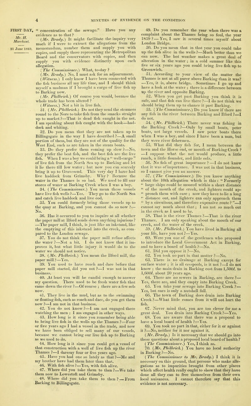 FIRST DAY, « concentration of the sewage. Have you any ~ evidence as to that ? Mh't (Mr- Brady.) It might facilitate the inquiry very ' much if I were to extract the allegations from the 21 June 1869. memorandum, number them and supply you with ■ copies, and supply those representing the Metropolitan Board and the conservators with copies, and then supply you with evidence distinctly upon each allegation. (The Commissioner.) What, to-day ? (Mr. Brady.) No, I must ask for an adjournment. (Witness.) I only know I have been connected with the fish business all my life time, and I should think myself a madman if I brought a cargo of live fish up to Barking now. {Mr. Philbrick.) Of course you would, because the whole trade has been altered ? ( Witness.) Not a bit in live fish. 31. (Mr. Philbrick.) Do not they send the steamers round to the Nore to take fish from the smacks straight up to market ?—That is dead fish caught in the net. I am speaking about fish caught with the hook—had- dock and whiting. 32. Do you mean that they are not taken up to Billingsgate in the way I have described ?—A small portion of them, but they are not of the quality for the West End, such as are taken in the steam boats. 33. Do they prefer them coming up slow ?—No, they prefer the best fish, and the best fish are the live fish. When I was a boy we could bring a well-cargo of live fish from the North Sea up to Barking and let it lie there till low water ; but now you can scarcely bring it up to Gravesend. This very day I have had live haddock from Grimsby. Why ? Because the water in the Thames is so bad. We used to fill our stores of water at Barking Creek when I was a boy. 34. (The Commissioner.) You mean these vessels have live fish wells ?—Yes. They go to the North Sea and catch live haddock and live cod. 35. You could formerly bring those vessels up to the quay at Barking, and you cannot do so now ?— No. 36. Has it occurred to you to inquire at all whether the paper mill at Ilford sends down anything injurious ? —The paper mill, I think, is just like au inkstand, like the emptying of this inkstand into the creek, as com- pared to the London sewage. 37. You do not think the paper mill refuse affects the water ?—Not a bit. I do not know that it im- proves it, but what little injury it Avould do to the water we should not notice. 38. (Mr. Philbrick.) You mean the Ilford mill, the paper mill ?—Yes. 39. You used to have roach and dace before that paper mill started, did you not ?—I was not in that business. 40. At least you will be candid enough to answer my question. There used to be fresh water fish that came down the river ?—Of course ; there are a few eels now. 41. They live in the mud, but as to the swimming or floating fish, such as roach and dace, do you get them now ?—I am not in that business. 42. You do not know ?—I am not engaged there watching the men : I am engaged in other ways. 43. How long is it since you remember being able to bring live fish in the wells up the Thames ?—Four or five years ago I had a vessel in the trade, and now we have been obliged to sell many of our vessels, because we cannot bring our live fish up to Barking as we used to do. 44. How long is it since you could get a vessel of that construction with a well of live fish up the river Thames ?—I daresay four or five years ago. 45. Have you had one so lately as that ?—Me and my brother have had them later than that. 46. With fish alive ?—Yes, with fish alive. 47. Where did you take them to then ?—We take them now to Lowestoft and Grimsby. 48. Where did you take them to then ? From Barking to Billingsgate. 49. Do you remember the year when there was a complaint about the Thames being so foul, the year 1859 ? — Yes, I saw it several times myself about London Bridge. 50. Do you mean that in that year you could take up the fish alive in the wells ?—Much better than we can now. The hot weather makes a great deal of alteration in the water ; in a cold summer like this five or six years ago you could bring live fish up to Greenwich. 51. According to your view of the matter the Thames is not at all purer above Barking than it was? —Yes, it is, above bridge. Sometimes I go up and have a look at the water ; there is a difference between up the river and opposite Barking. 52. When you get past Barking you think it is safe, and that fish can live there ?—I do not think we should bring them up to chance it past Barking. 53. (The Commissioner.) Do you know if there are any fish in the river between Barking and Ilford ?—I do not. 54. (Mr. Philbrick.) There never was fishing in the Barking Creek?—Only by small boats, peter boats, not large vessels. I saw peter boats there when I was a boy, and since I have been a man, but they were river fishermen. 55. What did they fish for, I mean between the town and the Horse end, or mouth of Barking Creek ? —I suppose what the net would produce, a little roach, a little flounder, and little eels. 56. No fish of great importance ? —I do not know that it was of importance. I was not in that business, so I cannot give you an answer. 57. (The Commissioner.) Do you know anything about the 10th allegation which is this : Formerly large ships could be moored within a short distance of the mouth of the creek, and lighters could ap- proach them with ease ; now they have to he a long distance out, and lighters can only approach them by a circuitous, and therefore expensive route ? —I cannot say much about that; I am not so much out in the creek as I used to be. 58. That is the river Thames ?—That is the river Thames. I am only speaking about the mouth of our creek, and the water of the creek. 59. (Mr. Philbrick.) You have lived in Barking all your life, have you not ?—Yes. 60. Were you one of the gentlemen who proposed to introduce the Local Government Act in Barking, and to have a board of health ?—No. 61. Did you oppose it ?—No. 62. You took no part in that matter ?—No. 63. There is no drainage at Barking except for surface water ; it is all cesspools, is it not ?—I do not know ; the main drain in Barking cost from 1,500/. to 1,600/. about 20 years ago. 64. There are no sewers in Barking, are there ?— Yes, there are, and they empty into Barking Creek. 65. You take your sewage into Barking Creek ? — Yes, but ours is only a nutshell full. 66. The town of Barking does drain into Barking Creek ?—What little comes from it will not hurt the fish. 67. Never mind that, you are too clever for me a great deal. You drain into Barking Creek ?—Yes. 68. You are aware that there was a proposal to have a local board of health ?—Yes. 69. You took no part in that, either for it or against it ?—No, neither for it nor against it. (Mr. Brady.) Is it necessary that we should go into these questions about a proposed local board of health ? ( The Commissioner.) Yes, I think so. 70. (Mr. Philbrick.) You have no local authority in Barking ?—No. ( The Commissioner to Mr. Brady.) I think it is necessary on this ground, that persons who make alle- gations as to impurities brought from other places which affect health really ought to show that they have done all they can to free themselves from their own local nuisances. I cannot therefore say that this evidence is not necessary.