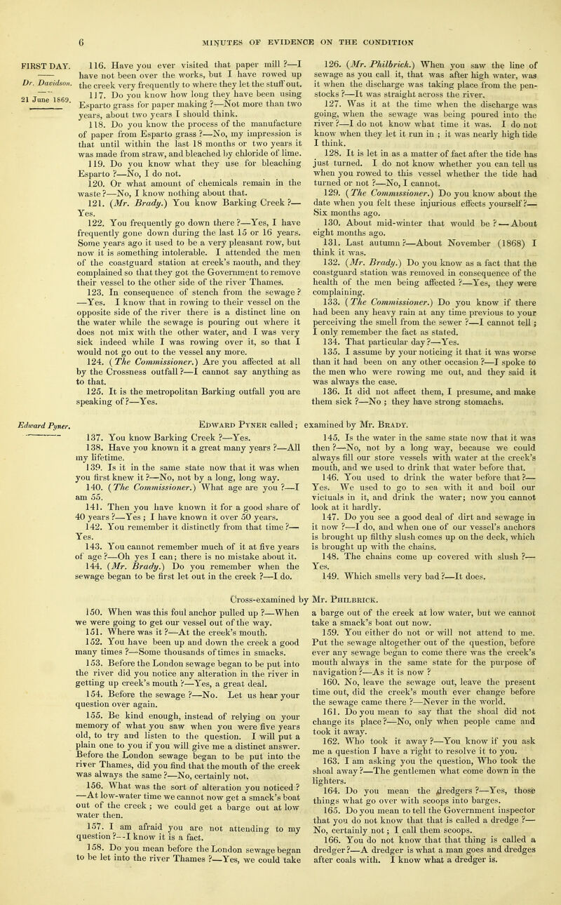 FIRST DAY. 116. Have you ever visited that paper mill?—I have not been over the works, but I have rowed up Dr. Davidson. tne ^qq^ verv frequently to where they let the stuff'out. 21 Jun~1869 Do ?0a know boW loU§ tlley bave been using une ' Esparto grass for paper making ?—Not more than two years, about two years I should think. 118. Do you know the process of the manufacture of paper from Esparto grass ?—No, my impression is that until within the last 18 months or two years it was made from straw, and bleached by chloride of lime. 119. Do you know what they use for bleaching Esparto ?—No, I do not. 120. Or what amount of chemicals remain in the waste?—No, I know nothing about that. 121. (Mr. Brady.) You know Barking Creek?— Yes. 122. You frequently go down there ?—Yes, I have frequently gone down during the last 15 or 16 years. Some years ago it used to be a very pleasant row, but now it is something intolerable. I attended the men of the coastguard station at creek's mouth, and they complained so that they got the Government to remove their vessel to the other side of the river Thames. 123. In consequence of stench from the sewage ? —Yes. I know that in rowing to their vessel on the opposite side of the river there is a distinct line on the water while the sewage is pouring out where it does not mix with the other water, and I was very sick indeed while I was rowing over it, so that I would not go out to the vessel any more. 124. (The Commissioner.) Are you affected at all by the Crossness outfall ?—I cannot say anything as to that. 125. It is the metropolitan Barking outfall you are speaking of?—Yes. 126. (Mr. Philbrick.) When vou saw the line of sewage as you call it, that was after high water, was it when the discharge was taking place from the pen- stocks ?—It was straight across the river. 127. Was it at the time when the discharge was going, when the sewage was being poured into the river ?—I do not know what time it was. I do not know when they let it run in ; it was nearly high tide I think. 128. It is let in as a matter of fact after the tide has just turned. I do not know whether you can tell us when you rowed to this vessel whether the tide had turned or not ?—No, I cannot. 129. (The Commissioner.) Do you know about the date when you felt these injurious effects yourself?— Six months ago. 130. About mid-winter that would be? — About eight months ago. 131. Last autumn?—About November (1868) I think it was. 132. (Mr. Brady.) Do you know as a fact that the coastguard station was removed in consequence of the health of the men being affected ?—Yes, they were complaining. 133. (The Commissioner.) Do you know if there had been any heavy rain at any time previous to your perceiving the smell from the sewer ?—I cannot tell; I only remember the fact as stated. 134. That particular day?—Yes. 135. I assume by your noticing it that it was worse than it had been on any other occasion ?—I spoke to the men who were rowing me out, and they said it was always the case. 136. It did not affect them, I presume, and make them sick ?—No ; they have strong stomachs. Edward Pyner. EDWARD PyNER called ; 137. You know Barking Creek ?—'Yes. 138. Have you known it a great many years ?—All iny lifetime. 139. Is it in the same state now that it was when you first knew it ?—No, not by a long, long way. 140. (The Commissioner.) What age are you?—I am 55. 141. Then you have known it for a good share of 40 years ?—Yes ; I have known it over 50 years. 142. You remember it distinctly from that time?— Yes. 143. You cannot remember much of it at five years of age ?—Oh yes I can; there is no mistake about it. 144. (Mr. Brady.) Do you remember when the sewage began to be first let out in the creek ?—-I do. Scamined by Mr. Brady. 145. Is the water in the same state now that it wag then ?—»No, not by a long way, because we could always fill our store vessels with water at the creek's mouth, and we used to drink that water before that. 146. You used to drink the water before that ?— Yes. We used to go to sea with it and boil our victuals in it, and drink the water; now you cannot look at it hardly. 147. Do you see a good deal of dirt and sewage in it now ?—I do, and when one of our vessel's anchors is brought up filthy slush comes up on the deck, which is brought up with the chains. 148. The chains come up covered with slush ?— Yes. 149. Which smells very bad?—It does. Cross-examined t 150. When was this foul anchor pulled up ?—When we were going to get our vessel out of the way. 151. Where was it ?—At the creek's mouth. 152. You have been up and down the creek a good many times ?—Some thousands of times in smacks. 153. Before the London sewage began to be put into the river did you notice any alteration in the river in getting up creek's mouth ?—Yes, a great deal. 154. Before the sewage ?—No. Let us hear your question over again. 155. Be kind enough, instead of relying on your memory of what you saw when you were five years old, to try and listen to the question. I will put a plain one to you if you will give me a distinct answer. Before the London sewage began to be put into the river Thames, did you find that the mouth of the creek was always the same ?—No, certainly not. 156. What was the sort of alteration you noticed ? —At low-water time we cannot now get a smack's boat out of the creek ; we could get a barge out at low water then. 157. I am afraid you are not attending to my question ?—I know it is a fact. 158. Do you mean before the London sewage began to be let into the river Thames ?—Yes, we could take Mr. Philbrick. a barge out of the creek at low water, but we cannot take a smack's boat out now. 159. You either do not or will not attend to me. Put the sewage altogether out of the question, before ever any sewage began to come there was the creek's mouth always in the same state for the purpose of navigation ?—As it is now ? 160. No, leave the sewage out, leave the present time out, did the creek's mouth ever change before the sewage came there ?—Never in the world. 161. Do you mean to say that the shoal did not change its place ?—No, only when people came and took it away. 162. Who took it away?—You know if you ask me a question I have a right to resolve it to you. 163. I am asking you the question, Who took the shoal away ?—The gentlemen what come down in the lighters. 164. Do you mean the ,dredgers ?—Yes, those things what go over with scoops into barges. 165. Do you mean to tell the Government inspector that you do not know that that is called a dredge ?— No, certainly not; I call them scoops. 166. You do not know that that thing is called a dredger ?—A dredger is what a man goes and dredges after coals with. I know what a dredger is.
