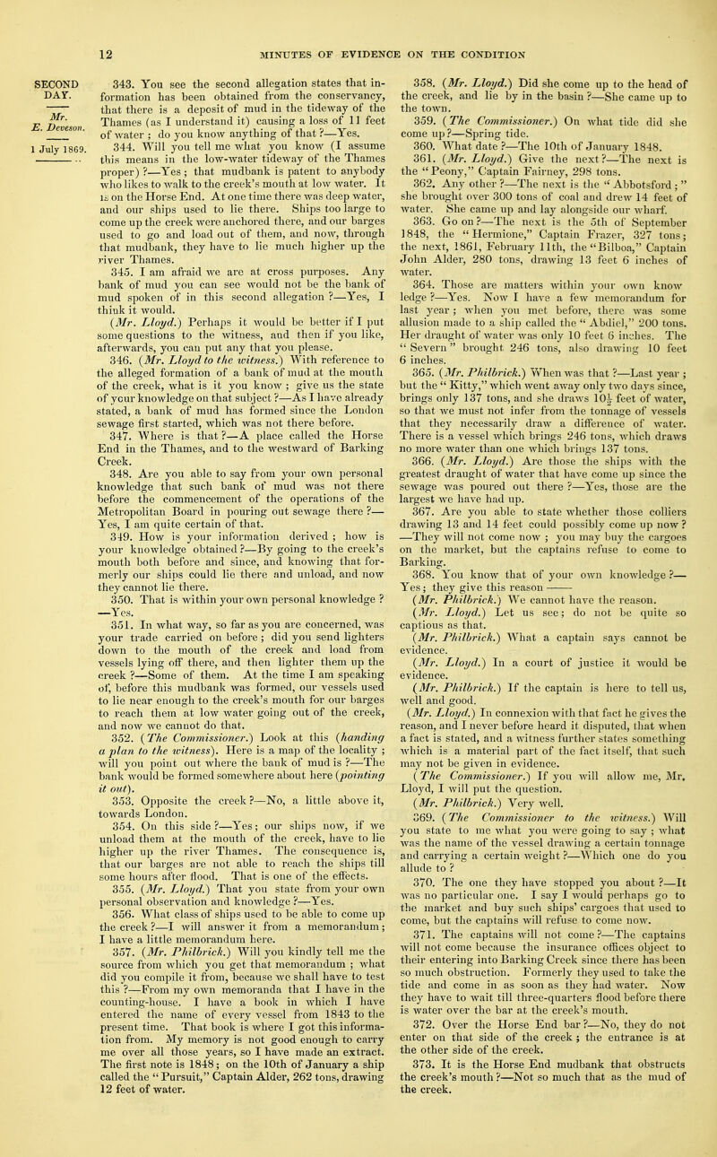 SECOND 343. You see the second allegation states that in- DAY. formation has been obtained from the conservancy, ~~~ that there is a deposit of mud in the tideway of the E Deveson Thames (as 1 understand it) causing a loss of 11 feet '  of water ; do you know anything of that ?—Yes. i July 1869. 344. Will you tell me what you know (I assume this means in the low-water tideway of the Thames proper) ?—Yes ; that mudbank is patent to anybody who likes to walk to the creek's mouth at low water. It 11 on the Horse End. At one time there was deep water, and our ships used to lie there. Ships too large to come up the creek were anchored there, and our barges used to go and load out of them, and now, through that mudbank, they have to lie much higher up the river Thames. 345. I am afraid we are at cross purposes. Any bank of mud you can see would not be the bank of mud spoken of in this second allegation ?—Yes, I think it would. {Mr. Lloyd.) Perhaps it would be better if I put some questions to the witness, and then if you like, afterwards, you can put any that you please. 346. {Mr. Lloyd to the witness.) With reference to the alleged formation of a bank of mud at the mouth of the creek, what is it you know ; give us the state of ycur knowledge on that subject ?—As I have already stated, a bank of mud has formed since the London sewage first started, which was not there before. 347. Where is that ?—A place called the Horse End in the Thames, and to the westward of Barking Creek. 348. Are you able to say from your own personal knowledge that such bank of mud was not there before the commencement of the operations of the Metropolitan Board in pouring out sewage there ?— Yes, I am quite certain of that. 349. How is your information derived ; how is your knowledge obtained ?—By going to the creek's mouth both before and since, and knowing that, for- merly our ships could lie there and unload, and now they cannot lie there. 350. That is within your own personal knowledge ? —Yes. 351. In what way, so far as you are concerned, was your trade carried on before ; did you send lighters down to the mouth of the creek and load from vessels lying off there, and then lighter them up the creek ?—Some of them. At the time I am speaking of, before this mudbank was formed, our vessels used to lie near enough to the creek's mouth for our barges to reach them at low water going out of the creek, and now we cannot do that. 352. {The Commissioner.) Look at this {handing a plan to the ivitness). Here is a map of the locality ; will you point out where the bank of mud is ?—The bank would be formed somewhere about here {pointing it out). 353. Opposite the creek ?—No, a little above it, towards London. 354. On this side ?—Yes; our ships now, if we unload them at the mouth of the creek, have to lie higher up the river Thames. The consequence is, that our barges are not able to reach the ships till some hours after flood. That is one of the effects. 355. {Mr. L,loyd.) That you state from your own personal observation and knowledge ?—Yes. 356. What class of ships used to be able to come up the creek ?—I will answer it from a memorandum ; I have a little memorandum here. 357. {Mr. Philbrich.) Will you kindly tell me the source from which you get that memorandum ; what did you compile it from, because we shall have to test this ?—From my own memoranda that I have in the counting-house. I have a book in which I have entered the name of every vessel from 1843 to the present time. That book is where I got this informa- tion from. My memory is not good enough to carry me over all those years, so I have made an extract. The first note is 1848; on the 10th of January a ship called the  Pursuit, Captain Alder, 262 tons, drawing 12 feet of water. 358. {Mr. Lloyd.) Did she come up to the head of the creek, and lie by in the basin ?—She came up to the town. 359. (The Commissioner.) On what tide did she come up ?—Spring tide. 360. What date ?—The 10th of January 1848. 361. {Mr. Lloyd.) Give the next?—The next is the Peony, Captain Fairney, 298 tons. 362. Any other ?—The next is the  Abbotsford ;  she brought over 300 tons of coal and drew 14 feet of water. She came up and lay alongside our wharf. 363. Go on ?—The next is the 5th of September 1848, the  Hermione, Captain Frazer, 327 tons; the next, 1861, February 11th, the Bilboa, Captain John Alder, 280 tons, drawing 13 feet 6 inches of water. 364. Those are matters within your own know ledge ?—Yes. Now I have a few memorandum for last year; when you met before, there was some allusion made to a ship called the  Abdiel, 200 tons. Her draught of water was only 10 feet 6 inches. The  Severn brought 246 tons, also drawing 10 feet 6 inches. 365. {Mr. Philbrich.) When was that ?—Last year ; but the  Kitty, which went away only two days since, brings only 137 tons, and she draws 10J feet of water, so that we must not infer from the tonnage of vessels that they necessarily draw a difference of water. There is a vessel which brings 246 tons, which draws no more water than one which brings 137 tons. 366. {Mr. Lloyd.) Are those the ships with the greatest draught of water that have come up since the sewage was poured out there ?—Yes, those are the largest we have had up. 367. Are you able to state whether those colliers drawing 13 and 14 feet could possibly come up now? —They will not come now ; you may buy the cargoes on the market, but the captains refuse to come to Barking. 368. You know that of your own knowledge ?— Yes; they give this reason ■ ■ {Mr. Philbrich.) We cannot have the reason. {Mr. Lloyd.) Let us see; do not be quite so captious as that. {Mr. Philbrick.) What a captain says cannot be evidence. {Mr. Lloyd.) In a court of justice it would be evidence. {Mr. Philbrich.) If the captain is here to tell us, well and good. {Mr. Lloyd.) In connexion with that fact he srives the reason, and I never before heard it disputed, that when a fact is stated, and a witness further states something which is a material part of the fact itself, that such may not be given in evidence. {The Commissioner.') If you will allow me, Mr. Lloyd, I will put the question. {Mr. Philbrick.) Very well. 369. {The Commissioner to the witness.) Will you state to me what you were going to say ; what was the name of the vessel drawing a certain tonnage and carrying a certain weight ?—Which one do you allude to ? 370. The one they have stopped you about ?—It was no particular one. I say I would perhaps go to the market and buy such ships' cargoes that used to come, but the captains will refuse to come now. 371. The captains will not come?—The captains will not come because the insurance offices object to their entering into Barking Creek since there has been so much obstruction. Formerly they used to take the tide and come in as soon as they had water. Now they have to wait till three-quarters flood before there is water over the bar at the creek's mouth. 372. Over the Horse End bar ?—No, they do not enter on that side of the creek ; the entrance is at the other side of the creek. 373. It is the Horse End mudbank that obstructs the creek's mouth ?—Not so much that as the mud of the creek.