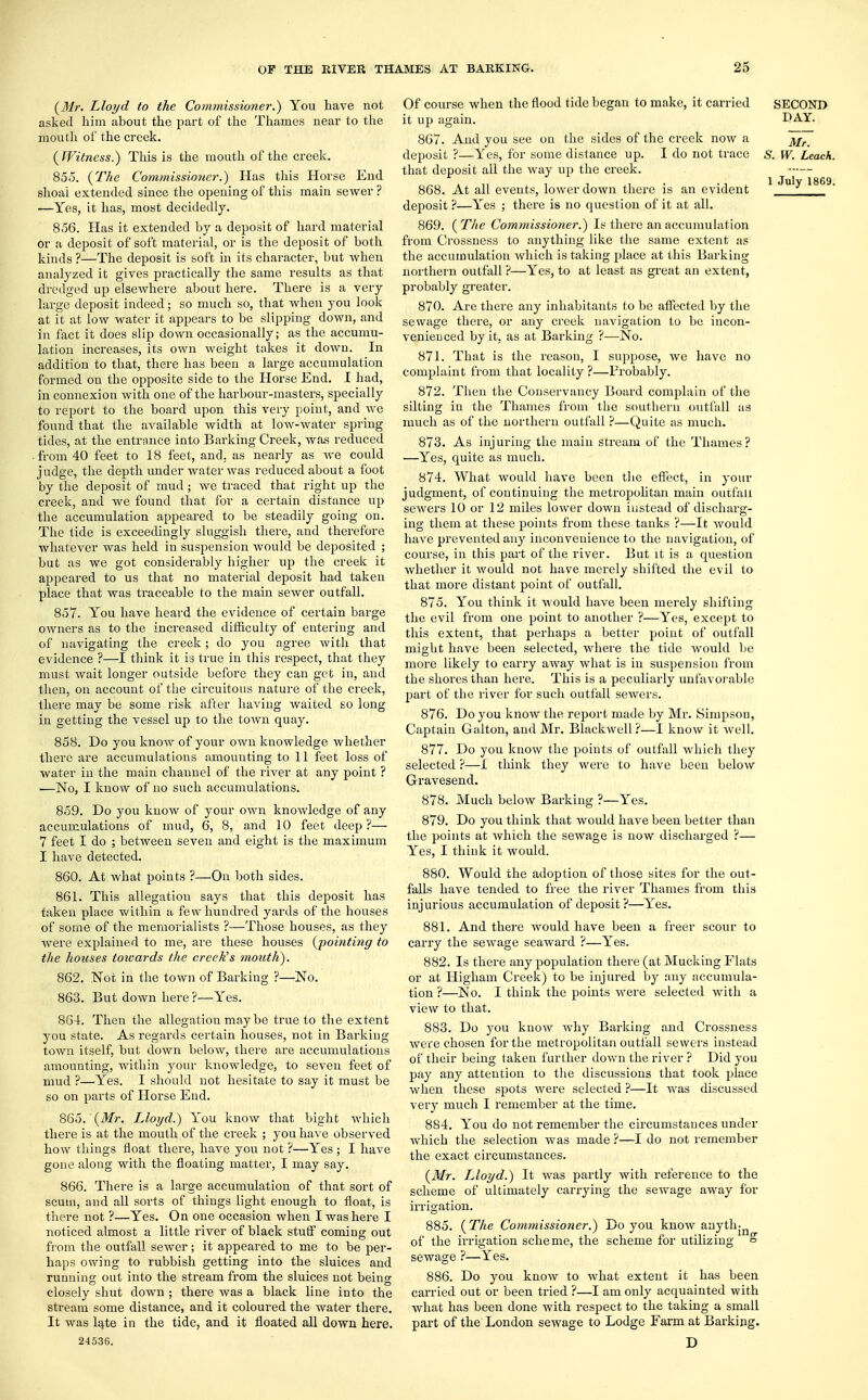 (31r. Lloyd to the Commissioner.) You have not asked him about the part of the Thames near to the mouth of the creek. (Witness.) This is the mouth of the creek. 855. (The Commissioner.) Has this Horse End shoal extended since the opening of this main sewer ? —Yes, it has, most decidedly. 856. Has it extended by a deposit of hard material or a deposit of soft material, or is the deposit of both kinds ?—The deposit is soft in its character, but when analyzed it gives practically the same results as that dredged up elsewhere about here. There is a very large deposit indeed; so much so, that when you look at it at low water it appears to be slipping down, and in fact it does slip down occasionally; as the accumu- lation increases, its own weight takes it down. In addition to that, there has been a large accumulation formed on the opposite side to the Horse End. I had, in connexion with one of the harbour-masters, specially to report to the board upon this very point, and we found that the available width at low-water spring tides, at the entrance into Barking Creek, was reduced from 40 feet to 18 feet, and, as nearly as we could judge, the depth under water was reduced about a foot by the deposit of mud; we traced that right up the creek, and we found that for a certain distance up the accumulation appeared to be steadily going on. The tide is exceedingly sluggish there, and therefore whatever was held in suspension would be deposited ; but as we got considerably higher up the creek it appeared to us that no material deposit had taken place that was traceable to the mam sewer outfall. 857. You have heard the evidence of certain barge OAvners as to the increased difficulty of entering and of navigating the creek; do you agree with that evidence ?—I think it is true in this respect, that they must wait longer outside before they can get in, and then, on account of the circuitous nature of the creek, there may be some risk after having waited so long in getting the vessel up to the town quay. 858. Do you know of your own knowledge whether there are accumulations amounting to 11 feet loss of water in the main channel of the river at any point ? —No, I know of no such accumulations. 859. Do you know of your own knowledge of any accumulations of mud, 6, 8, and 10 feet deep ?— 7 feet I do ; between seven and eight is the maximum I have detected. 860. At what points ?—On both sides. 861. This allegation says that this deposit has taken place within a few hundred yards of the houses of some of the memorialists ?—Those houses, as they were explained to me, are these houses (pointing to the houses towards the creek's mouth). 862. Not in the town of Barking ?—No. 863. But down here?—Yes. 864. Then the allegation may be true to the extent you state. As regards certain houses, not in Barking- town itself, but down below, there are accumulations amounting, within your knowledge, to seven feet of mud ?—Yes. I should not hesitate to say it must be so on parts of Horse End. 865. (Mr. Lloyd.) You know that bight which there is at the mouth of the creek ; you have observed how things float there, have you not ?—Yes ; I have gone along with the floating matter, I may say. 866. There is a large accumulation of that sort of scum, and all sorts of things light enough to float, is there not ?—Yes. On one occasion when I was here I noticed almost a little river of black stutf coming out from the outfall sewer; it appeared to me to be per- haps owing to rubbish getting into the sluices and running out into the stream from the sluices not being closely shut down ; there was a black line into the stream some distance, and it coloured the water there. It was late in the tide, and it floated all down here. 24536. Of course when the flood tide began to make, it carried SECOND it up again. DAY. 867. And you see on the sides of the creek now a deposit ?—Yes, for some distance up. I do not trace s. W. Leach. that deposit all the way up the creek. 868. At all events, lower down there is an evident 1 Ju)y 1869- deposit ?—Yes ; there is no question of it at all. 869. ( The Commissioner.) Is there an accumulation from Crossness to anything like the same extent as the accumulation which is taking place at this Barking northern outfall ?—Yes, to at least as great an extent, probably greater. 870. Are there any inhabitants to be affected by the sewage there, or any creek navigation to be incon- venienced by it, as at Barking ?—No. 871. That is the reason, I suppose, we have no complaint from that locality ?—Probably. 872. Then the Conservancy Board complain of the silting in the Thames from the southern outfall as much as of the northern outfall ?—Quite as much. 873. As injuring the main stream of the Thames? —Yes, quite as much. 874. What would have been the effect, in your judgment, of continuing the metropolitan main outfall sewers 10 or 12 miles lower down instead of discharg- ing them at these points from these tanks ?—It would have prevented any inconvenience to the navigation, of course, in this part of the river. But it is a question whether it would not have merely shifted the evil to that more distant point of outfall. 875. You think it would have been merely shifting the evil from one point to another ?—Yes, except to this extent, that perhaps a better point of outfall might have been selected, where the tide would be more likely to carry away what is in suspension from the shores than here. This is a peculiarly unfavorable part of the river for such outfall sewers. 876. Do you know the report made by Mr. Simpson, Captain Galton, and Mr. Blackwell ?—I know it well. 877. Do you know the points of outfall which they selected ?—I think they were to have been below Gravesend. 878. Much below Barking ?—Yes. 879. Do you think that would have been better than the points at which the sewage is now discharged ?— Yes, I think it would. 880. Would the adoption of those sites for the out- falls have tended to free the river Thames from this injurious accumulation of deposit?—Yes. 881. And there would have been a freer scour to carry the sewage seaward ?—Yes. 882. Is there any population there (at Mucking Flats or at Higham Creek) to be injured by any accumula- tion ?—No. I think the points were selected with a view to that. 883. Do you know why Barking and Crossness were chosen for the metropolitan outfall sewers instead of their being taken further down the river ? Did you pay any attention to the discussions that took place when these spots were selected ?—It was discussed very much I remember at the time. 884. You do not remember the circumstances under which the selection was made ?—I do not remember the exact circumstances. (Mr. Lloyd.) It was partly with reference to the scheme of ultimately carrying the sewage away for irrigation. 885. (The Commissioner.) Do you know anythjn of the irrigation scheme, the scheme for utilizing & sewage ?—Yes. 886. Do you know to what extent it has been carried out or been tried ?—I am only acquainted with what has been done with respect to the taking a small part of the London sewage to Lodge Farm at Barking. D